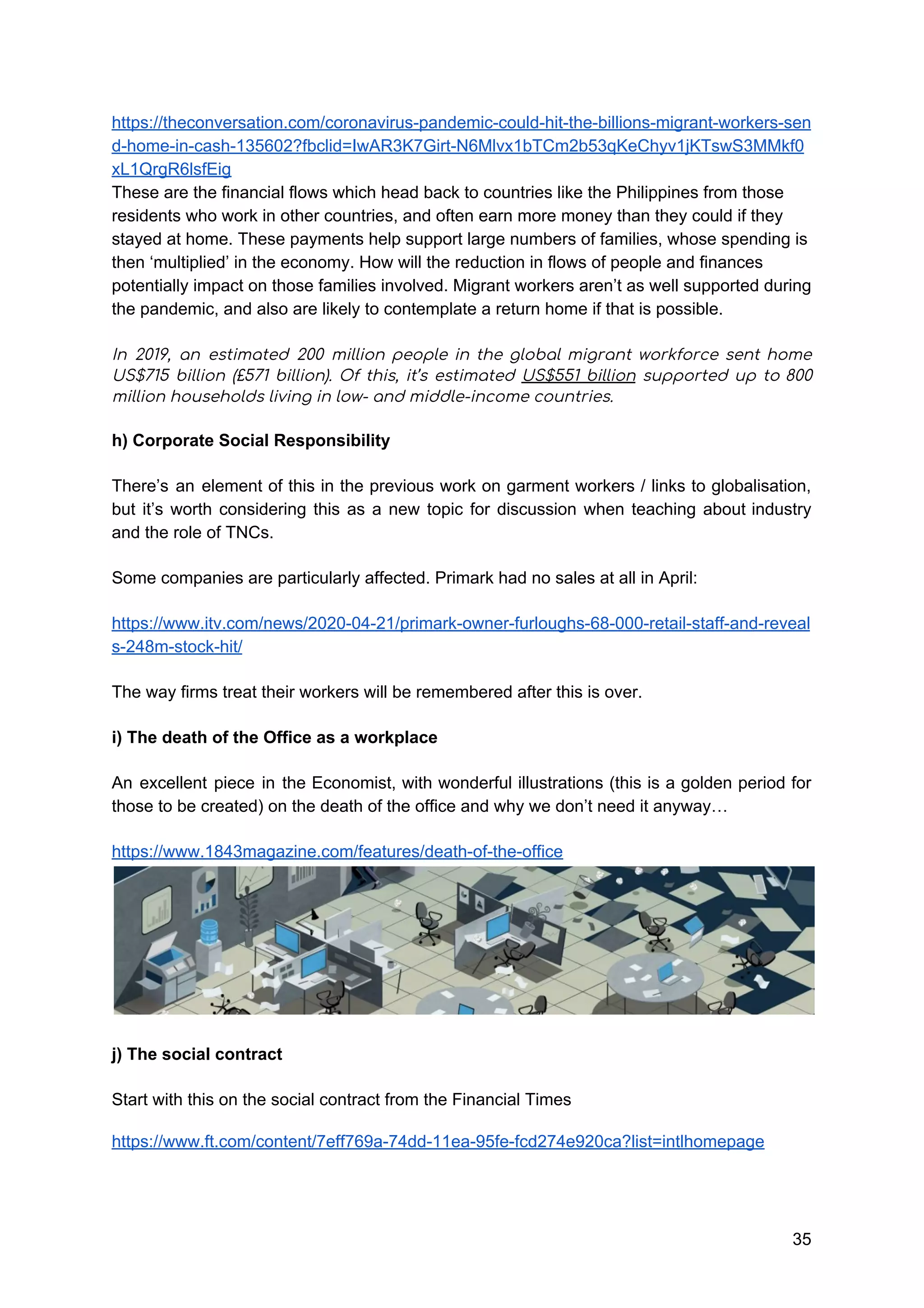 https://theconversation.com/coronavirus-pandemic-could-hit-the-billions-migrant-workers-sen
d-home-in-cash-135602?fbclid=IwAR3K7Girt-N6Mlvx1bTCm2b53qKeChyv1jKTswS3MMkf0
xL1QrgR6lsfEig
These are the financial flows which head back to countries like the Philippines from those
residents who work in other countries, and often earn more money than they could if they
stayed at home. These payments help support large numbers of families, whose spending is
then ‘multiplied’ in the economy. How will the reduction in flows of people and finances
potentially impact on those families involved. Migrant workers aren’t as well supported during
the pandemic, and also are likely to contemplate a return home if that is possible.
In 2019, an estimated 200 million people in the global migrant workforce sent home                           
US$715 billion (£571 billion). Of this, it’s estimated ​US$551 billion supported up to 800                           
million households living in low- and middle-income countries. 
h) Corporate Social Responsibility 
There’s an element of this in the previous work on garment workers / links to globalisation,
but it’s worth considering this as a new topic for discussion when teaching about industry
and the role of TNCs.
Some companies are particularly affected. Primark had no sales at all in April:
https://www.itv.com/news/2020-04-21/primark-owner-furloughs-68-000-retail-staff-and-reveal
s-248m-stock-hit/
The way firms treat their workers will be remembered after this is over.
i) The death of the Office as a workplace
An excellent piece in the Economist, with wonderful illustrations (this is a golden period for
those to be created) on the death of the office and why we don’t need it anyway…
https://www.1843magazine.com/features/death-of-the-office
j) The social contract
Start with this on the social contract from the Financial Times
https://www.ft.com/content/7eff769a-74dd-11ea-95fe-fcd274e920ca?list=intlhomepage
35
 