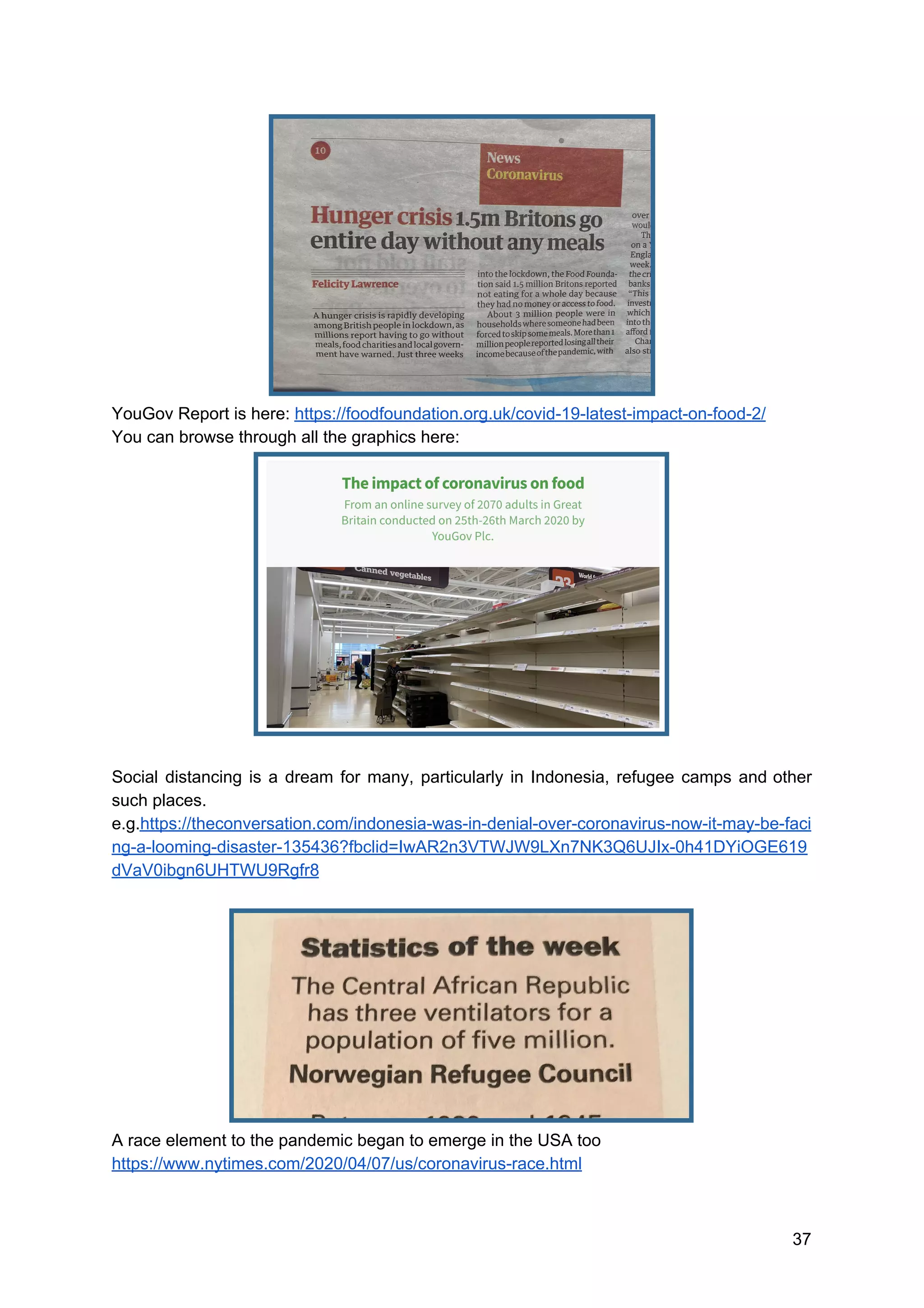 YouGov Report is here: ​https://foodfoundation.org.uk/covid-19-latest-impact-on-food-2/
You can browse through all the graphics here:
Social distancing is a dream for many, particularly in Indonesia, refugee camps and other
such places.
e.g.​https://theconversation.com/indonesia-was-in-denial-over-coronavirus-now-it-may-be-faci
ng-a-looming-disaster-135436?fbclid=IwAR2n3VTWJW9LXn7NK3Q6UJIx-0h41DYiOGE619
dVaV0ibgn6UHTWU9Rgfr8
A race element to the pandemic began to emerge in the USA too
https://www.nytimes.com/2020/04/07/us/coronavirus-race.html
37
 