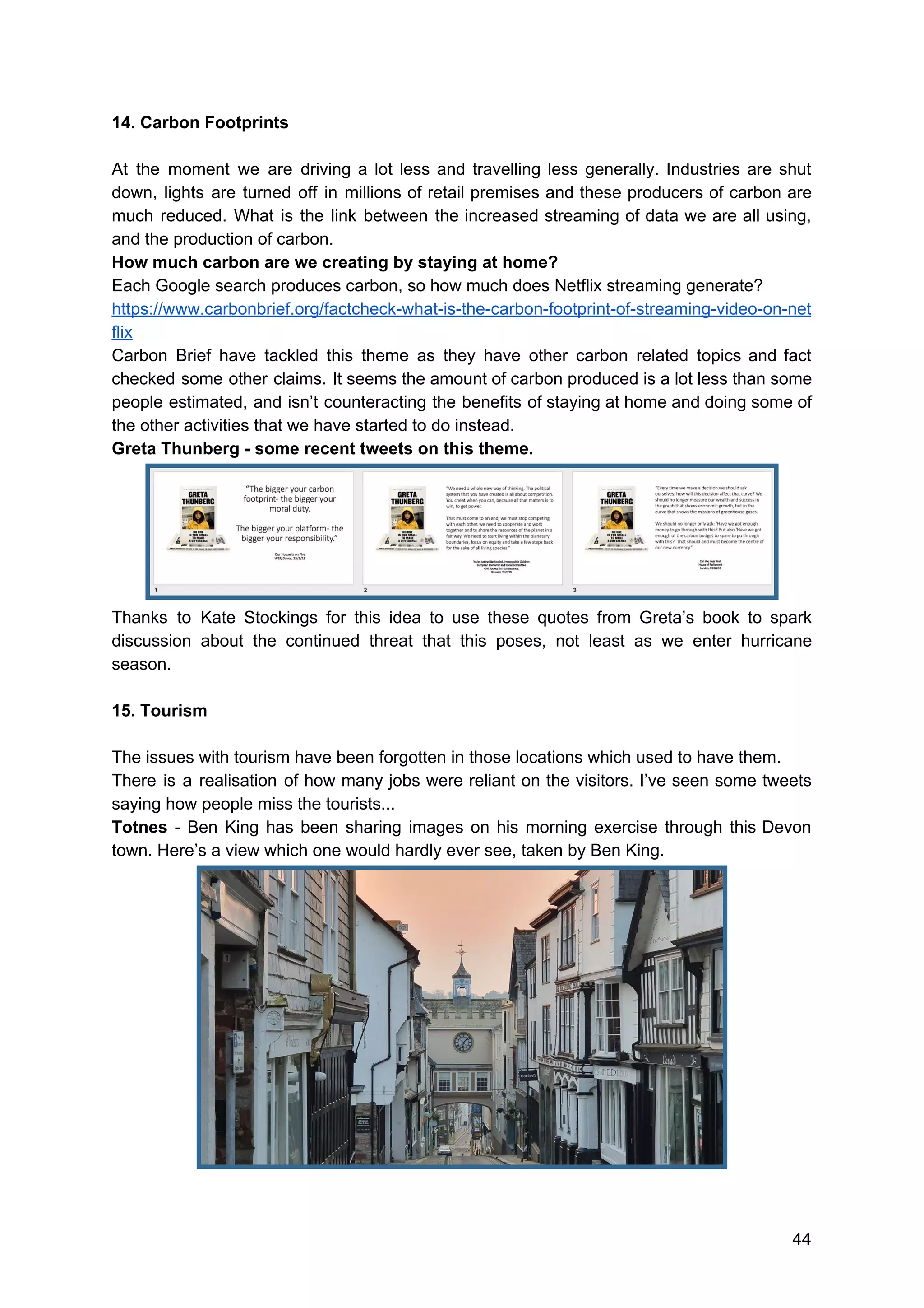 14. Carbon Footprints
At the moment we are driving a lot less and travelling less generally. Industries are shut
down, lights are turned off in millions of retail premises and these producers of carbon are
much reduced. What is the link between the increased streaming of data we are all using,
and the production of carbon.
How much carbon are we creating by staying at home?
Each Google search produces carbon, so how much does Netflix streaming generate?
https://www.carbonbrief.org/factcheck-what-is-the-carbon-footprint-of-streaming-video-on-net
flix
Carbon Brief have tackled this theme as they have other carbon related topics and fact
checked some other claims. It seems the amount of carbon produced is a lot less than some
people estimated, and isn’t counteracting the benefits of staying at home and doing some of
the other activities that we have started to do instead.
Greta Thunberg - some recent tweets on this theme.
Thanks to Kate Stockings for this idea to use these quotes from Greta’s book to spark
discussion about the continued threat that this poses, not least as we enter hurricane
season.
15. Tourism
The issues with tourism have been forgotten in those locations which used to have them.
There is a realisation of how many jobs were reliant on the visitors. I’ve seen some tweets
saying how people miss the tourists...
Totnes - Ben King has been sharing images on his morning exercise through this Devon
town. Here’s a view which one would hardly ever see, taken by Ben King.
44
 