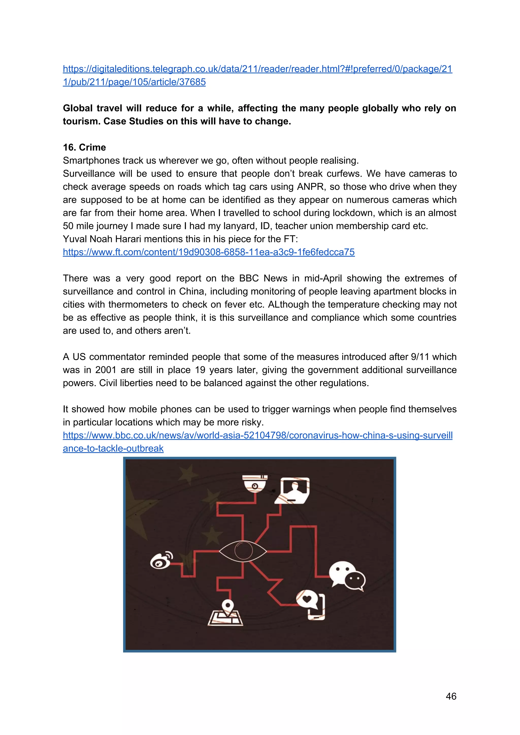 https://digitaleditions.telegraph.co.uk/data/211/reader/reader.html?#!preferred/0/package/21
1/pub/211/page/105/article/37685
Global travel will reduce for a while, affecting the many people globally who rely on
tourism. Case Studies on this will have to change.
16. Crime
Smartphones track us wherever we go, often without people realising.
Surveillance will be used to ensure that people don’t break curfews. We have cameras to
check average speeds on roads which tag cars using ANPR, so those who drive when they
are supposed to be at home can be identified as they appear on numerous cameras which
are far from their home area. When I travelled to school during lockdown, which is an almost
50 mile journey I made sure I had my lanyard, ID, teacher union membership card etc.
Yuval Noah Harari mentions this in his piece for the FT:
https://www.ft.com/content/19d90308-6858-11ea-a3c9-1fe6fedcca75
There was a very good report on the BBC News in mid-April showing the extremes of
surveillance and control in China, including monitoring of people leaving apartment blocks in
cities with thermometers to check on fever etc. ALthough the temperature checking may not
be as effective as people think, it is this surveillance and compliance which some countries
are used to, and others aren’t.
A US commentator reminded people that some of the measures introduced after 9/11 which
was in 2001 are still in place 19 years later, giving the government additional surveillance
powers. Civil liberties need to be balanced against the other regulations.
It showed how mobile phones can be used to trigger warnings when people find themselves
in particular locations which may be more risky.
https://www.bbc.co.uk/news/av/world-asia-52104798/coronavirus-how-china-s-using-surveill
ance-to-tackle-outbreak
46
 