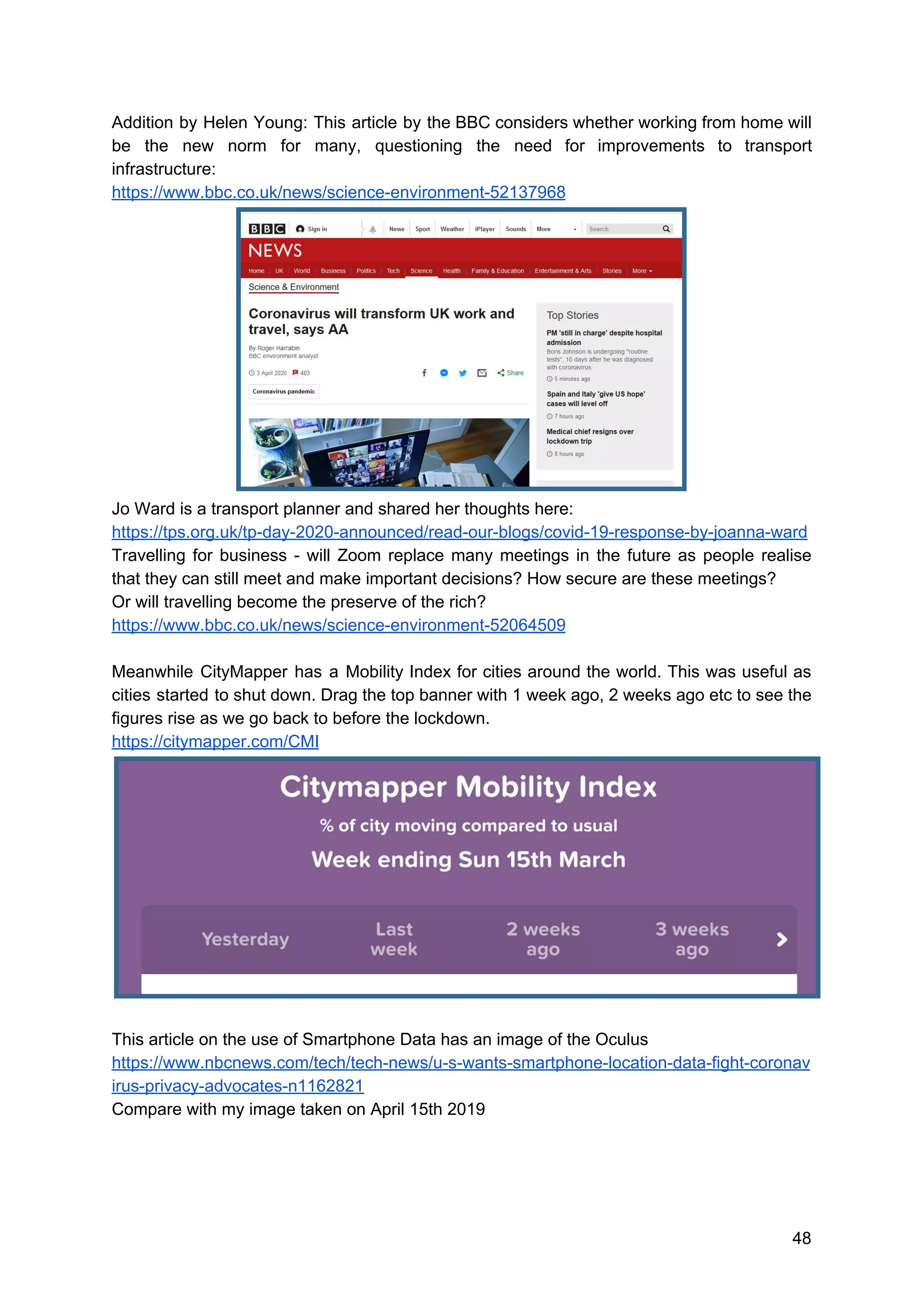 Addition by Helen Young: This article by the BBC considers whether working from home will
be the new norm for many, questioning the need for improvements to transport
infrastructure:
https://www.bbc.co.uk/news/science-environment-52137968
Jo Ward is a transport planner and shared her thoughts here:
https://tps.org.uk/tp-day-2020-announced/read-our-blogs/covid-19-response-by-joanna-ward
Travelling for business - will Zoom replace many meetings in the future as people realise
that they can still meet and make important decisions? How secure are these meetings?
Or will travelling become the preserve of the rich?
https://www.bbc.co.uk/news/science-environment-52064509
Meanwhile CityMapper has a Mobility Index for cities around the world. This was useful as
cities started to shut down. Drag the top banner with 1 week ago, 2 weeks ago etc to see the
figures rise as we go back to before the lockdown.
https://citymapper.com/CMI
This article on the use of Smartphone Data has an image of the Oculus
https://www.nbcnews.com/tech/tech-news/u-s-wants-smartphone-location-data-fight-coronav
irus-privacy-advocates-n1162821
Compare with my image taken on April 15th 2019
48
 