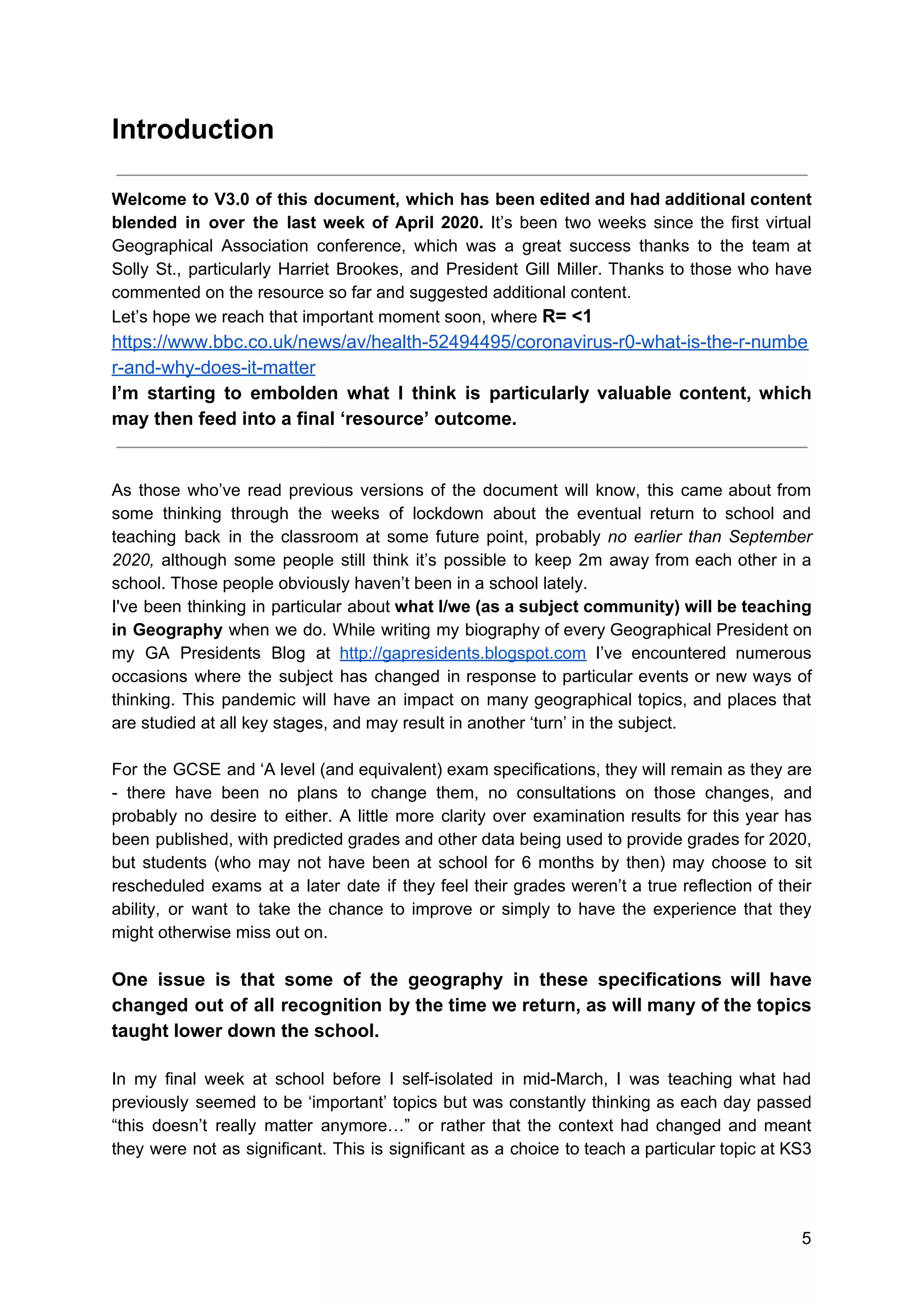 Introduction
Welcome to V3.0 of this document, which has been edited and had additional content
blended in over the last week of April 2020. ​It’s been two weeks since the first virtual
Geographical Association conference, which was a great success thanks to the team at
Solly St., particularly Harriet Brookes, and President Gill Miller. ​Thanks to those who have
commented on the resource so far and suggested additional content.
Let’s hope we reach that important moment soon, where ​R= <1
https://www.bbc.co.uk/news/av/health-52494495/coronavirus-r0-what-is-the-r-numbe
r-and-why-does-it-matter
I’m starting to embolden what I think is particularly valuable content, which
may then feed into a final ‘resource’ outcome.
As those who’ve read previous versions of the document will know, this came about from
some thinking through the weeks of lockdown about the eventual return to school and
teaching back in the classroom at some future point, probably ​no earlier than September
2020, ​although some people still think it’s possible to keep 2m away from each other in a
school. Those people obviously haven’t been in a school lately.
I've been thinking in particular about ​what I/we (as a subject community) will be teaching
in Geography when we do. While writing my biography of every Geographical President on
my GA Presidents Blog at ​http://gapresidents.blogspot.com I’ve encountered numerous
occasions where the subject has changed in response to particular events or new ways of
thinking. This pandemic will have an impact on many geographical topics, and places that
are studied at all key stages, and may result in another ‘turn’ in the subject.
For the GCSE and ‘A level (and equivalent) exam specifications, they will remain as they are
- there have been no plans to change them, no consultations on those changes, and
probably no desire to either. A little more clarity over examination results for this year has
been published, with predicted grades and other data being used to provide grades for 2020,
but students (who may not have been at school for 6 months by then) may choose to sit
rescheduled exams at a later date if they feel their grades weren’t a true reflection of their
ability, or want to take the chance to improve or simply to have the experience that they
might otherwise miss out on.
One issue is that some of the geography in these specifications will have
changed out of all recognition by the time we return, as will many of the topics
taught lower down the school.
In my final week at school before I self-isolated in mid-March, I was teaching what had
previously seemed to be ‘important’ topics but was constantly thinking as each day passed
“this doesn’t really matter anymore…” or rather that the context had changed and meant
they were not as significant. This is significant as a choice to teach a particular topic at KS3
5
 