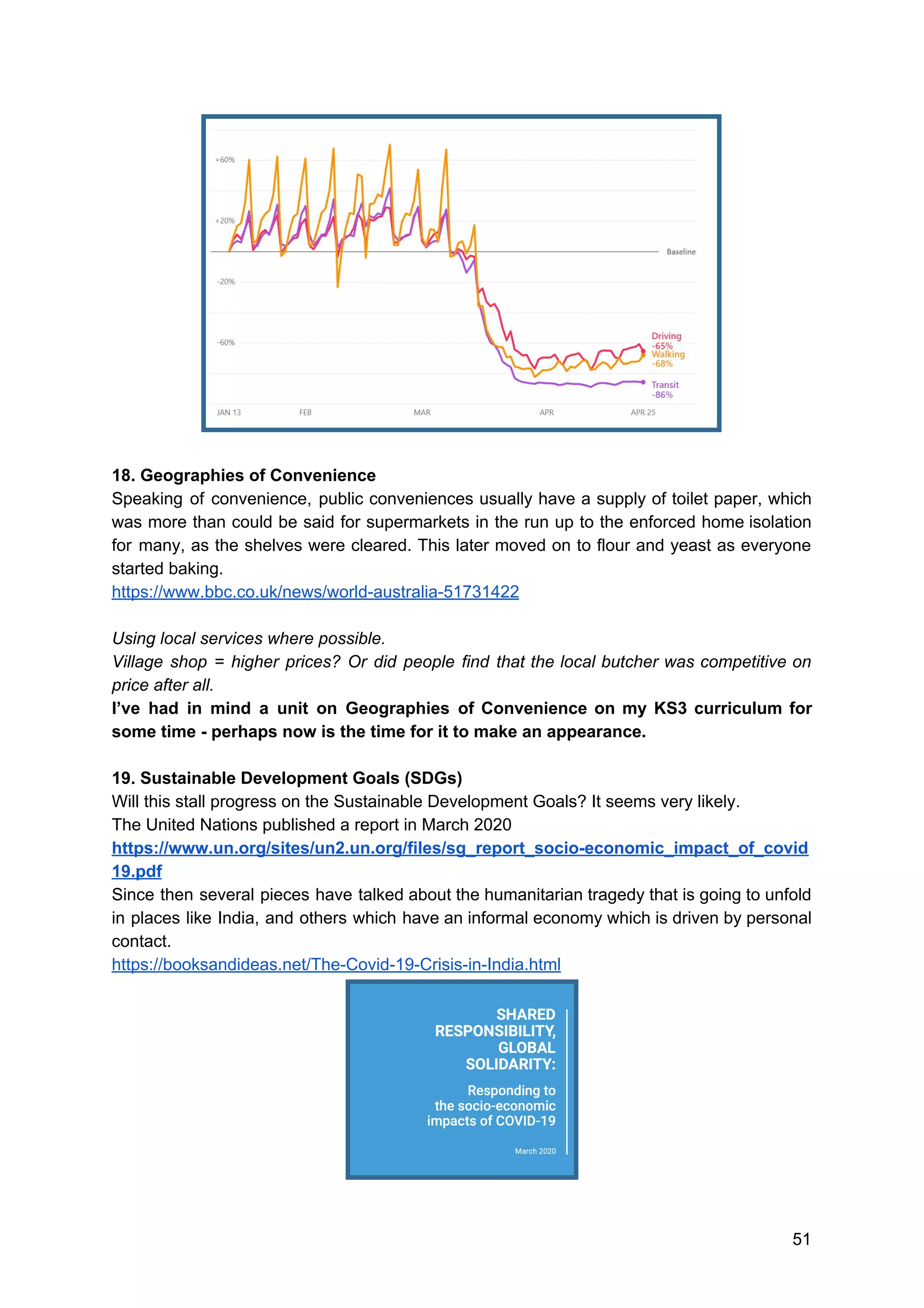 18. Geographies of Convenience
Speaking of convenience, public conveniences usually have a supply of toilet paper, which
was more than could be said for supermarkets in the run up to the enforced home isolation
for many, as the shelves were cleared. This later moved on to flour and yeast as everyone
started baking.
https://www.bbc.co.uk/news/world-australia-51731422
Using local services where possible.
Village shop = higher prices? Or did people find that the local butcher was competitive on
price after all.
I’ve had in mind a unit on Geographies of Convenience on my KS3 curriculum for
some time - perhaps now is the time for it to make an appearance.
19. Sustainable Development Goals (SDGs)
Will this stall progress on the Sustainable Development Goals? It seems very likely.
The United Nations published a report in March 2020
https://www.un.org/sites/un2.un.org/files/sg_report_socio-economic_impact_of_covid
19.pdf
Since then several pieces have talked about the humanitarian tragedy that is going to unfold
in places like India, and others which have an informal economy which is driven by personal
contact.
https://booksandideas.net/The-Covid-19-Crisis-in-India.html
51
 