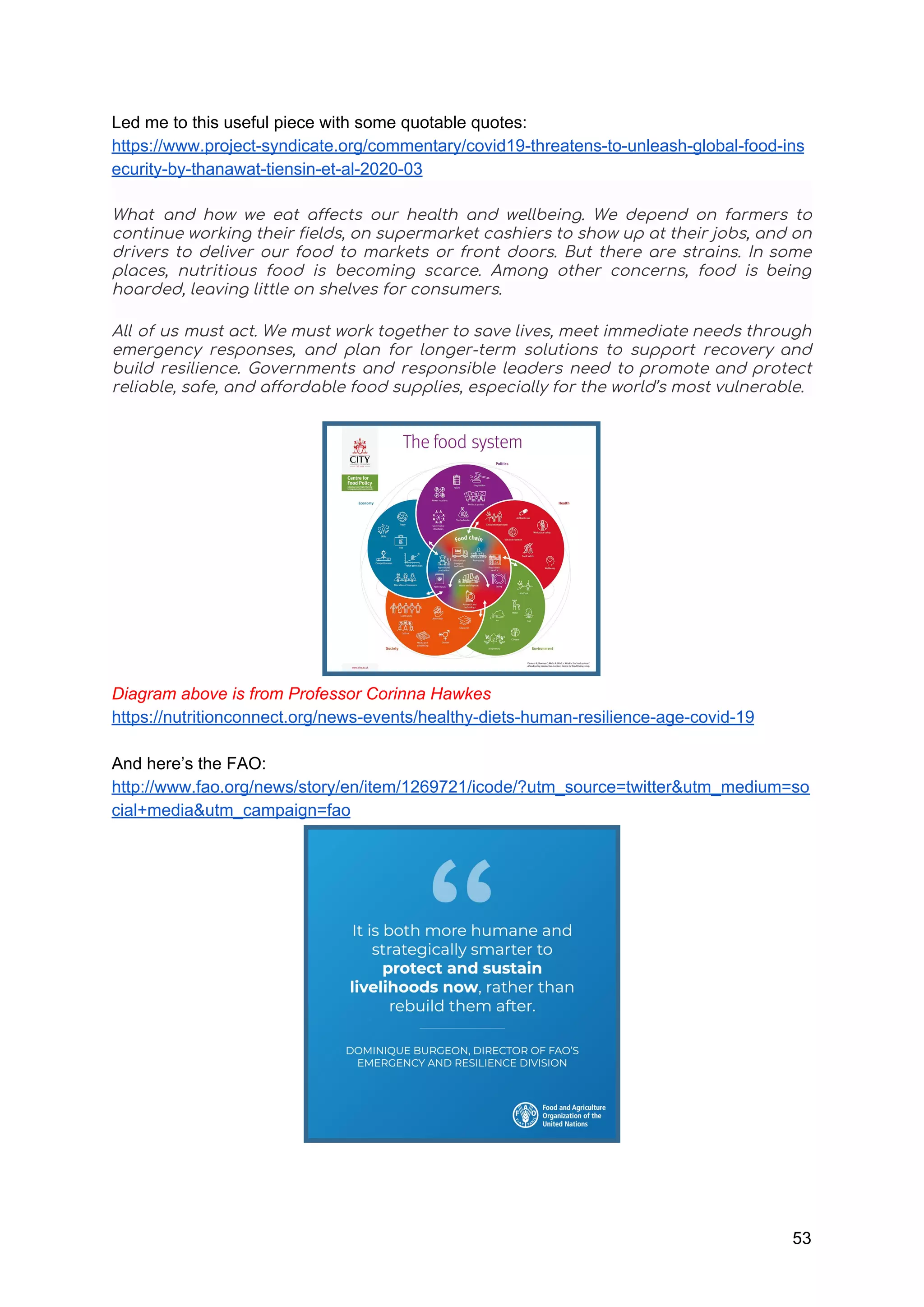 Led me to this useful piece with some quotable quotes:
https://www.project-syndicate.org/commentary/covid19-threatens-to-unleash-global-food-ins
ecurity-by-thanawat-tiensin-et-al-2020-03
What and how we eat affects our health and wellbeing. We depend on farmers to                             
continue working their fields, on supermarket cashiers to show up at their jobs, and on                             
drivers to deliver our food to markets or front doors. But there are strains. In some                               
places, nutritious food is becoming scarce. Among other concerns, food is being                       
hoarded, leaving little on shelves for consumers. 
All of us must act. We must work together to save lives, meet immediate needs through                               
emergency responses, and plan for longer-term solutions to support recovery and                     
build resilience. Governments and responsible leaders need to promote and protect                     
reliable, safe, and affordable food supplies, especially for the world’s most vulnerable. 
Diagram above is from Professor Corinna Hawkes
https://nutritionconnect.org/news-events/healthy-diets-human-resilience-age-covid-19
And here’s the FAO:
http://www.fao.org/news/story/en/item/1269721/icode/?utm_source=twitter&utm_medium=so
cial+media&utm_campaign=fao
53
 