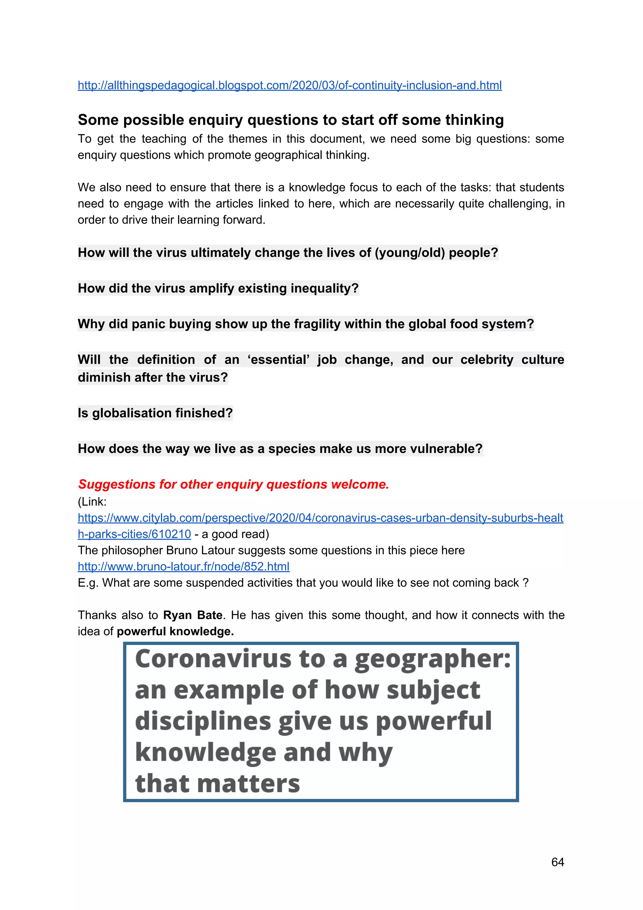 http://allthingspedagogical.blogspot.com/2020/03/of-continuity-inclusion-and.html
Some possible enquiry questions to start off some thinking
To get the teaching of the themes in this document, we need some big questions: some
enquiry questions which promote geographical thinking.
We also need to ensure that there is a knowledge focus to each of the tasks: that students
need to engage with the articles linked to here, which are necessarily quite challenging, in
order to drive their learning forward.
How will the virus ultimately change the lives of (young/old) people?
How did the virus amplify existing inequality?
Why did panic buying show up the fragility within the global food system?
Will the definition of an ‘essential’ job change, and our celebrity culture
diminish after the virus?
Is globalisation finished?
How does the way we live as a species make us more vulnerable?
Suggestions for other enquiry questions welcome.
(Link:
https://www.citylab.com/perspective/2020/04/coronavirus-cases-urban-density-suburbs-healt
h-parks-cities/610210​ - a good read)
The philosopher Bruno Latour suggests some questions in this piece here
http://www.bruno-latour.fr/node/852.html
E.g. What are some suspended activities that you would like to see not coming back ?
Thanks also to ​Ryan Bate​. He has given this some thought, and how it connects with the
idea of​ powerful knowledge.
64
 