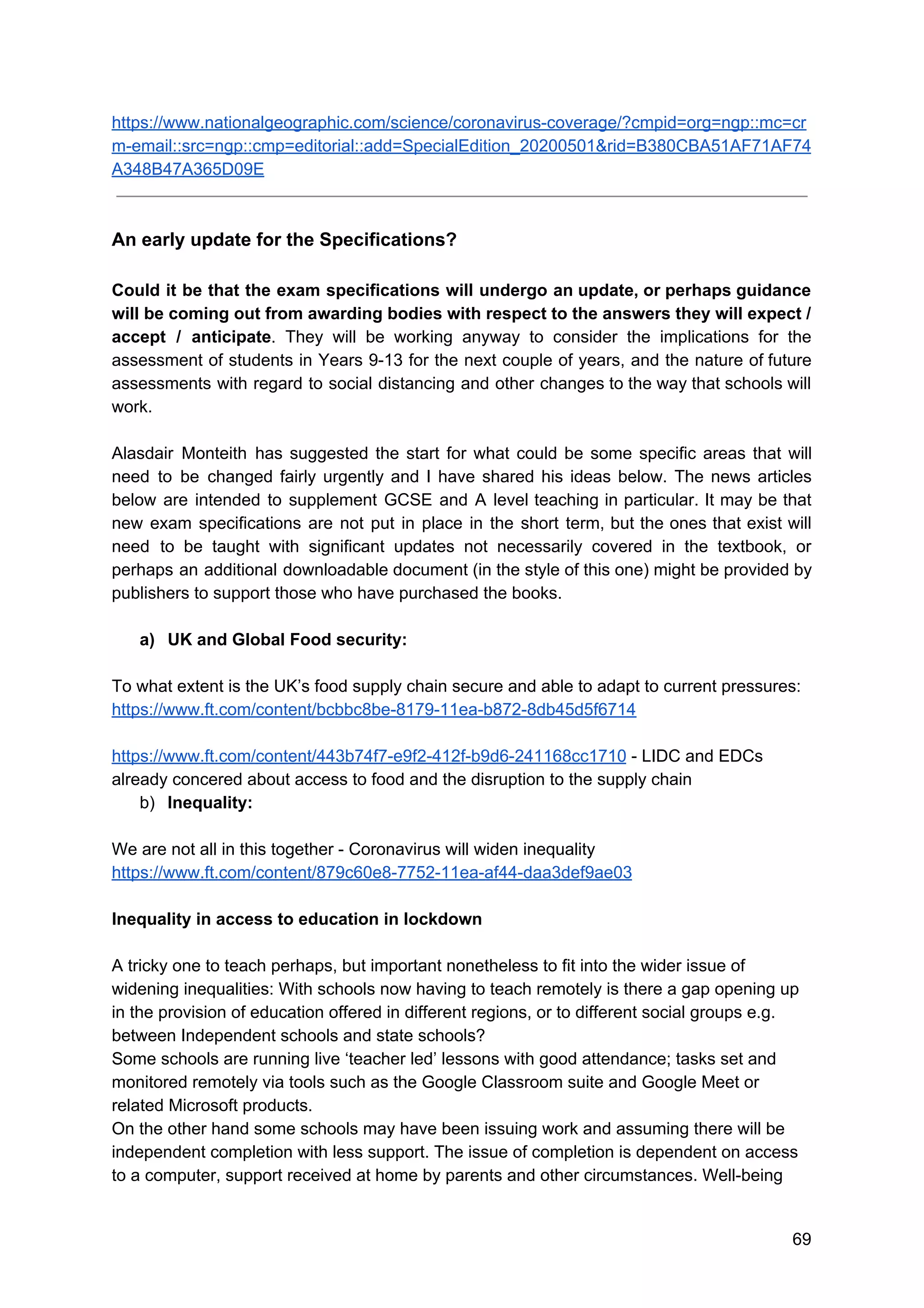 https://www.nationalgeographic.com/science/coronavirus-coverage/?cmpid=org=ngp::mc=cr
m-email::src=ngp::cmp=editorial::add=SpecialEdition_20200501&rid=B380CBA51AF71AF74
A348B47A365D09E
An early update for the Specifications?
Could it be that the exam specifications will undergo an update, or perhaps guidance
will be coming out from awarding bodies with respect to the answers they will expect /
accept / anticipate​. They will be working anyway to consider the implications for the
assessment of students in Years 9-13 for the next couple of years, and the nature of future
assessments with regard to social distancing and other changes to the way that schools will
work.
Alasdair Monteith has suggested the start for what could be some specific areas that will
need to be changed fairly urgently and I have shared his ideas below. The news articles
below are intended to supplement GCSE and A level teaching in particular. It may be that
new exam specifications are not put in place in the short term, but the ones that exist will
need to be taught with significant updates not necessarily covered in the textbook, or
perhaps an additional downloadable document (in the style of this one) might be provided by
publishers to support those who have purchased the books.
a) UK and Global Food security:
To what extent is the UK’s food supply chain secure and able to adapt to current pressures:
https://www.ft.com/content/bcbbc8be-8179-11ea-b872-8db45d5f6714
https://www.ft.com/content/443b74f7-e9f2-412f-b9d6-241168cc1710​ - LIDC and EDCs
already concered about access to food and the disruption to the supply chain
b) Inequality:
We are not all in this together - Coronavirus will widen inequality
https://www.ft.com/content/879c60e8-7752-11ea-af44-daa3def9ae03
Inequality in access to education in lockdown
A tricky one to teach perhaps, but important nonetheless to fit into the wider issue of
widening inequalities: With schools now having to teach remotely is there a gap opening up
in the provision of education offered in different regions, or to different social groups e.g.
between Independent schools and state schools?
Some schools are running live ‘teacher led’ lessons with good attendance; tasks set and
monitored remotely via tools such as the Google Classroom suite and Google Meet or
related Microsoft products.
On the other hand some schools may have been issuing work and assuming there will be
independent completion with less support. The issue of completion is dependent on access
to a computer, support received at home by parents and other circumstances. Well-being
69
 