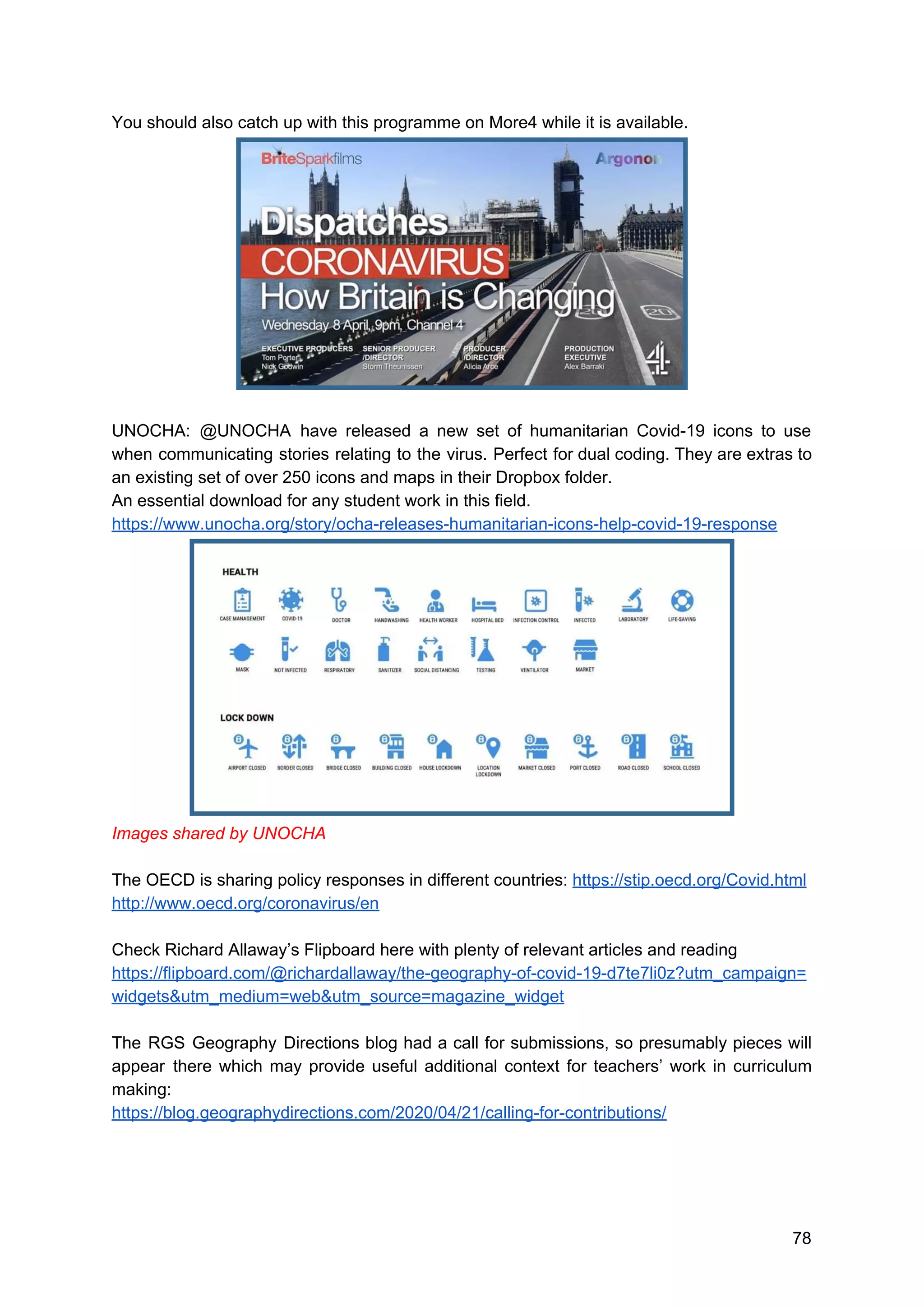 You should also catch up with this programme on More4 while it is available.
UNOCHA: @UNOCHA have released a new set of humanitarian Covid-19 icons to use
when communicating stories relating to the virus. Perfect for dual coding. They are extras to
an existing set of over 250 icons and maps in their Dropbox folder.
An essential download for any student work in this field.
https://www.unocha.org/story/ocha-releases-humanitarian-icons-help-covid-19-response
Images shared by UNOCHA
The OECD is sharing policy responses in different countries: ​https://stip.oecd.org/Covid.html
http://www.oecd.org/coronavirus/en
Check Richard Allaway’s Flipboard here with plenty of relevant articles and reading
https://flipboard.com/@richardallaway/the-geography-of-covid-19-d7te7li0z?utm_campaign=
widgets&utm_medium=web&utm_source=magazine_widget
The RGS Geography Directions blog had a call for submissions, so presumably pieces will
appear there which may provide useful additional context for teachers’ work in curriculum
making:
https://blog.geographydirections.com/2020/04/21/calling-for-contributions/
78
 