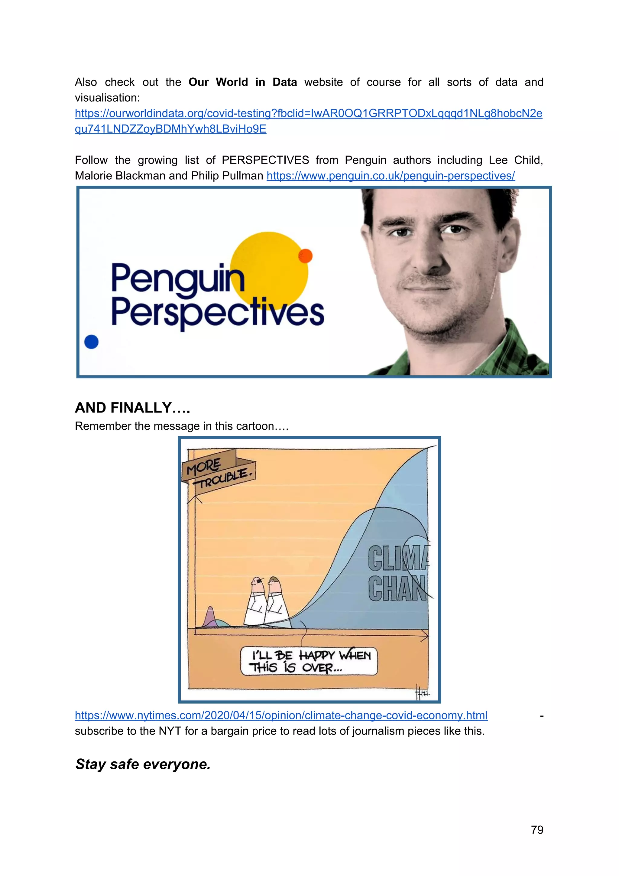 Also check out the ​Our World in Data website of course for all sorts of data and
visualisation:
https://ourworldindata.org/covid-testing?fbclid=IwAR0OQ1GRRPTODxLqqqd1NLg8hobcN2e
qu741LNDZZoyBDMhYwh8LBviHo9E
Follow the growing list of PERSPECTIVES from Penguin authors including Lee Child,
Malorie Blackman and Philip Pullman ​https://www.penguin.co.uk/penguin-perspectives/
AND FINALLY….
Remember the message in this cartoon….
https://www.nytimes.com/2020/04/15/opinion/climate-change-covid-economy.html -
subscribe to the NYT for a bargain price to read lots of journalism pieces like this.
Stay safe everyone.
79
 