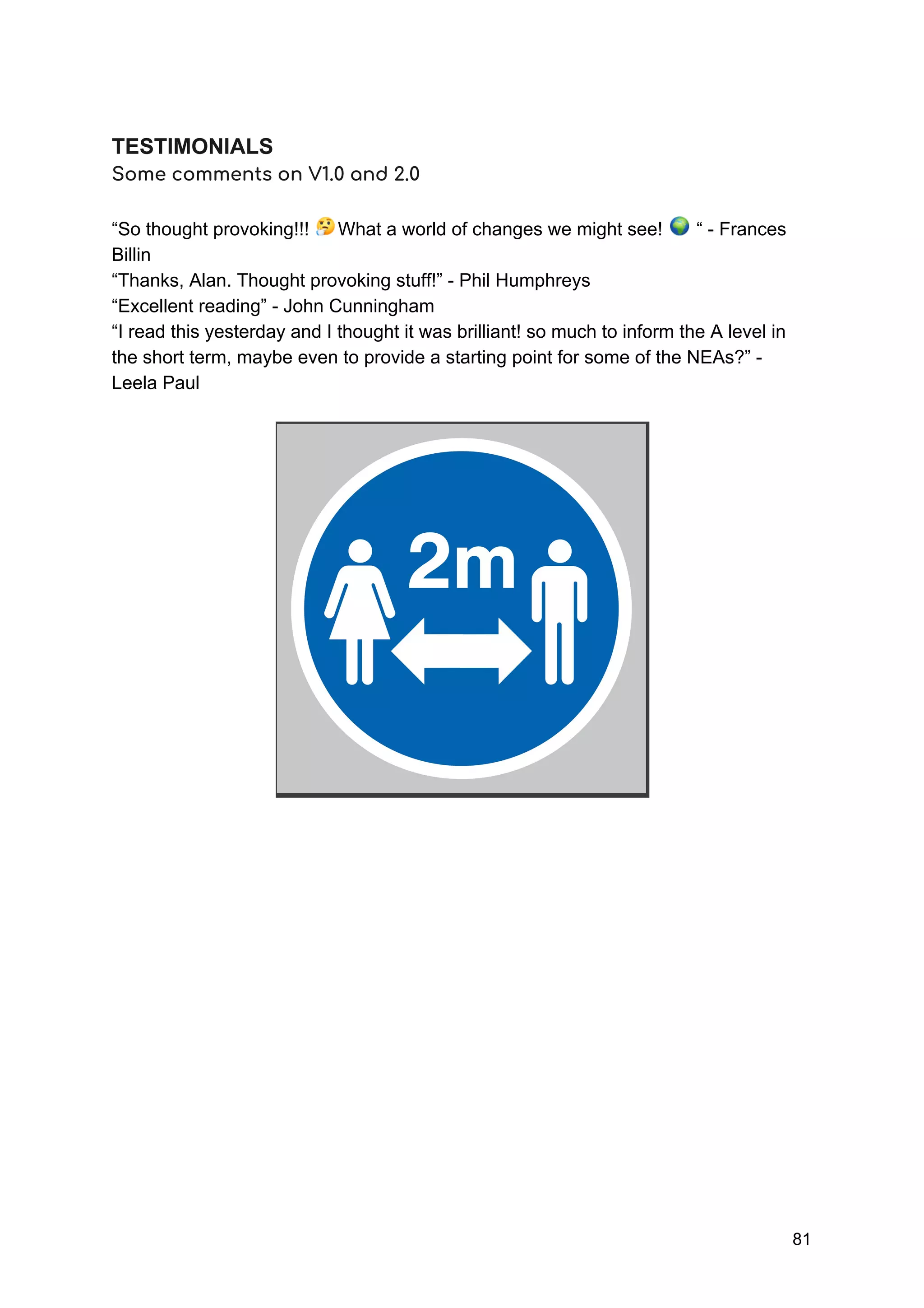  
TESTIMONIALS
Some comments on V1.0 and 2.0 
 
“So thought provoking!!! What a world of changes we might see! “ - Frances
Billin
“Thanks, Alan. Thought provoking stuff!” - Phil Humphreys
“Excellent reading” - John Cunningham
“I read this yesterday and I thought it was brilliant! so much to inform the A level in
the short term, maybe even to provide a starting point for some of the NEAs?” -
Leela Paul
81
 