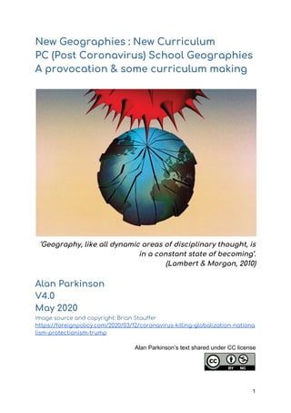 New Geographies : New Curriculum 
PC (Post Coronavirus) School Geographies 
A provocation & some curriculum making
‘Geography, like all dynamic areas of disciplinary thought, is 
in a constant state of becoming’. 
(Lambert & Morgan, 2010) 
 
Alan Parkinson 
V4.0  
May 2020 
Image source and copyright: Brian Stauffer 
https://foreignpolicy.com/2020/03/12/coronavirus-killing-globalization-nationa
lism-protectionism-trump 
 
Alan Parkinson’s text shared under CC license
1
 