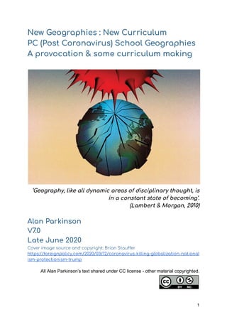 New Geographies : New Curriculum 
PC (Post Coronavirus) School Geographies 
A provocation & some curriculum making
‘Geography, like all dynamic areas of disciplinary thought, is 
in a constant state of becoming’. 
(Lambert & Morgan, 2010) 
 
Alan Parkinson 
V7.0  
Late June 2020 
Cover image source and copyright: Brian Stau er 
https://foreignpolicy.com/2020/03/12/coronavirus-killing-globalization-national
ism-protectionism-trump 
 
All Alan Parkinson’s text shared under CC license - other material copyrighted.
1
 