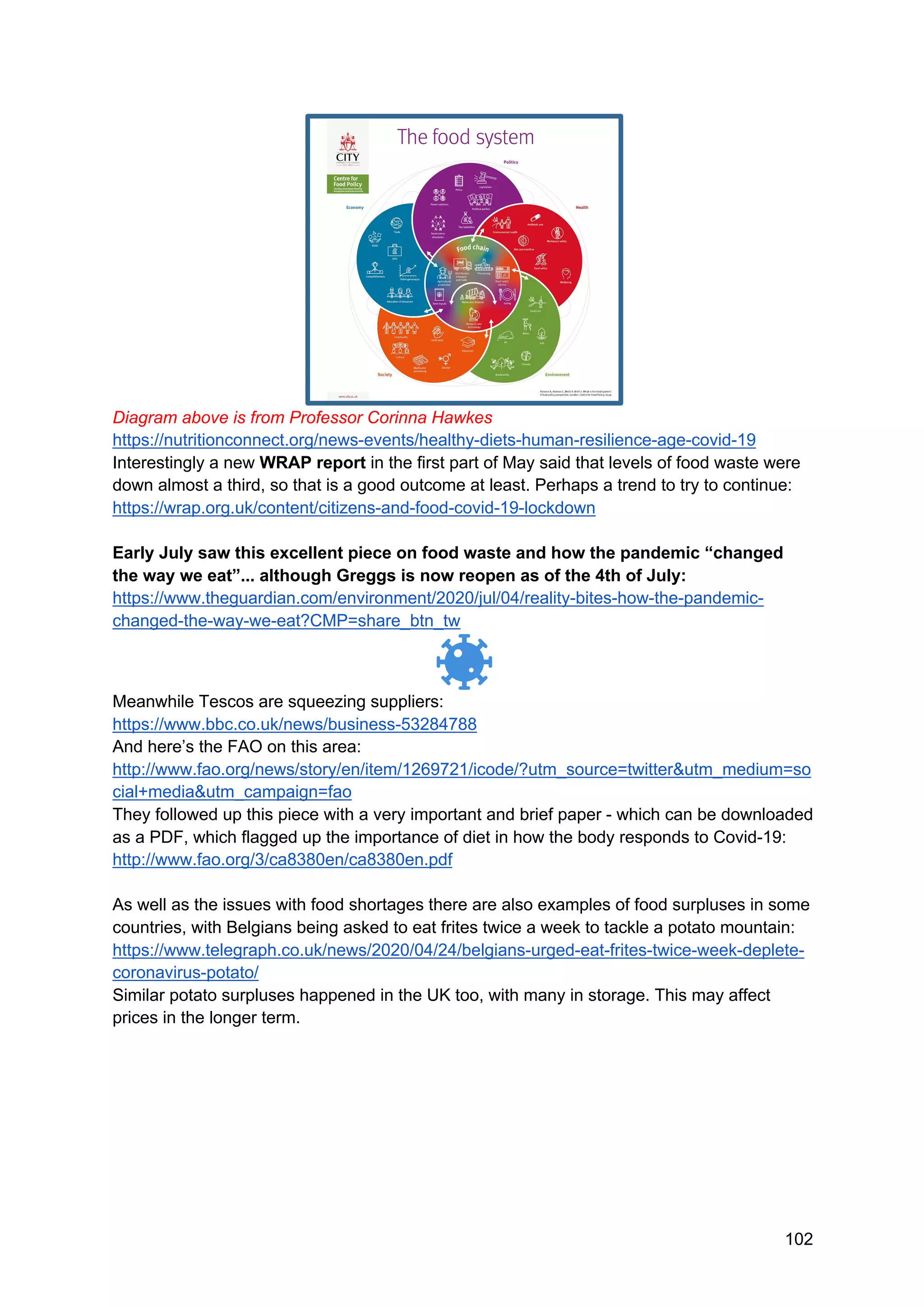 102
Diagram above is from Professor Corinna Hawkes
https://nutritionconnect.org/news-events/healthy-diets-human-resilience-age-covid-19
Interestingly a new WRAP report in the first part of May said that levels of food waste were
down almost a third, so that is a good outcome at least. Perhaps a trend to try to continue:
https://wrap.org.uk/content/citizens-and-food-covid-19-lockdown
Early July saw this excellent piece on food waste and how the pandemic “changed
the way we eat”... although Greggs is now reopen as of the 4th of July:
https://www.theguardian.com/environment/2020/jul/04/reality-bites-how-the-pandemic-
changed-the-way-we-eat?CMP=share_btn_tw
Meanwhile Tescos are squeezing suppliers:
https://www.bbc.co.uk/news/business-53284788
And here’s the FAO on this area:
http://www.fao.org/news/story/en/item/1269721/icode/?utm_source=twitter&utm_medium=so
cial+media&utm_campaign=fao
They followed up this piece with a very important and brief paper - which can be downloaded
as a PDF, which flagged up the importance of diet in how the body responds to Covid-19:
http://www.fao.org/3/ca8380en/ca8380en.pdf
As well as the issues with food shortages there are also examples of food surpluses in some
countries, with Belgians being asked to eat frites twice a week to tackle a potato mountain:
https://www.telegraph.co.uk/news/2020/04/24/belgians-urged-eat-frites-twice-week-deplete-
coronavirus-potato/
Similar potato surpluses happened in the UK too, with many in storage. This may affect
prices in the longer term.
 