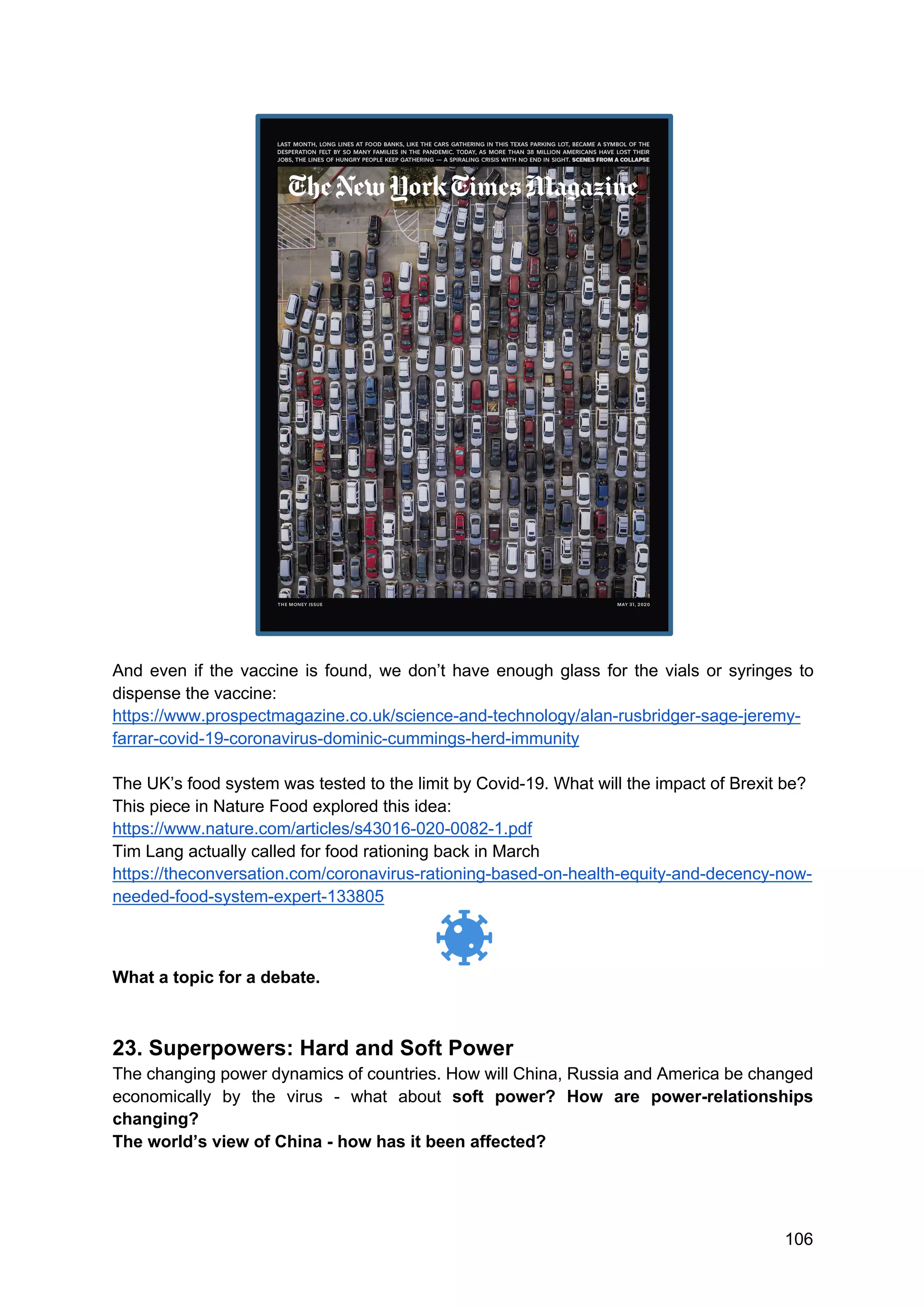 106
And even if the vaccine is found, we don’t have enough glass for the vials or syringes to
dispense the vaccine:
https://www.prospectmagazine.co.uk/science-and-technology/alan-rusbridger-sage-jeremy-
farrar-covid-19-coronavirus-dominic-cummings-herd-immunity
The UK’s food system was tested to the limit by Covid-19. What will the impact of Brexit be?
This piece in Nature Food explored this idea:
https://www.nature.com/articles/s43016-020-0082-1.pdf
Tim Lang actually called for food rationing back in March
https://theconversation.com/coronavirus-rationing-based-on-health-equity-and-decency-now-
needed-food-system-expert-133805
What a topic for a debate.
23. Superpowers: Hard and Soft Power
The changing power dynamics of countries. How will China, Russia and America be changed
economically by the virus - what about soft power? How are power-relationships
changing?
The world’s view of China - how has it been affected?
 