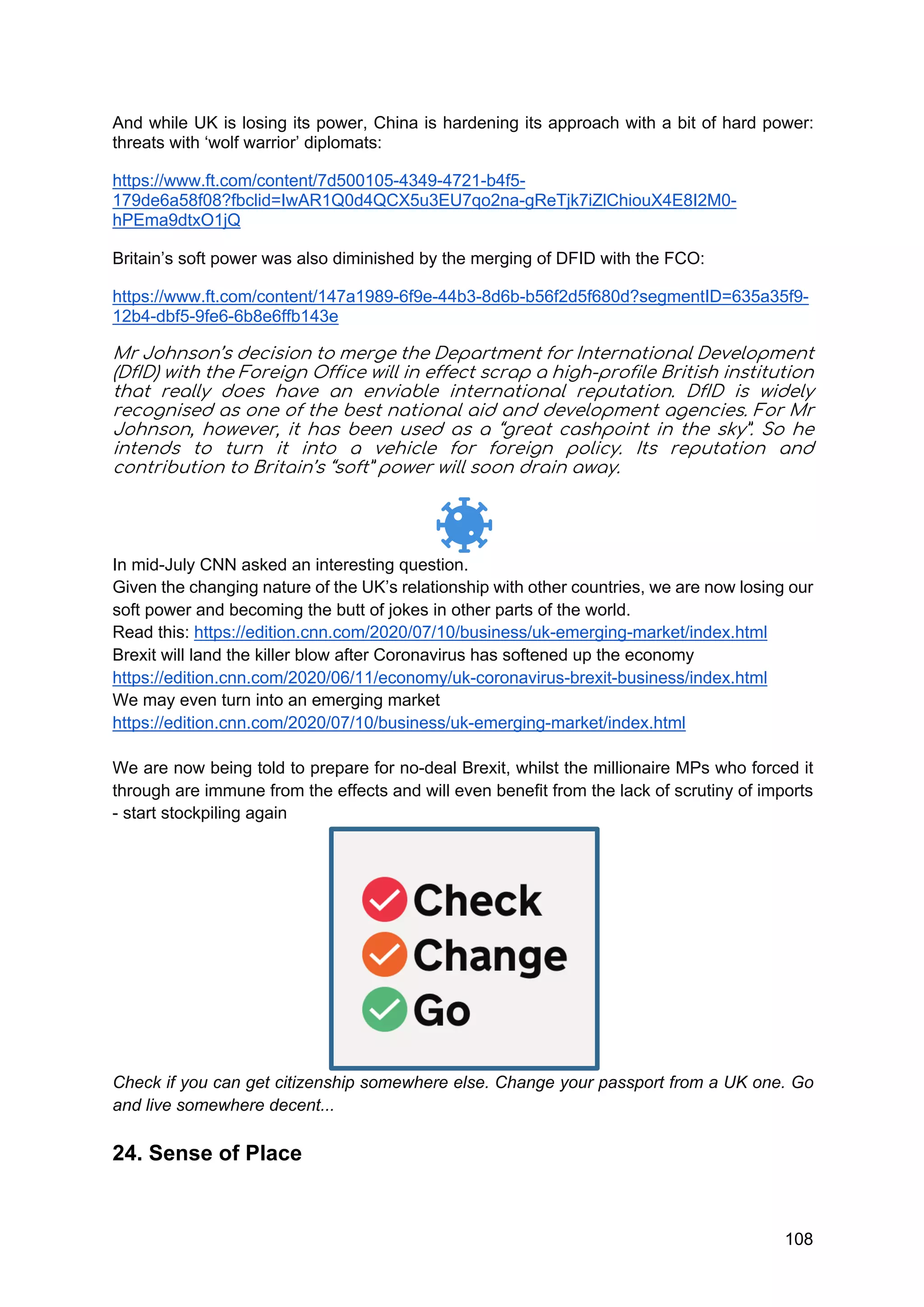 108
And while UK is losing its power, China is hardening its approach with a bit of hard power:
threats with ‘wolf warrior’ diplomats:
https://www.ft.com/content/7d500105-4349-4721-b4f5-
179de6a58f08?fbclid=IwAR1Q0d4QCX5u3EU7qo2na-gReTjk7iZlChiouX4E8I2M0-
hPEma9dtxO1jQ
Britain’s soft power was also diminished by the merging of DFID with the FCO:
https://www.ft.com/content/147a1989-6f9e-44b3-8d6b-b56f2d5f680d?segmentID=635a35f9-
12b4-dbf5-9fe6-6b8e6ffb143e
Mr Johnson’s decision to merge the Department for International Development
(DfID) with the Foreign Office will in effect scrap a high-profile British institution
that really does have an enviable international reputation. DfID is widely
recognised as one of the best national aid and development agencies. For Mr
Johnson, however, it has been used as a “great cashpoint in the sky”. So he
intends to turn it into a vehicle for foreign policy. Its reputation and
contribution to Britain’s “soft” power will soon drain away.
In mid-July CNN asked an interesting question.
Given the changing nature of the UK’s relationship with other countries, we are now losing our
soft power and becoming the butt of jokes in other parts of the world.
Read this: https://edition.cnn.com/2020/07/10/business/uk-emerging-market/index.html
Brexit will land the killer blow after Coronavirus has softened up the economy
https://edition.cnn.com/2020/06/11/economy/uk-coronavirus-brexit-business/index.html
We may even turn into an emerging market
https://edition.cnn.com/2020/07/10/business/uk-emerging-market/index.html
We are now being told to prepare for no-deal Brexit, whilst the millionaire MPs who forced it
through are immune from the effects and will even benefit from the lack of scrutiny of imports
- start stockpiling again
Check if you can get citizenship somewhere else. Change your passport from a UK one. Go
and live somewhere decent...
24. Sense of Place
 
