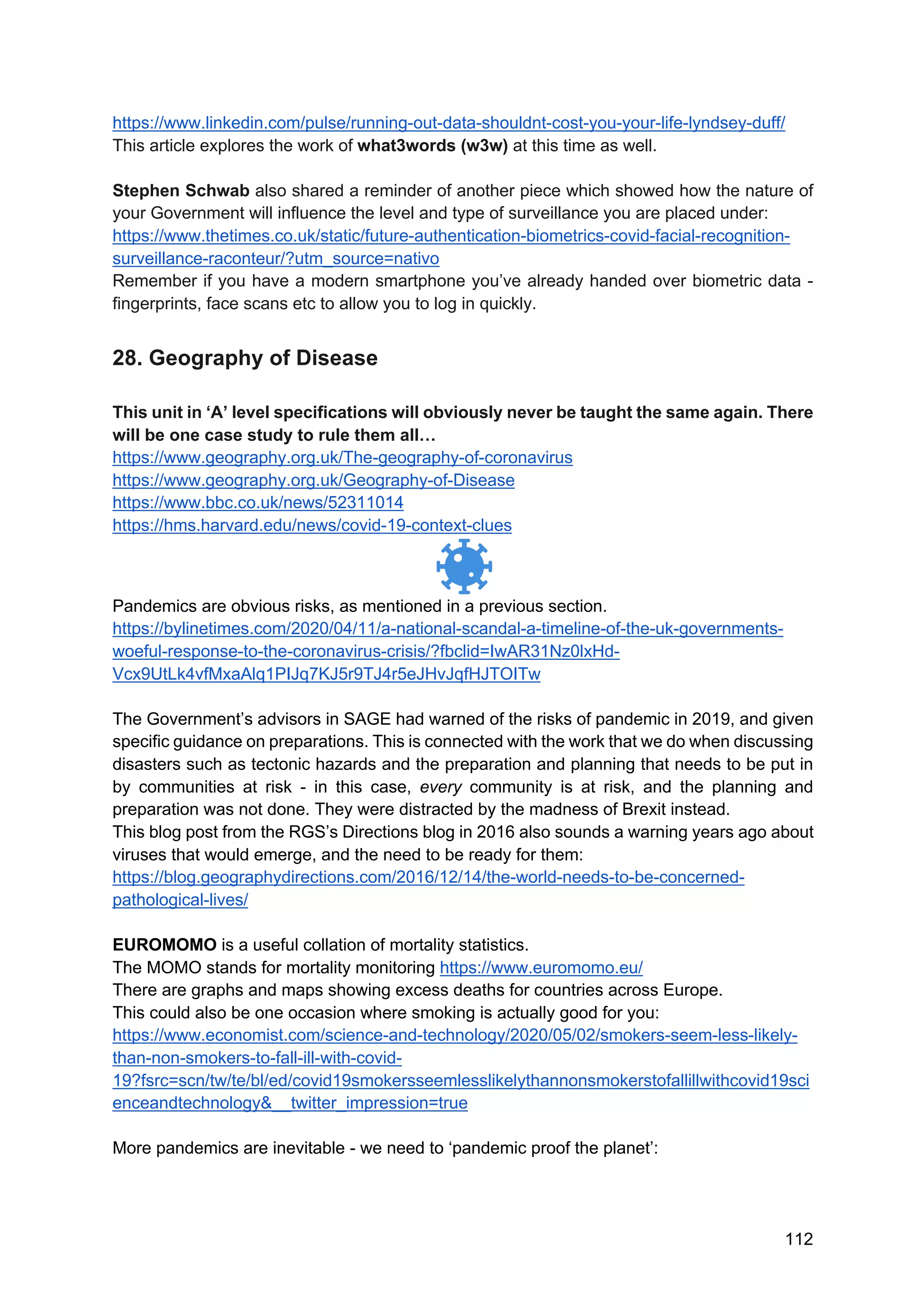 112
https://www.linkedin.com/pulse/running-out-data-shouldnt-cost-you-your-life-lyndsey-duff/
This article explores the work of what3words (w3w) at this time as well.
Stephen Schwab also shared a reminder of another piece which showed how the nature of
your Government will influence the level and type of surveillance you are placed under:
https://www.thetimes.co.uk/static/future-authentication-biometrics-covid-facial-recognition-
surveillance-raconteur/?utm_source=nativo
Remember if you have a modern smartphone you’ve already handed over biometric data -
fingerprints, face scans etc to allow you to log in quickly.
28. Geography of Disease
This unit in ‘A’ level specifications will obviously never be taught the same again. There
will be one case study to rule them all…
https://www.geography.org.uk/The-geography-of-coronavirus
https://www.geography.org.uk/Geography-of-Disease
https://www.bbc.co.uk/news/52311014
https://hms.harvard.edu/news/covid-19-context-clues
Pandemics are obvious risks, as mentioned in a previous section.
https://bylinetimes.com/2020/04/11/a-national-scandal-a-timeline-of-the-uk-governments-
woeful-response-to-the-coronavirus-crisis/?fbclid=IwAR31Nz0lxHd-
Vcx9UtLk4vfMxaAlq1PIJq7KJ5r9TJ4r5eJHvJqfHJTOITw
The Government’s advisors in SAGE had warned of the risks of pandemic in 2019, and given
specific guidance on preparations. This is connected with the work that we do when discussing
disasters such as tectonic hazards and the preparation and planning that needs to be put in
by communities at risk - in this case, every community is at risk, and the planning and
preparation was not done. They were distracted by the madness of Brexit instead.
This blog post from the RGS’s Directions blog in 2016 also sounds a warning years ago about
viruses that would emerge, and the need to be ready for them:
https://blog.geographydirections.com/2016/12/14/the-world-needs-to-be-concerned-
pathological-lives/
EUROMOMO is a useful collation of mortality statistics.
The MOMO stands for mortality monitoring https://www.euromomo.eu/
There are graphs and maps showing excess deaths for countries across Europe.
This could also be one occasion where smoking is actually good for you:
https://www.economist.com/science-and-technology/2020/05/02/smokers-seem-less-likely-
than-non-smokers-to-fall-ill-with-covid-
19?fsrc=scn/tw/te/bl/ed/covid19smokersseemlesslikelythannonsmokerstofallillwithcovid19sci
enceandtechnology&__twitter_impression=true
More pandemics are inevitable - we need to ‘pandemic proof the planet’:
 