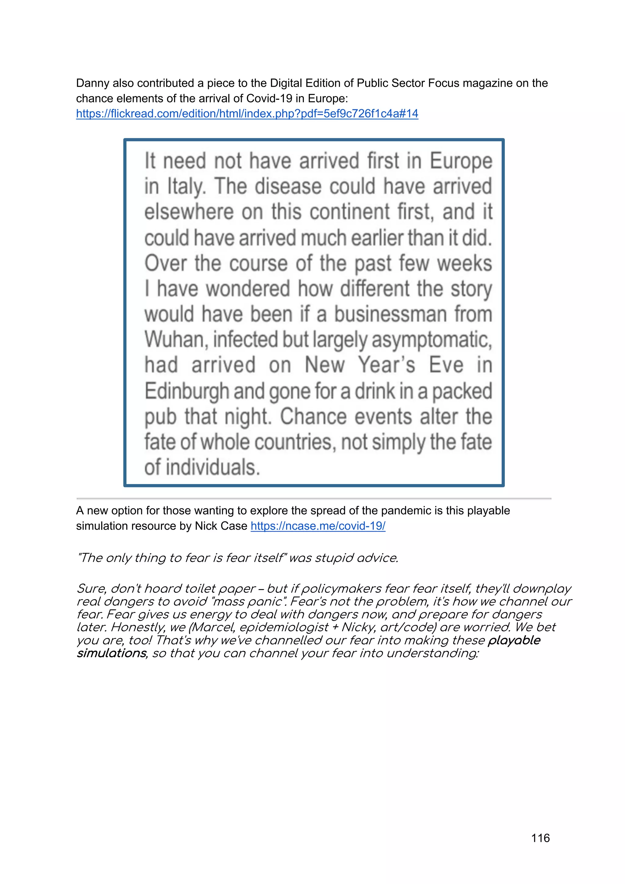 116
Danny also contributed a piece to the Digital Edition of Public Sector Focus magazine on the
chance elements of the arrival of Covid-19 in Europe:
https://flickread.com/edition/html/index.php?pdf=5ef9c726f1c4a#14
A new option for those wanting to explore the spread of the pandemic is this playable
simulation resource by Nick Case https://ncase.me/covid-19/
"The only thing to fear is fear itself" was stupid advice.
Sure, don't hoard toilet paper – but if policymakers fear fear itself, they'll downplay
real dangers to avoid "mass panic". Fear's not the problem, it's how we channel our
fear. Fear gives us energy to deal with dangers now, and prepare for dangers
later. Honestly, we (Marcel, epidemiologist + Nicky, art/code) are worried. We bet
you are, too! That's why we've channelled our fear into making these playable
simulations, so that you can channel your fear into understanding:
 