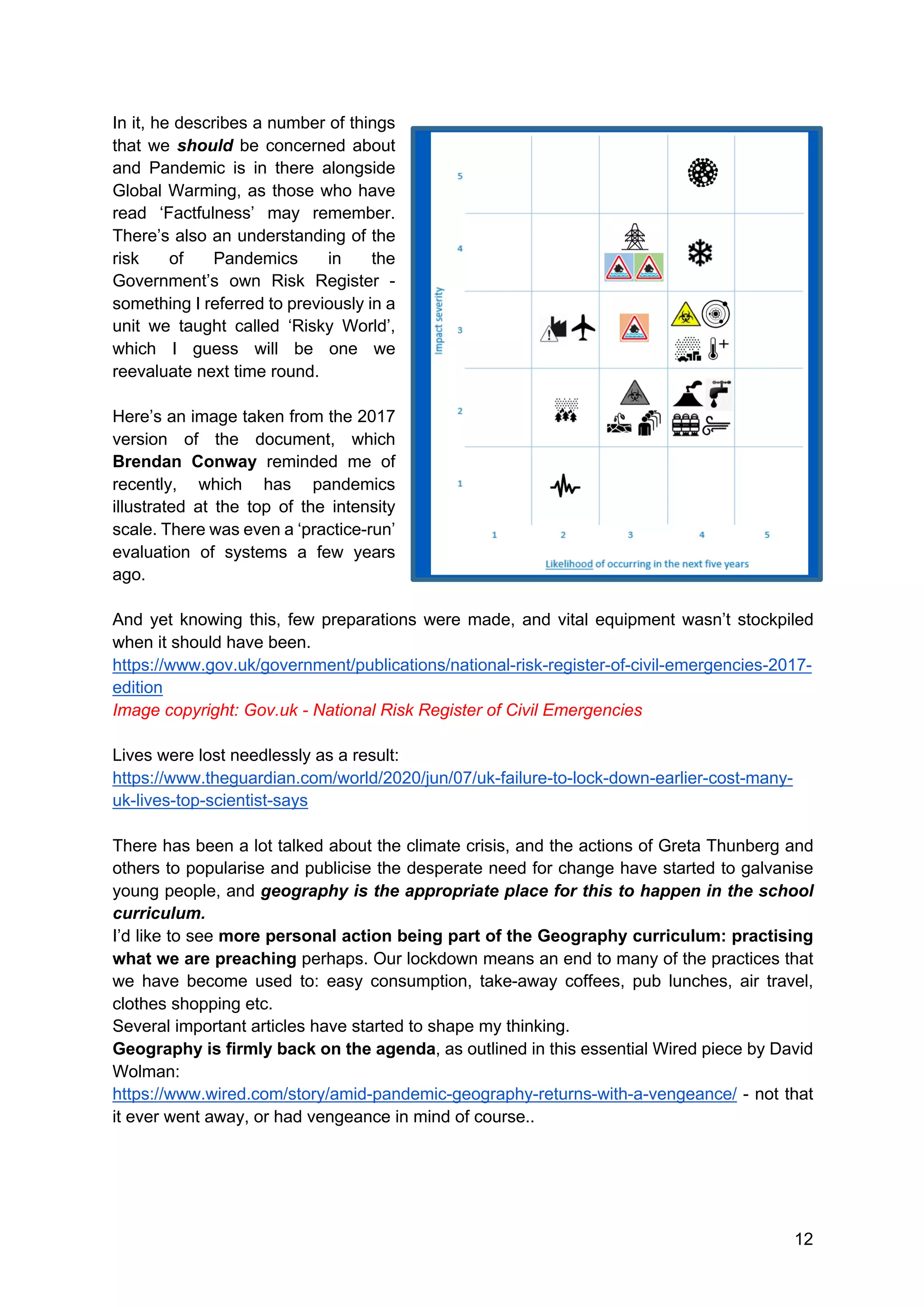 12
In it, he describes a number of things
that we should be concerned about
and Pandemic is in there alongside
Global Warming, as those who have
read ‘Factfulness’ may remember.
There’s also an understanding of the
risk of Pandemics in the
Government’s own Risk Register -
something I referred to previously in a
unit we taught called ‘Risky World’,
which I guess will be one we
reevaluate next time round.
Here’s an image taken from the 2017
version of the document, which
Brendan Conway reminded me of
recently, which has pandemics
illustrated at the top of the intensity
scale. There was even a ‘practice-run’
evaluation of systems a few years
ago.
And yet knowing this, few preparations were made, and vital equipment wasn’t stockpiled
when it should have been.
https://www.gov.uk/government/publications/national-risk-register-of-civil-emergencies-2017-
edition
Image copyright: Gov.uk - National Risk Register of Civil Emergencies
Lives were lost needlessly as a result:
https://www.theguardian.com/world/2020/jun/07/uk-failure-to-lock-down-earlier-cost-many-
uk-lives-top-scientist-says
There has been a lot talked about the climate crisis, and the actions of Greta Thunberg and
others to popularise and publicise the desperate need for change have started to galvanise
young people, and geography is the appropriate place for this to happen in the school
curriculum.
I’d like to see more personal action being part of the Geography curriculum: practising
what we are preaching perhaps. Our lockdown means an end to many of the practices that
we have become used to: easy consumption, take-away coffees, pub lunches, air travel,
clothes shopping etc.
Several important articles have started to shape my thinking.
Geography is firmly back on the agenda, as outlined in this essential Wired piece by David
Wolman:
https://www.wired.com/story/amid-pandemic-geography-returns-with-a-vengeance/ - not that
it ever went away, or had vengeance in mind of course..
 