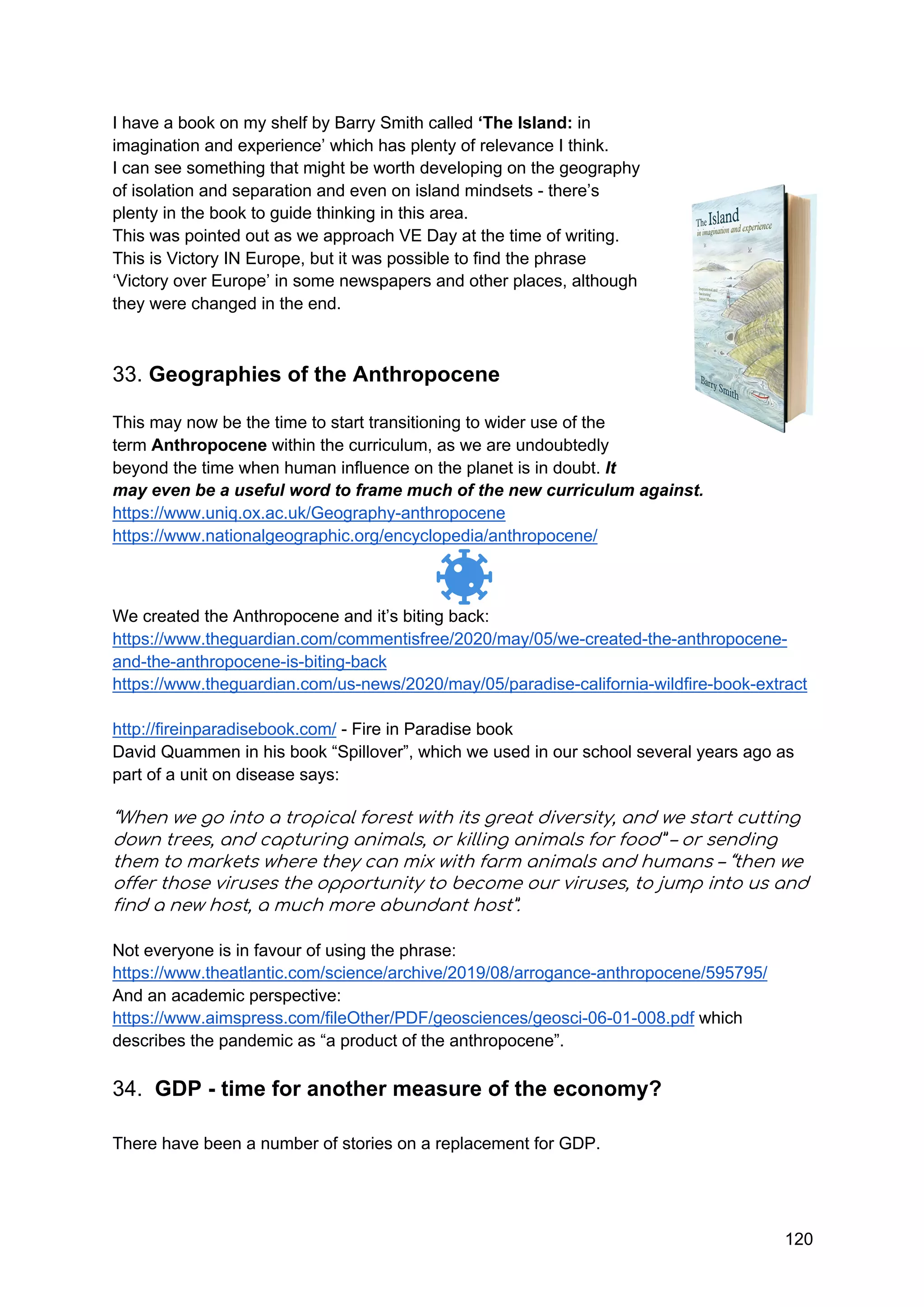 120
I have a book on my shelf by Barry Smith called ‘The Island: in
imagination and experience’ which has plenty of relevance I think.
I can see something that might be worth developing on the geography
of isolation and separation and even on island mindsets - there’s
plenty in the book to guide thinking in this area.
This was pointed out as we approach VE Day at the time of writing.
This is Victory IN Europe, but it was possible to find the phrase
‘Victory over Europe’ in some newspapers and other places, although
they were changed in the end.
33. Geographies of the Anthropocene
This may now be the time to start transitioning to wider use of the
term Anthropocene within the curriculum, as we are undoubtedly
beyond the time when human influence on the planet is in doubt. It
may even be a useful word to frame much of the new curriculum against.
https://www.uniq.ox.ac.uk/Geography-anthropocene
https://www.nationalgeographic.org/encyclopedia/anthropocene/
We created the Anthropocene and it’s biting back:
https://www.theguardian.com/commentisfree/2020/may/05/we-created-the-anthropocene-
and-the-anthropocene-is-biting-back
https://www.theguardian.com/us-news/2020/may/05/paradise-california-wildfire-book-extract
http://fireinparadisebook.com/ - Fire in Paradise book
David Quammen in his book “Spillover”, which we used in our school several years ago as
part of a unit on disease says:
“When we go into a tropical forest with its great diversity, and we start cutting
down trees, and capturing animals, or killing animals for food” – or sending
them to markets where they can mix with farm animals and humans – “then we
offer those viruses the opportunity to become our viruses, to jump into us and
find a new host, a much more abundant host”.
Not everyone is in favour of using the phrase:
https://www.theatlantic.com/science/archive/2019/08/arrogance-anthropocene/595795/
And an academic perspective:
https://www.aimspress.com/fileOther/PDF/geosciences/geosci-06-01-008.pdf which
describes the pandemic as “a product of the anthropocene”.
34. GDP - time for another measure of the economy?
There have been a number of stories on a replacement for GDP.
 