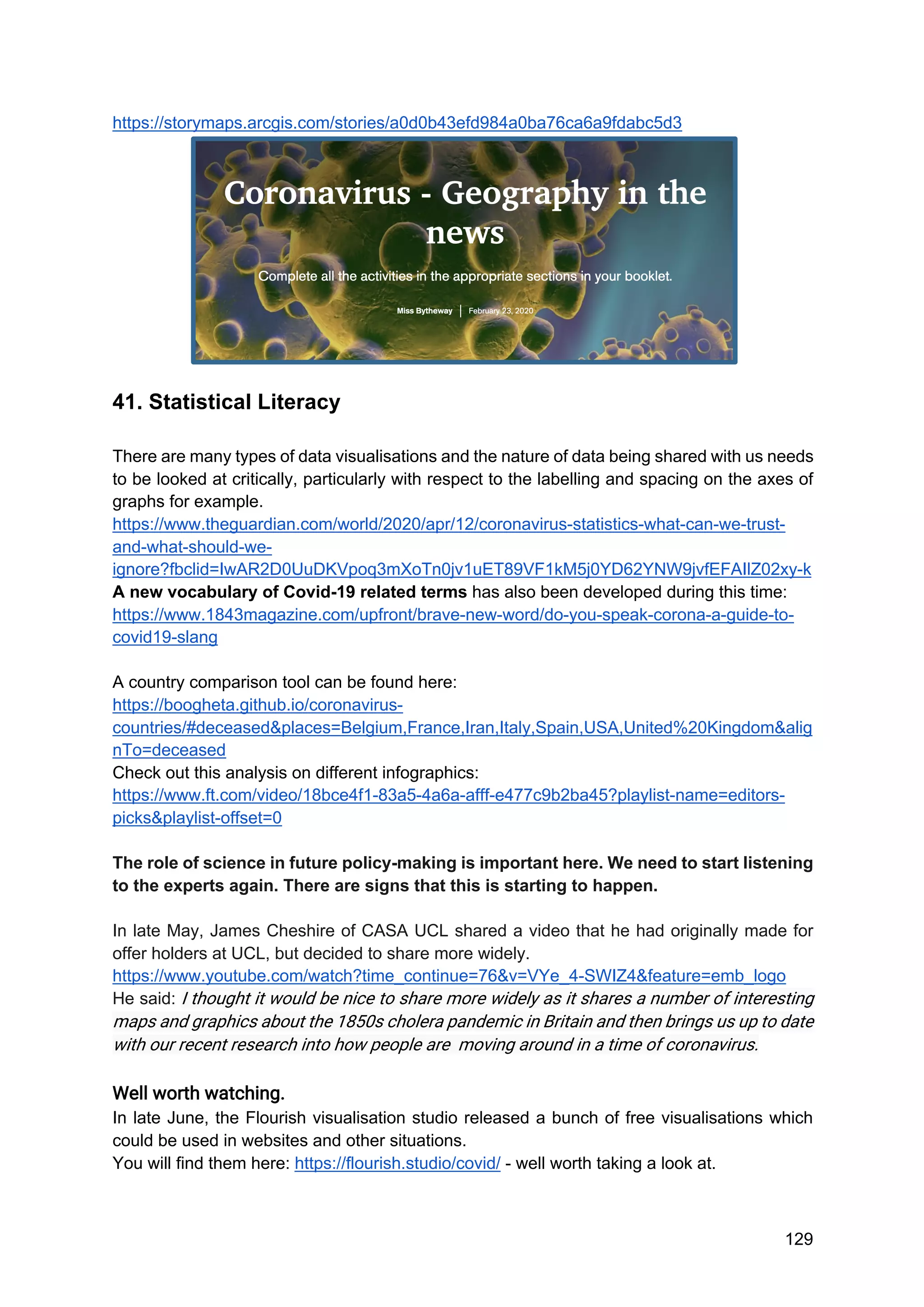 129
https://storymaps.arcgis.com/stories/a0d0b43efd984a0ba76ca6a9fdabc5d3
41. Statistical Literacy
There are many types of data visualisations and the nature of data being shared with us needs
to be looked at critically, particularly with respect to the labelling and spacing on the axes of
graphs for example.
https://www.theguardian.com/world/2020/apr/12/coronavirus-statistics-what-can-we-trust-
and-what-should-we-
ignore?fbclid=IwAR2D0UuDKVpoq3mXoTn0jv1uET89VF1kM5j0YD62YNW9jvfEFAIlZ02xy-k
A new vocabulary of Covid-19 related terms has also been developed during this time:
https://www.1843magazine.com/upfront/brave-new-word/do-you-speak-corona-a-guide-to-
covid19-slang
A country comparison tool can be found here:
https://boogheta.github.io/coronavirus-
countries/#deceased&places=Belgium,France,Iran,Italy,Spain,USA,United%20Kingdom&alig
nTo=deceased
Check out this analysis on different infographics:
https://www.ft.com/video/18bce4f1-83a5-4a6a-afff-e477c9b2ba45?playlist-name=editors-
picks&playlist-offset=0
The role of science in future policy-making is important here. We need to start listening
to the experts again. There are signs that this is starting to happen.
In late May, James Cheshire of CASA UCL shared a video that he had originally made for
offer holders at UCL, but decided to share more widely.
https://www.youtube.com/watch?time_continue=76&v=VYe_4-SWIZ4&feature=emb_logo
He said: I thought it would be nice to share more widely as it shares a number of interesting
maps and graphics about the 1850s cholera pandemic in Britain and then brings us up to date
with our recent research into how people are moving around in a time of coronavirus.
Well worth watching.
In late June, the Flourish visualisation studio released a bunch of free visualisations which
could be used in websites and other situations.
You will find them here: https://flourish.studio/covid/ - well worth taking a look at.
 