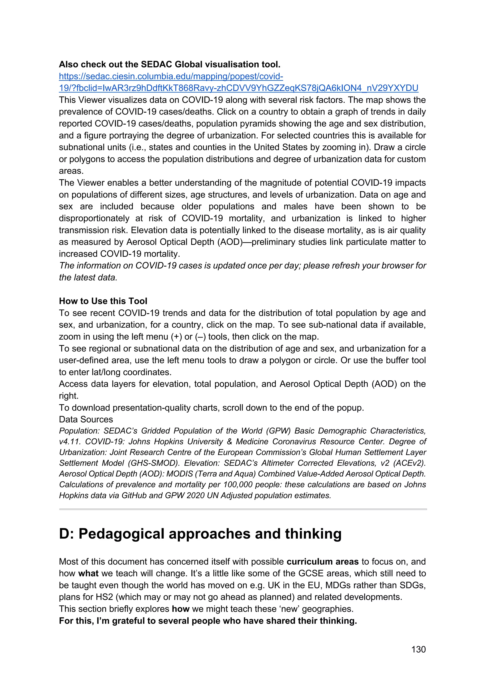 130
Also check out the SEDAC Global visualisation tool.
https://sedac.ciesin.columbia.edu/mapping/popest/covid-
19/?fbclid=IwAR3rz9hDdftKkT868Ravy-zhCDVV9YhGZZeqKS78jQA6kION4_nV29YXYDU
This Viewer visualizes data on COVID-19 along with several risk factors. The map shows the
prevalence of COVID-19 cases/deaths. Click on a country to obtain a graph of trends in daily
reported COVID-19 cases/deaths, population pyramids showing the age and sex distribution,
and a figure portraying the degree of urbanization. For selected countries this is available for
subnational units (i.e., states and counties in the United States by zooming in). Draw a circle
or polygons to access the population distributions and degree of urbanization data for custom
areas.
The Viewer enables a better understanding of the magnitude of potential COVID-19 impacts
on populations of different sizes, age structures, and levels of urbanization. Data on age and
sex are included because older populations and males have been shown to be
disproportionately at risk of COVID-19 mortality, and urbanization is linked to higher
transmission risk. Elevation data is potentially linked to the disease mortality, as is air quality
as measured by Aerosol Optical Depth (AOD)—preliminary studies link particulate matter to
increased COVID-19 mortality.
The information on COVID-19 cases is updated once per day; please refresh your browser for
the latest data.
How to Use this Tool
To see recent COVID-19 trends and data for the distribution of total population by age and
sex, and urbanization, for a country, click on the map. To see sub-national data if available,
zoom in using the left menu (+) or (–) tools, then click on the map.
To see regional or subnational data on the distribution of age and sex, and urbanization for a
user-defined area, use the left menu tools to draw a polygon or circle. Or use the buffer tool
to enter lat/long coordinates.
Access data layers for elevation, total population, and Aerosol Optical Depth (AOD) on the
right.
To download presentation-quality charts, scroll down to the end of the popup.
Data Sources
Population: SEDAC’s Gridded Population of the World (GPW) Basic Demographic Characteristics,
v4.11. COVID-19: Johns Hopkins University & Medicine Coronavirus Resource Center. Degree of
Urbanization: Joint Research Centre of the European Commission’s Global Human Settlement Layer
Settlement Model (GHS-SMOD). Elevation: SEDAC’s Altimeter Corrected Elevations, v2 (ACEv2).
Aerosol Optical Depth (AOD): MODIS (Terra and Aqua) Combined Value-Added Aerosol Optical Depth.
Calculations of prevalence and mortality per 100,000 people: these calculations are based on Johns
Hopkins data via GitHub and GPW 2020 UN Adjusted population estimates.
D: Pedagogical approaches and thinking
Most of this document has concerned itself with possible curriculum areas to focus on, and
how what we teach will change. It’s a little like some of the GCSE areas, which still need to
be taught even though the world has moved on e.g. UK in the EU, MDGs rather than SDGs,
plans for HS2 (which may or may not go ahead as planned) and related developments.
This section briefly explores how we might teach these ‘new’ geographies.
For this, I’m grateful to several people who have shared their thinking.
 