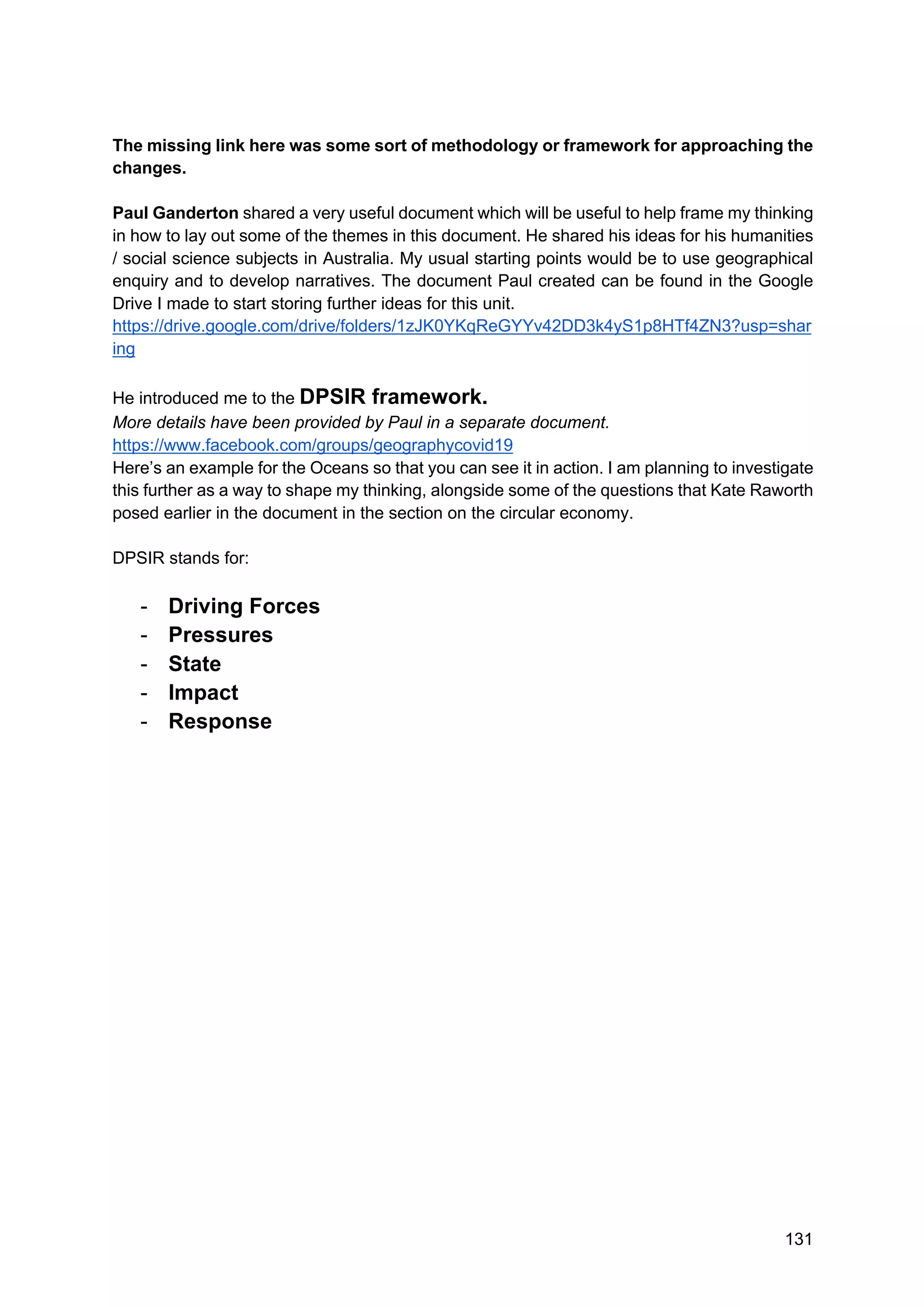 131
The missing link here was some sort of methodology or framework for approaching the
changes.
Paul Ganderton shared a very useful document which will be useful to help frame my thinking
in how to lay out some of the themes in this document. He shared his ideas for his humanities
/ social science subjects in Australia. My usual starting points would be to use geographical
enquiry and to develop narratives. The document Paul created can be found in the Google
Drive I made to start storing further ideas for this unit.
https://drive.google.com/drive/folders/1zJK0YKqReGYYv42DD3k4yS1p8HTf4ZN3?usp=shar
ing
He introduced me to the DPSIR framework.
More details have been provided by Paul in a separate document.
https://www.facebook.com/groups/geographycovid19
Here’s an example for the Oceans so that you can see it in action. I am planning to investigate
this further as a way to shape my thinking, alongside some of the questions that Kate Raworth
posed earlier in the document in the section on the circular economy.
DPSIR stands for:
- Driving Forces
- Pressures
- State
- Impact
- Response
 