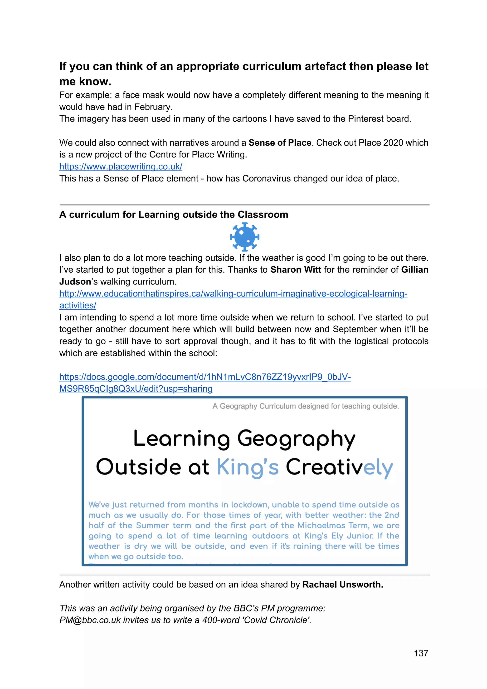 137
If you can think of an appropriate curriculum artefact then please let
me know.
For example: a face mask would now have a completely different meaning to the meaning it
would have had in February.
The imagery has been used in many of the cartoons I have saved to the Pinterest board.
We could also connect with narratives around a Sense of Place. Check out Place 2020 which
is a new project of the Centre for Place Writing.
https://www.placewriting.co.uk/
This has a Sense of Place element - how has Coronavirus changed our idea of place.
A curriculum for Learning outside the Classroom
I also plan to do a lot more teaching outside. If the weather is good I’m going to be out there.
I’ve started to put together a plan for this. Thanks to Sharon Witt for the reminder of Gillian
Judson’s walking curriculum.
http://www.educationthatinspires.ca/walking-curriculum-imaginative-ecological-learning-
activities/
I am intending to spend a lot more time outside when we return to school. I’ve started to put
together another document here which will build between now and September when it’ll be
ready to go - still have to sort approval though, and it has to fit with the logistical protocols
which are established within the school:
https://docs.google.com/document/d/1hN1mLvC8n76ZZ19yvxrIP9_0bJV-
MS9R85qCIg8Q3xU/edit?usp=sharing
Another written activity could be based on an idea shared by Rachael Unsworth.
This was an activity being organised by the BBC’s PM programme:
PM@bbc.co.uk invites us to write a 400-word 'Covid Chronicle'.
 