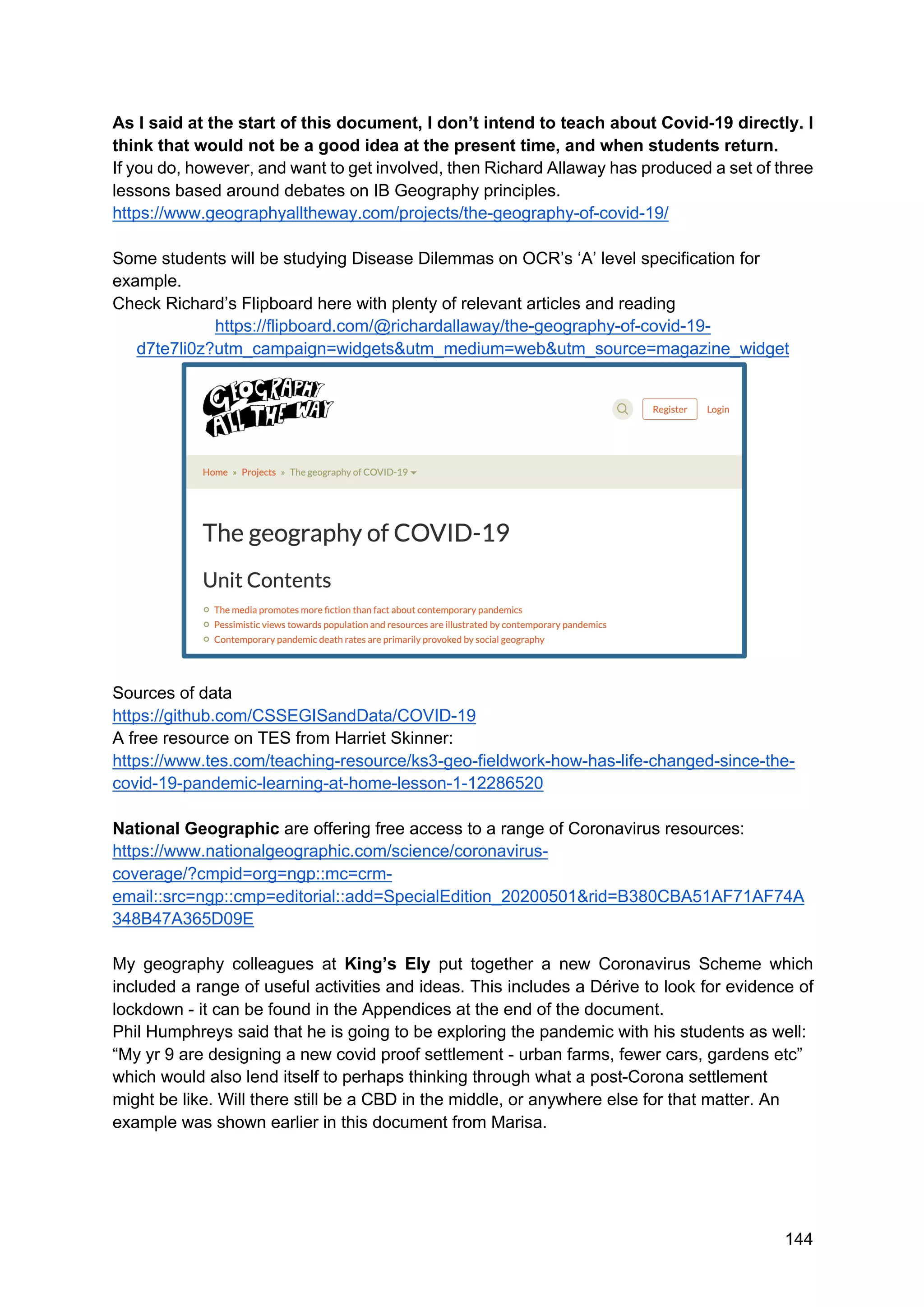 144
As I said at the start of this document, I don’t intend to teach about Covid-19 directly. I
think that would not be a good idea at the present time, and when students return.
If you do, however, and want to get involved, then Richard Allaway has produced a set of three
lessons based around debates on IB Geography principles.
https://www.geographyalltheway.com/projects/the-geography-of-covid-19/
Some students will be studying Disease Dilemmas on OCR’s ‘A’ level specification for
example.
Check Richard’s Flipboard here with plenty of relevant articles and reading
https://flipboard.com/@richardallaway/the-geography-of-covid-19-
d7te7li0z?utm_campaign=widgets&utm_medium=web&utm_source=magazine_widget
Sources of data
https://github.com/CSSEGISandData/COVID-19
A free resource on TES from Harriet Skinner:
https://www.tes.com/teaching-resource/ks3-geo-fieldwork-how-has-life-changed-since-the-
covid-19-pandemic-learning-at-home-lesson-1-12286520
National Geographic are offering free access to a range of Coronavirus resources:
https://www.nationalgeographic.com/science/coronavirus-
coverage/?cmpid=org=ngp::mc=crm-
email::src=ngp::cmp=editorial::add=SpecialEdition_20200501&rid=B380CBA51AF71AF74A
348B47A365D09E
My geography colleagues at King’s Ely put together a new Coronavirus Scheme which
included a range of useful activities and ideas. This includes a Dérive to look for evidence of
lockdown - it can be found in the Appendices at the end of the document.
Phil Humphreys said that he is going to be exploring the pandemic with his students as well:
“My yr 9 are designing a new covid proof settlement - urban farms, fewer cars, gardens etc”
which would also lend itself to perhaps thinking through what a post-Corona settlement
might be like. Will there still be a CBD in the middle, or anywhere else for that matter. An
example was shown earlier in this document from Marisa.
 