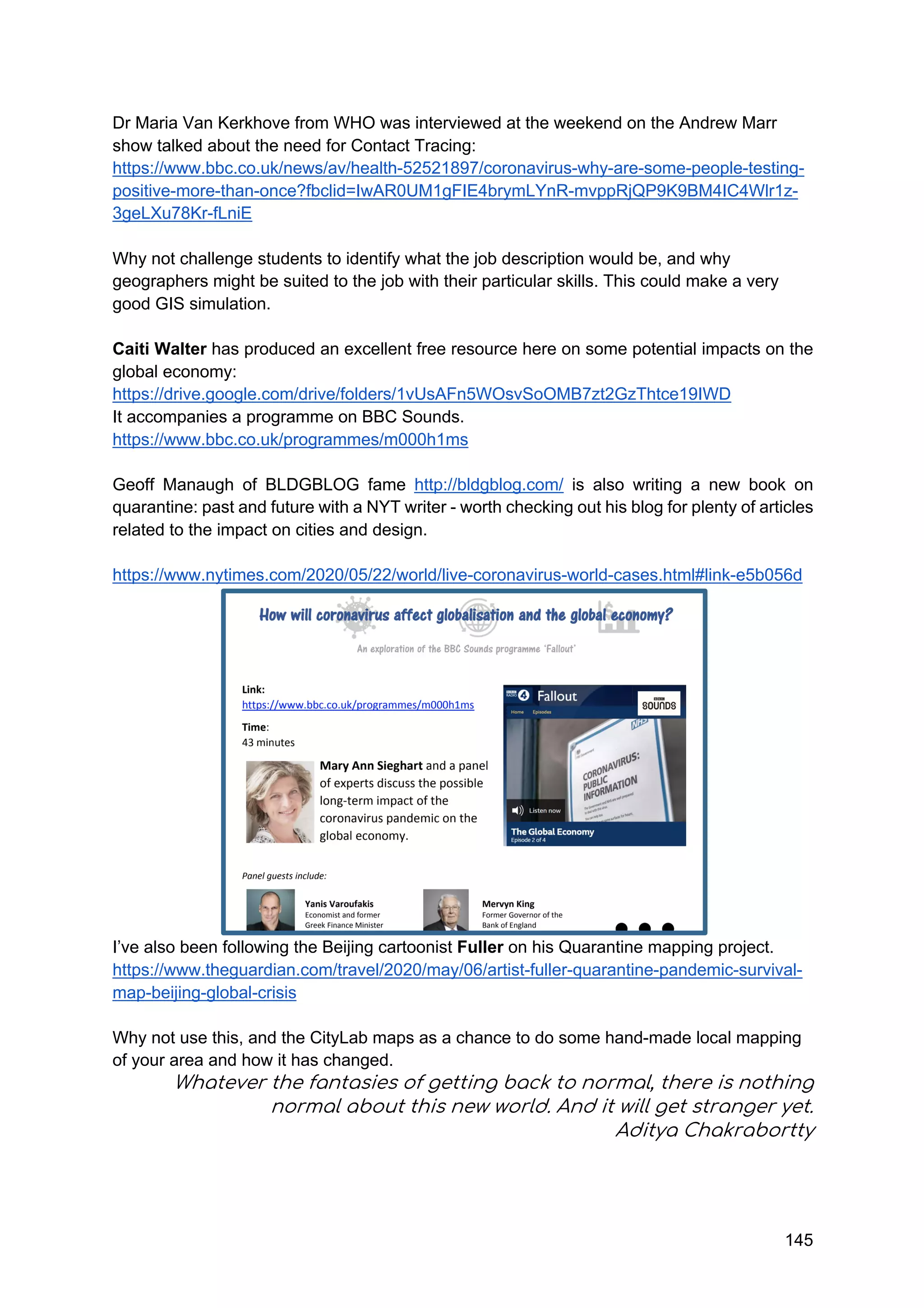 145
Dr Maria Van Kerkhove from WHO was interviewed at the weekend on the Andrew Marr
show talked about the need for Contact Tracing:
https://www.bbc.co.uk/news/av/health-52521897/coronavirus-why-are-some-people-testing-
positive-more-than-once?fbclid=IwAR0UM1gFIE4brymLYnR-mvppRjQP9K9BM4IC4Wlr1z-
3geLXu78Kr-fLniE
Why not challenge students to identify what the job description would be, and why
geographers might be suited to the job with their particular skills. This could make a very
good GIS simulation.
Caiti Walter has produced an excellent free resource here on some potential impacts on the
global economy:
https://drive.google.com/drive/folders/1vUsAFn5WOsvSoOMB7zt2GzThtce19IWD
It accompanies a programme on BBC Sounds.
https://www.bbc.co.uk/programmes/m000h1ms
Geoff Manaugh of BLDGBLOG fame http://bldgblog.com/ is also writing a new book on
quarantine: past and future with a NYT writer - worth checking out his blog for plenty of articles
related to the impact on cities and design.
https://www.nytimes.com/2020/05/22/world/live-coronavirus-world-cases.html#link-e5b056d
I’ve also been following the Beijing cartoonist Fuller on his Quarantine mapping project.
https://www.theguardian.com/travel/2020/may/06/artist-fuller-quarantine-pandemic-survival-
map-beijing-global-crisis
Why not use this, and the CityLab maps as a chance to do some hand-made local mapping
of your area and how it has changed.
Whatever the fantasies of getting back to normal, there is nothing
normal about this new world. And it will get stranger yet.
Aditya Chakrabortty
 