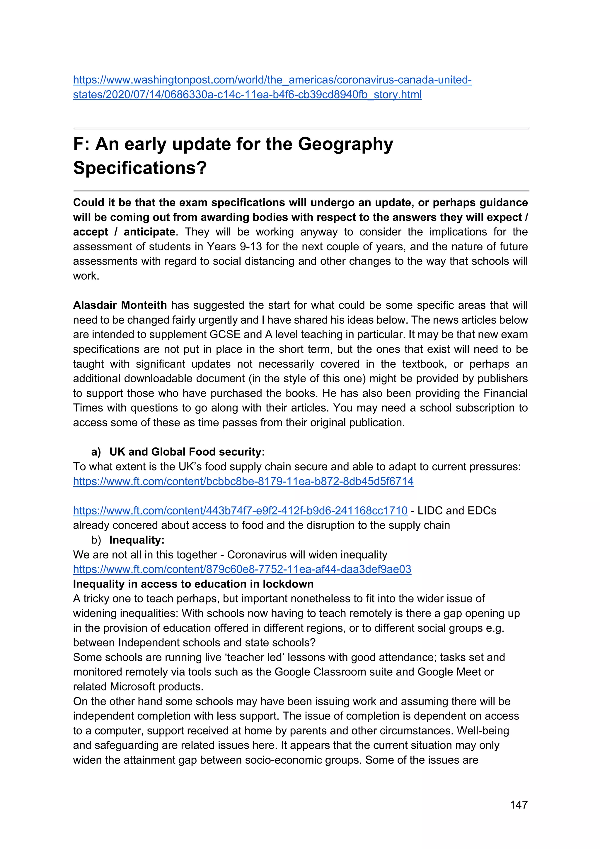 147
https://www.washingtonpost.com/world/the_americas/coronavirus-canada-united-
states/2020/07/14/0686330a-c14c-11ea-b4f6-cb39cd8940fb_story.html
F: An early update for the Geography
Specifications?
Could it be that the exam specifications will undergo an update, or perhaps guidance
will be coming out from awarding bodies with respect to the answers they will expect /
accept / anticipate. They will be working anyway to consider the implications for the
assessment of students in Years 9-13 for the next couple of years, and the nature of future
assessments with regard to social distancing and other changes to the way that schools will
work.
Alasdair Monteith has suggested the start for what could be some specific areas that will
need to be changed fairly urgently and I have shared his ideas below. The news articles below
are intended to supplement GCSE and A level teaching in particular. It may be that new exam
specifications are not put in place in the short term, but the ones that exist will need to be
taught with significant updates not necessarily covered in the textbook, or perhaps an
additional downloadable document (in the style of this one) might be provided by publishers
to support those who have purchased the books. He has also been providing the Financial
Times with questions to go along with their articles. You may need a school subscription to
access some of these as time passes from their original publication.
a) UK and Global Food security:
To what extent is the UK’s food supply chain secure and able to adapt to current pressures:
https://www.ft.com/content/bcbbc8be-8179-11ea-b872-8db45d5f6714
https://www.ft.com/content/443b74f7-e9f2-412f-b9d6-241168cc1710 - LIDC and EDCs
already concered about access to food and the disruption to the supply chain
b) Inequality:
We are not all in this together - Coronavirus will widen inequality
https://www.ft.com/content/879c60e8-7752-11ea-af44-daa3def9ae03
Inequality in access to education in lockdown
A tricky one to teach perhaps, but important nonetheless to fit into the wider issue of
widening inequalities: With schools now having to teach remotely is there a gap opening up
in the provision of education offered in different regions, or to different social groups e.g.
between Independent schools and state schools?
Some schools are running live ‘teacher led’ lessons with good attendance; tasks set and
monitored remotely via tools such as the Google Classroom suite and Google Meet or
related Microsoft products.
On the other hand some schools may have been issuing work and assuming there will be
independent completion with less support. The issue of completion is dependent on access
to a computer, support received at home by parents and other circumstances. Well-being
and safeguarding are related issues here. It appears that the current situation may only
widen the attainment gap between socio-economic groups. Some of the issues are
 