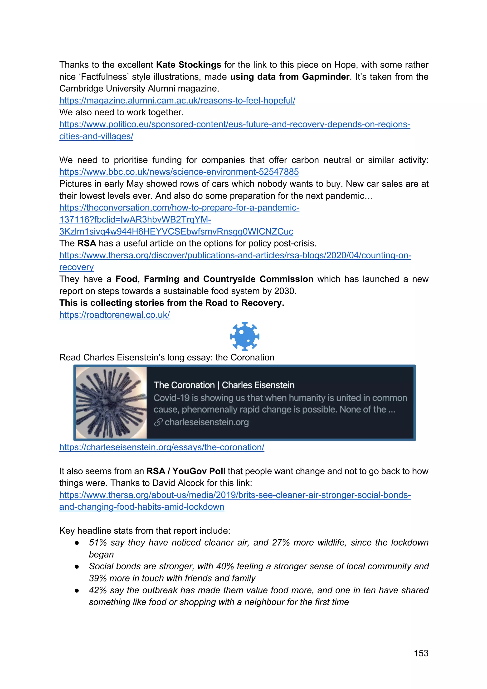 153
Thanks to the excellent Kate Stockings for the link to this piece on Hope, with some rather
nice ‘Factfulness’ style illustrations, made using data from Gapminder. It’s taken from the
Cambridge University Alumni magazine.
https://magazine.alumni.cam.ac.uk/reasons-to-feel-hopeful/
We also need to work together.
https://www.politico.eu/sponsored-content/eus-future-and-recovery-depends-on-regions-
cities-and-villages/
We need to prioritise funding for companies that offer carbon neutral or similar activity:
https://www.bbc.co.uk/news/science-environment-52547885
Pictures in early May showed rows of cars which nobody wants to buy. New car sales are at
their lowest levels ever. And also do some preparation for the next pandemic…
https://theconversation.com/how-to-prepare-for-a-pandemic-
137116?fbclid=IwAR3hbvWB2TrqYM-
3Kzlm1sivq4w944H6HEYVCSEbwfsmvRnsgg0WICNZCuc
The RSA has a useful article on the options for policy post-crisis.
https://www.thersa.org/discover/publications-and-articles/rsa-blogs/2020/04/counting-on-
recovery
They have a Food, Farming and Countryside Commission which has launched a new
report on steps towards a sustainable food system by 2030.
This is collecting stories from the Road to Recovery.
https://roadtorenewal.co.uk/
Read Charles Eisenstein’s long essay: the Coronation
https://charleseisenstein.org/essays/the-coronation/
It also seems from an RSA / YouGov Poll that people want change and not to go back to how
things were. Thanks to David Alcock for this link:
https://www.thersa.org/about-us/media/2019/brits-see-cleaner-air-stronger-social-bonds-
and-changing-food-habits-amid-lockdown
Key headline stats from that report include:
● 51% say they have noticed cleaner air, and 27% more wildlife, since the lockdown
began
● Social bonds are stronger, with 40% feeling a stronger sense of local community and
39% more in touch with friends and family
● 42% say the outbreak has made them value food more, and one in ten have shared
something like food or shopping with a neighbour for the first time
 