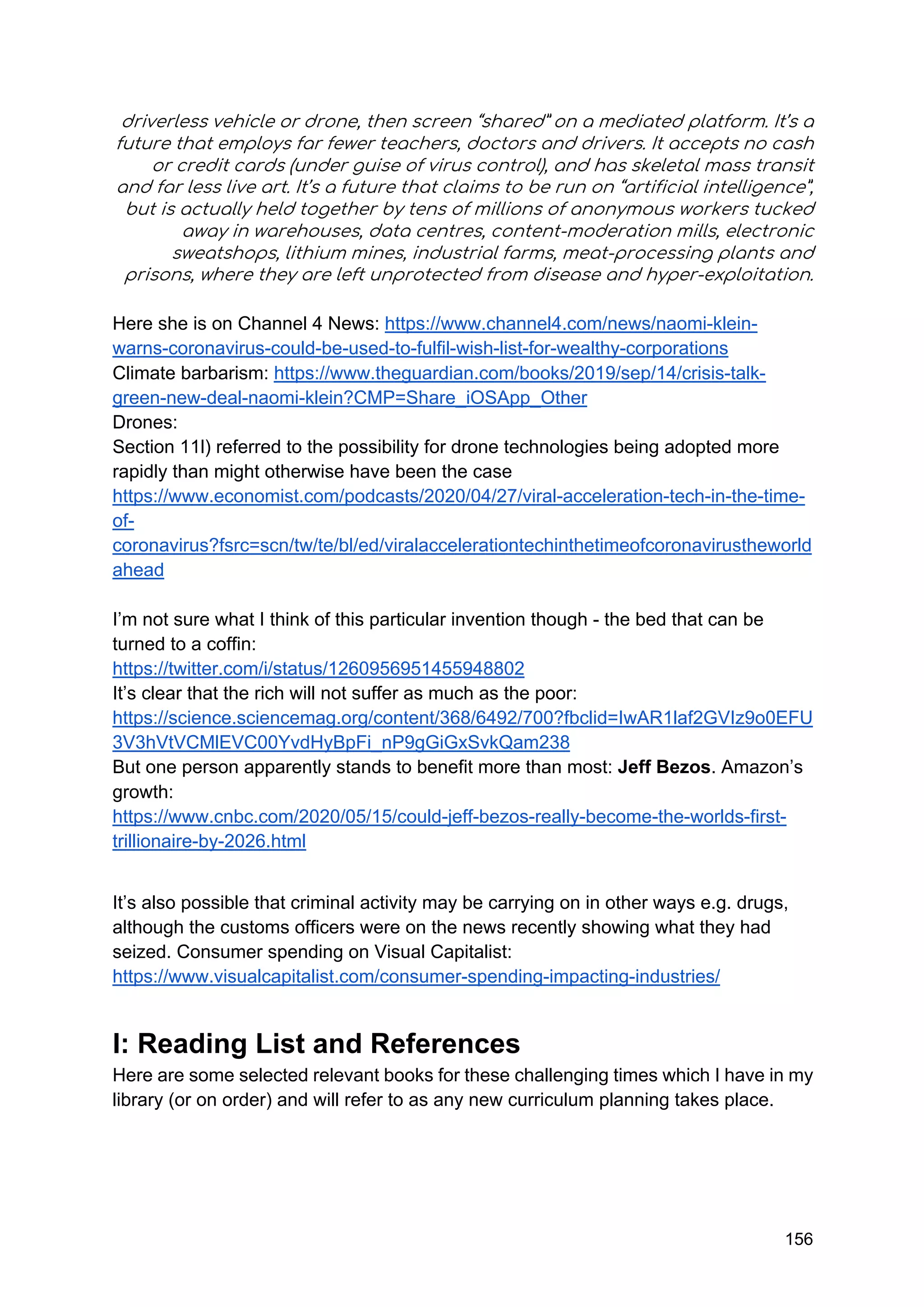 156
driverless vehicle or drone, then screen “shared” on a mediated platform. It’s a
future that employs far fewer teachers, doctors and drivers. It accepts no cash
or credit cards (under guise of virus control), and has skeletal mass transit
and far less live art. It’s a future that claims to be run on “artificial intelligence”,
but is actually held together by tens of millions of anonymous workers tucked
away in warehouses, data centres, content-moderation mills, electronic
sweatshops, lithium mines, industrial farms, meat-processing plants and
prisons, where they are left unprotected from disease and hyper-exploitation.
Here she is on Channel 4 News: https://www.channel4.com/news/naomi-klein-
warns-coronavirus-could-be-used-to-fulfil-wish-list-for-wealthy-corporations
Climate barbarism: https://www.theguardian.com/books/2019/sep/14/crisis-talk-
green-new-deal-naomi-klein?CMP=Share_iOSApp_Other
Drones:
Section 11l) referred to the possibility for drone technologies being adopted more
rapidly than might otherwise have been the case
https://www.economist.com/podcasts/2020/04/27/viral-acceleration-tech-in-the-time-
of-
coronavirus?fsrc=scn/tw/te/bl/ed/viralaccelerationtechinthetimeofcoronavirustheworld
ahead
I’m not sure what I think of this particular invention though - the bed that can be
turned to a coffin:
https://twitter.com/i/status/1260956951455948802
It’s clear that the rich will not suffer as much as the poor:
https://science.sciencemag.org/content/368/6492/700?fbclid=IwAR1laf2GVIz9o0EFU
3V3hVtVCMlEVC00YvdHyBpFi_nP9gGiGxSvkQam238
But one person apparently stands to benefit more than most: Jeff Bezos. Amazon’s
growth:
https://www.cnbc.com/2020/05/15/could-jeff-bezos-really-become-the-worlds-first-
trillionaire-by-2026.html
It’s also possible that criminal activity may be carrying on in other ways e.g. drugs,
although the customs officers were on the news recently showing what they had
seized. Consumer spending on Visual Capitalist:
https://www.visualcapitalist.com/consumer-spending-impacting-industries/
I: Reading List and References
Here are some selected relevant books for these challenging times which I have in my
library (or on order) and will refer to as any new curriculum planning takes place.
 