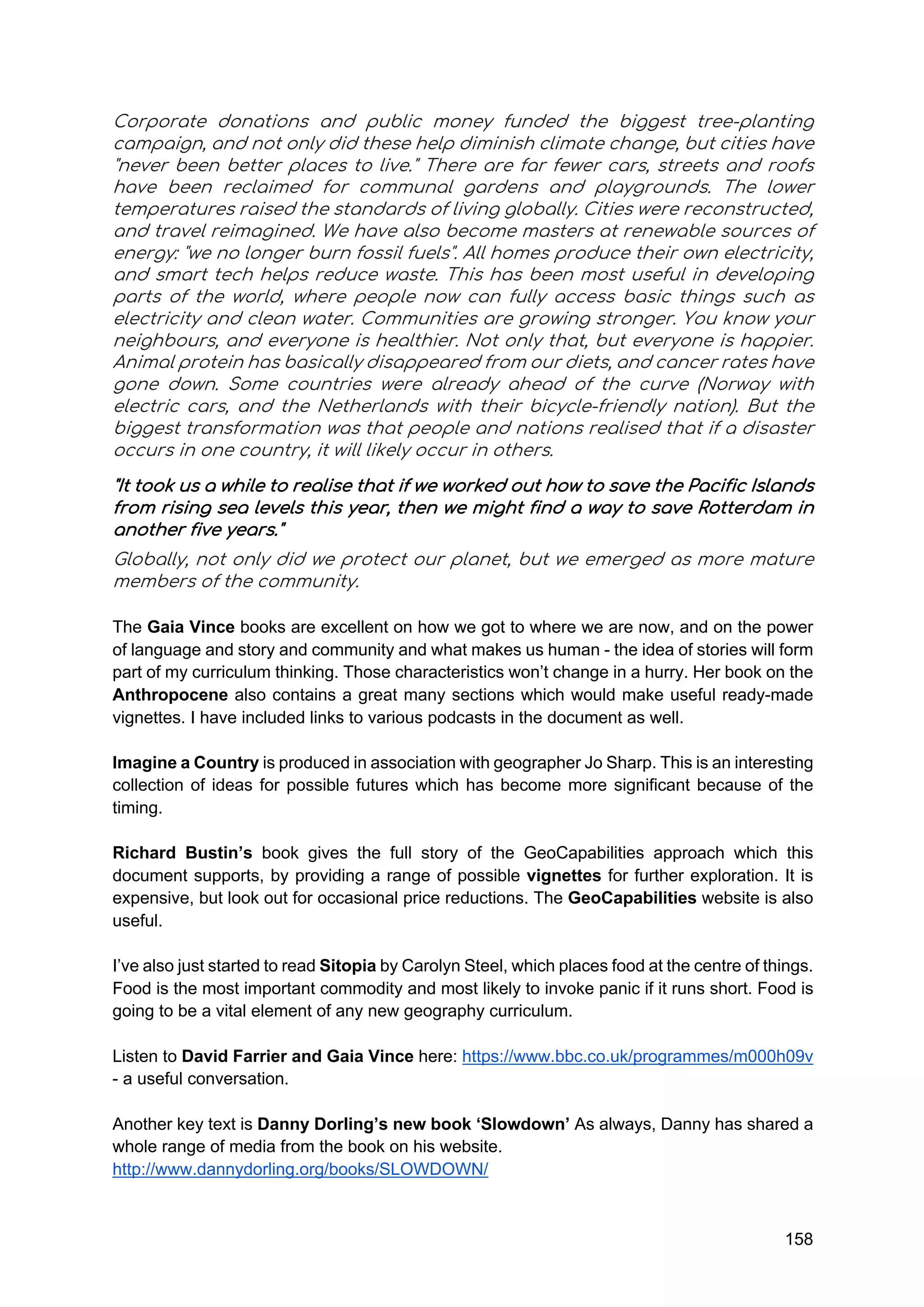 158
Corporate donations and public money funded the biggest tree-planting
campaign, and not only did these help diminish climate change, but cities have
"never been better places to live." There are far fewer cars, streets and roofs
have been reclaimed for communal gardens and playgrounds. The lower
temperatures raised the standards of living globally. Cities were reconstructed,
and travel reimagined. We have also become masters at renewable sources of
energy: "we no longer burn fossil fuels". All homes produce their own electricity,
and smart tech helps reduce waste. This has been most useful in developing
parts of the world, where people now can fully access basic things such as
electricity and clean water. Communities are growing stronger. You know your
neighbours, and everyone is healthier. Not only that, but everyone is happier.
Animal protein has basically disappeared from our diets, and cancer rates have
gone down. Some countries were already ahead of the curve (Norway with
electric cars, and the Netherlands with their bicycle-friendly nation). But the
biggest transformation was that people and nations realised that if a disaster
occurs in one country, it will likely occur in others.
"It took us a while to realise that if we worked out how to save the Pacific Islands
from rising sea levels this year, then we might find a way to save Rotterdam in
another five years."
Globally, not only did we protect our planet, but we emerged as more mature
members of the community.
The Gaia Vince books are excellent on how we got to where we are now, and on the power
of language and story and community and what makes us human - the idea of stories will form
part of my curriculum thinking. Those characteristics won’t change in a hurry. Her book on the
Anthropocene also contains a great many sections which would make useful ready-made
vignettes. I have included links to various podcasts in the document as well.
Imagine a Country is produced in association with geographer Jo Sharp. This is an interesting
collection of ideas for possible futures which has become more significant because of the
timing.
Richard Bustin’s book gives the full story of the GeoCapabilities approach which this
document supports, by providing a range of possible vignettes for further exploration. It is
expensive, but look out for occasional price reductions. The GeoCapabilities website is also
useful.
I’ve also just started to read Sitopia by Carolyn Steel, which places food at the centre of things.
Food is the most important commodity and most likely to invoke panic if it runs short. Food is
going to be a vital element of any new geography curriculum.
Listen to David Farrier and Gaia Vince here: https://www.bbc.co.uk/programmes/m000h09v
- a useful conversation.
Another key text is Danny Dorling’s new book ‘Slowdown’ As always, Danny has shared a
whole range of media from the book on his website.
http://www.dannydorling.org/books/SLOWDOWN/
 