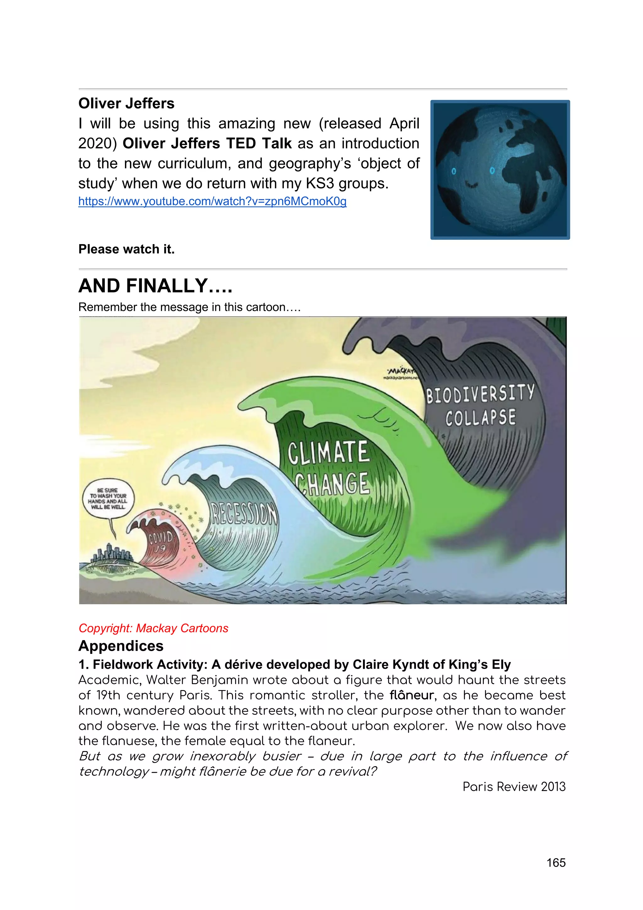 165
Oliver Jeffers
I will be using this amazing new (released April
2020) Oliver Jeffers TED Talk as an introduction
to the new curriculum, and geography’s ‘object of
study’ when we do return with my KS3 groups.
https://www.youtube.com/watch?v=zpn6MCmoK0g
Please watch it.
AND FINALLY….
Remember the message in this cartoon….
Copyright: Mackay Cartoons
Appendices
1. Fieldwork Activity: A dérive developed by Claire Kyndt of King’s Ely
Academic, Walter Benjamin wrote about a figure that would haunt the streets
of 19th century Paris. This romantic stroller, the flâneur, as he became best
known, wandered about the streets, with no clear purpose other than to wander
and observe. He was the first written-about urban explorer. We now also have
the flanuese, the female equal to the flaneur.
But as we grow inexorably busier – due in large part to the influence of
technology – might flânerie be due for a revival?
Paris Review 2013
 