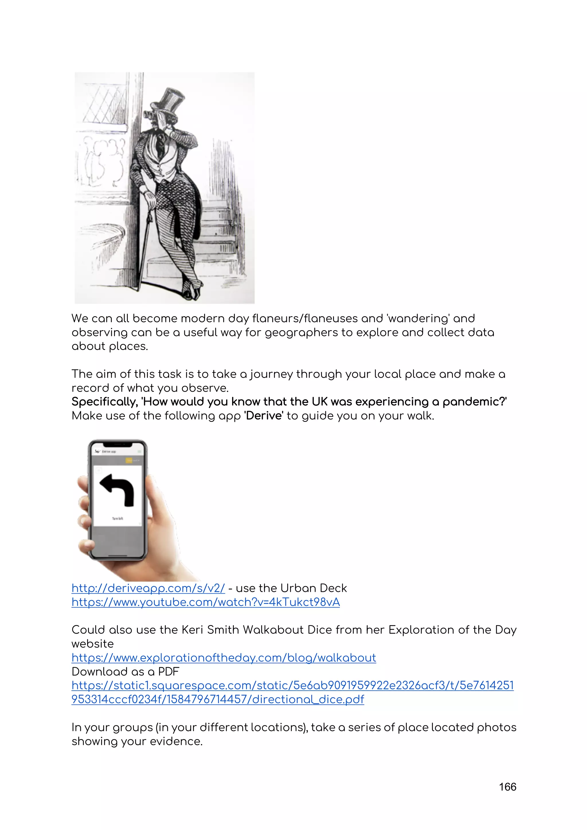 166
We can all become modern day flaneurs/flaneuses and 'wandering' and
observing can be a useful way for geographers to explore and collect data
about places.
The aim of this task is to take a journey through your local place and make a
record of what you observe.
Specifically, 'How would you know that the UK was experiencing a pandemic?'
Make use of the following app 'Derive' to guide you on your walk.
http://deriveapp.com/s/v2/ - use the Urban Deck
https://www.youtube.com/watch?v=4kTukct98vA
Could also use the Keri Smith Walkabout Dice from her Exploration of the Day
website
https://www.explorationoftheday.com/blog/walkabout
Download as a PDF
https://static1.squarespace.com/static/5e6ab9091959922e2326acf3/t/5e7614251
953314cccf0234f/1584796714457/directional_dice.pdf
In your groups (in your different locations), take a series of place located photos
showing your evidence.
 
