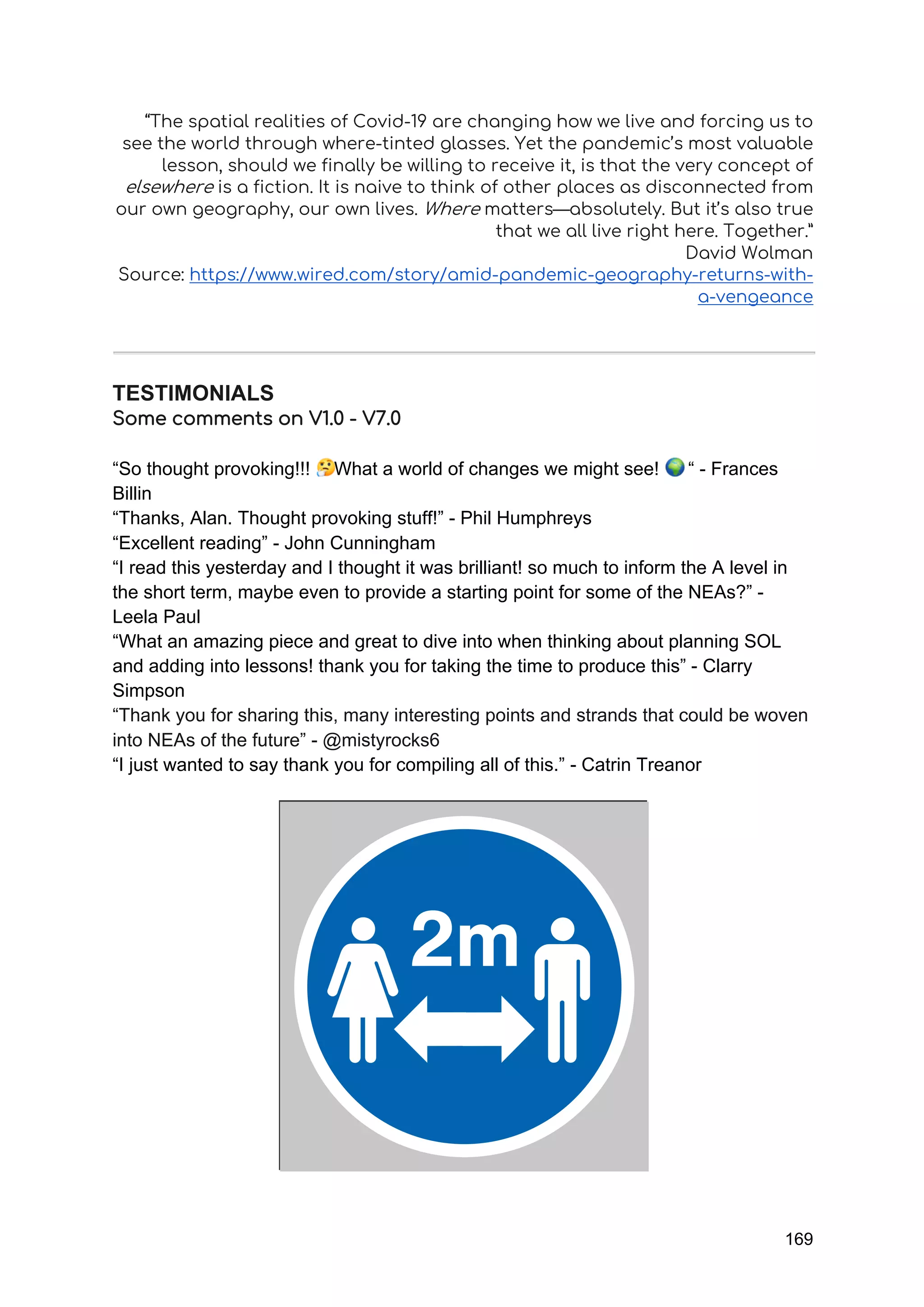 169
“The spatial realities of Covid-19 are changing how we live and forcing us to
see the world through where-tinted glasses. Yet the pandemic’s most valuable
lesson, should we finally be willing to receive it, is that the very concept of
elsewhere is a fiction. It is naive to think of other places as disconnected from
our own geography, our own lives. Where matters—absolutely. But it’s also true
that we all live right here. Together.”
David Wolman
Source: https://www.wired.com/story/amid-pandemic-geography-returns-with-
a-vengeance
TESTIMONIALS
Some comments on V1.0 - V7.0
“So thought provoking!!! What a world of changes we might see! “ - Frances
Billin
“Thanks, Alan. Thought provoking stuff!” - Phil Humphreys
“Excellent reading” - John Cunningham
“I read this yesterday and I thought it was brilliant! so much to inform the A level in
the short term, maybe even to provide a starting point for some of the NEAs?” -
Leela Paul
“What an amazing piece and great to dive into when thinking about planning SOL
and adding into lessons! thank you for taking the time to produce this” - Clarry
Simpson
“Thank you for sharing this, many interesting points and strands that could be woven
into NEAs of the future” - @mistyrocks6
“I just wanted to say thank you for compiling all of this.” - Catrin Treanor
 