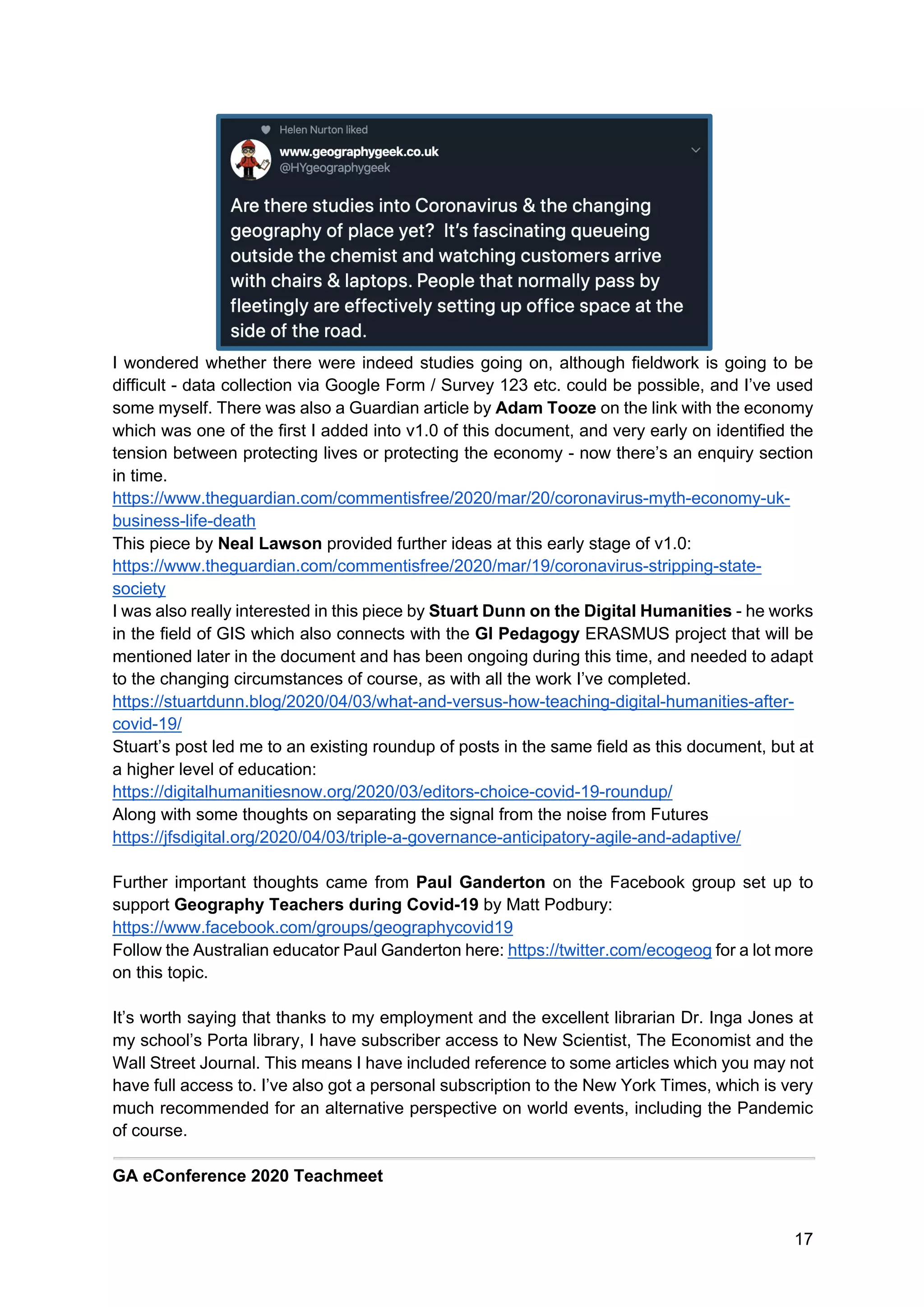 17
I wondered whether there were indeed studies going on, although fieldwork is going to be
difficult - data collection via Google Form / Survey 123 etc. could be possible, and I’ve used
some myself. There was also a Guardian article by Adam Tooze on the link with the economy
which was one of the first I added into v1.0 of this document, and very early on identified the
tension between protecting lives or protecting the economy - now there’s an enquiry section
in time.
https://www.theguardian.com/commentisfree/2020/mar/20/coronavirus-myth-economy-uk-
business-life-death
This piece by Neal Lawson provided further ideas at this early stage of v1.0:
https://www.theguardian.com/commentisfree/2020/mar/19/coronavirus-stripping-state-
society
I was also really interested in this piece by Stuart Dunn on the Digital Humanities - he works
in the field of GIS which also connects with the GI Pedagogy ERASMUS project that will be
mentioned later in the document and has been ongoing during this time, and needed to adapt
to the changing circumstances of course, as with all the work I’ve completed.
https://stuartdunn.blog/2020/04/03/what-and-versus-how-teaching-digital-humanities-after-
covid-19/
Stuart’s post led me to an existing roundup of posts in the same field as this document, but at
a higher level of education:
https://digitalhumanitiesnow.org/2020/03/editors-choice-covid-19-roundup/
Along with some thoughts on separating the signal from the noise from Futures
https://jfsdigital.org/2020/04/03/triple-a-governance-anticipatory-agile-and-adaptive/
Further important thoughts came from Paul Ganderton on the Facebook group set up to
support Geography Teachers during Covid-19 by Matt Podbury:
https://www.facebook.com/groups/geographycovid19
Follow the Australian educator Paul Ganderton here: https://twitter.com/ecogeog for a lot more
on this topic.
It’s worth saying that thanks to my employment and the excellent librarian Dr. Inga Jones at
my school’s Porta library, I have subscriber access to New Scientist, The Economist and the
Wall Street Journal. This means I have included reference to some articles which you may not
have full access to. I’ve also got a personal subscription to the New York Times, which is very
much recommended for an alternative perspective on world events, including the Pandemic
of course.
GA eConference 2020 Teachmeet
 