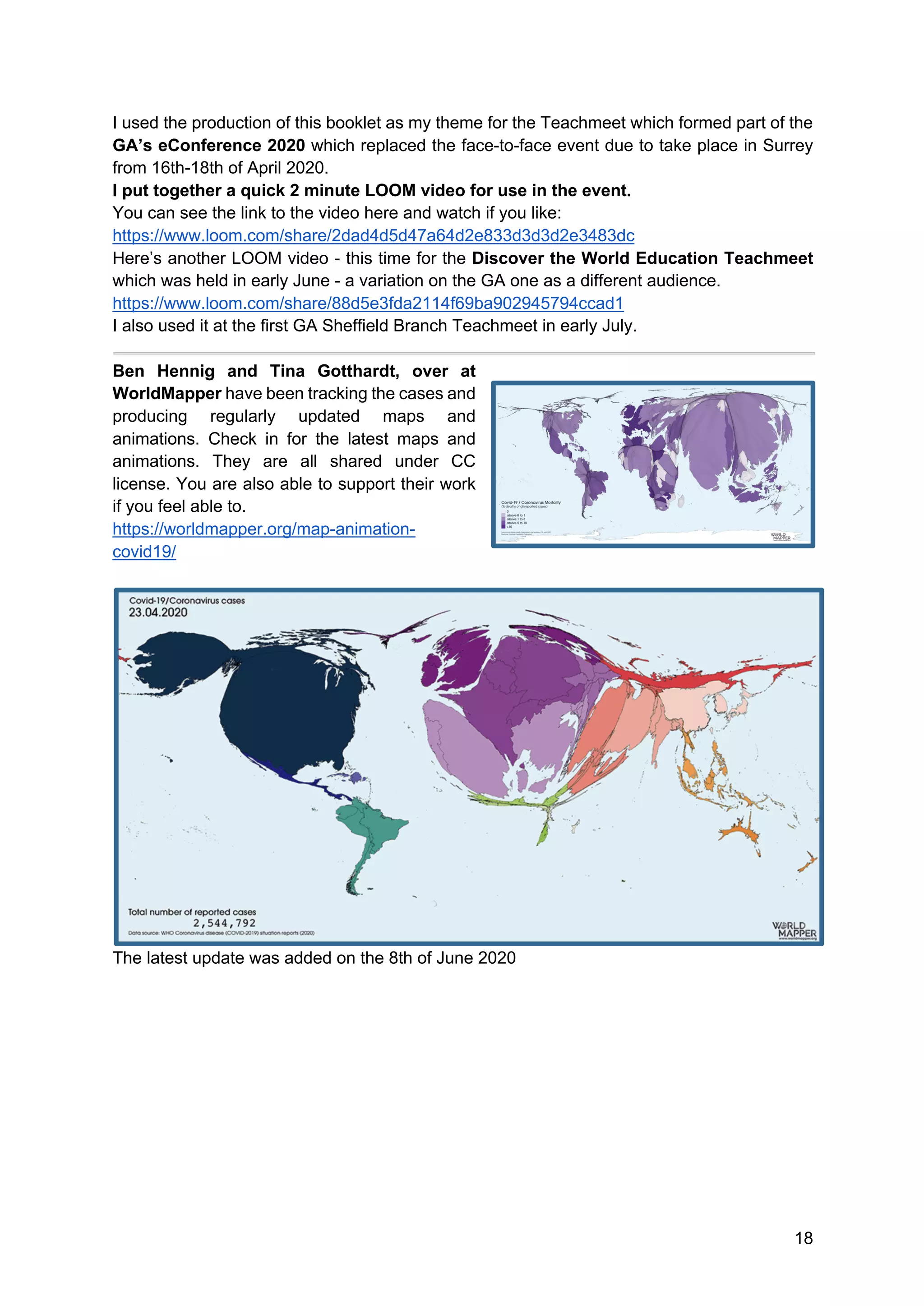 18
I used the production of this booklet as my theme for the Teachmeet which formed part of the
GA’s eConference 2020 which replaced the face-to-face event due to take place in Surrey
from 16th-18th of April 2020.
I put together a quick 2 minute LOOM video for use in the event.
You can see the link to the video here and watch if you like:
https://www.loom.com/share/2dad4d5d47a64d2e833d3d3d2e3483dc
Here’s another LOOM video - this time for the Discover the World Education Teachmeet
which was held in early June - a variation on the GA one as a different audience.
https://www.loom.com/share/88d5e3fda2114f69ba902945794ccad1
I also used it at the first GA Sheffield Branch Teachmeet in early July.
Ben Hennig and Tina Gotthardt, over at
WorldMapper have been tracking the cases and
producing regularly updated maps and
animations. Check in for the latest maps and
animations. They are all shared under CC
license. You are also able to support their work
if you feel able to.
https://worldmapper.org/map-animation-
covid19/
The latest update was added on the 8th of June 2020
 