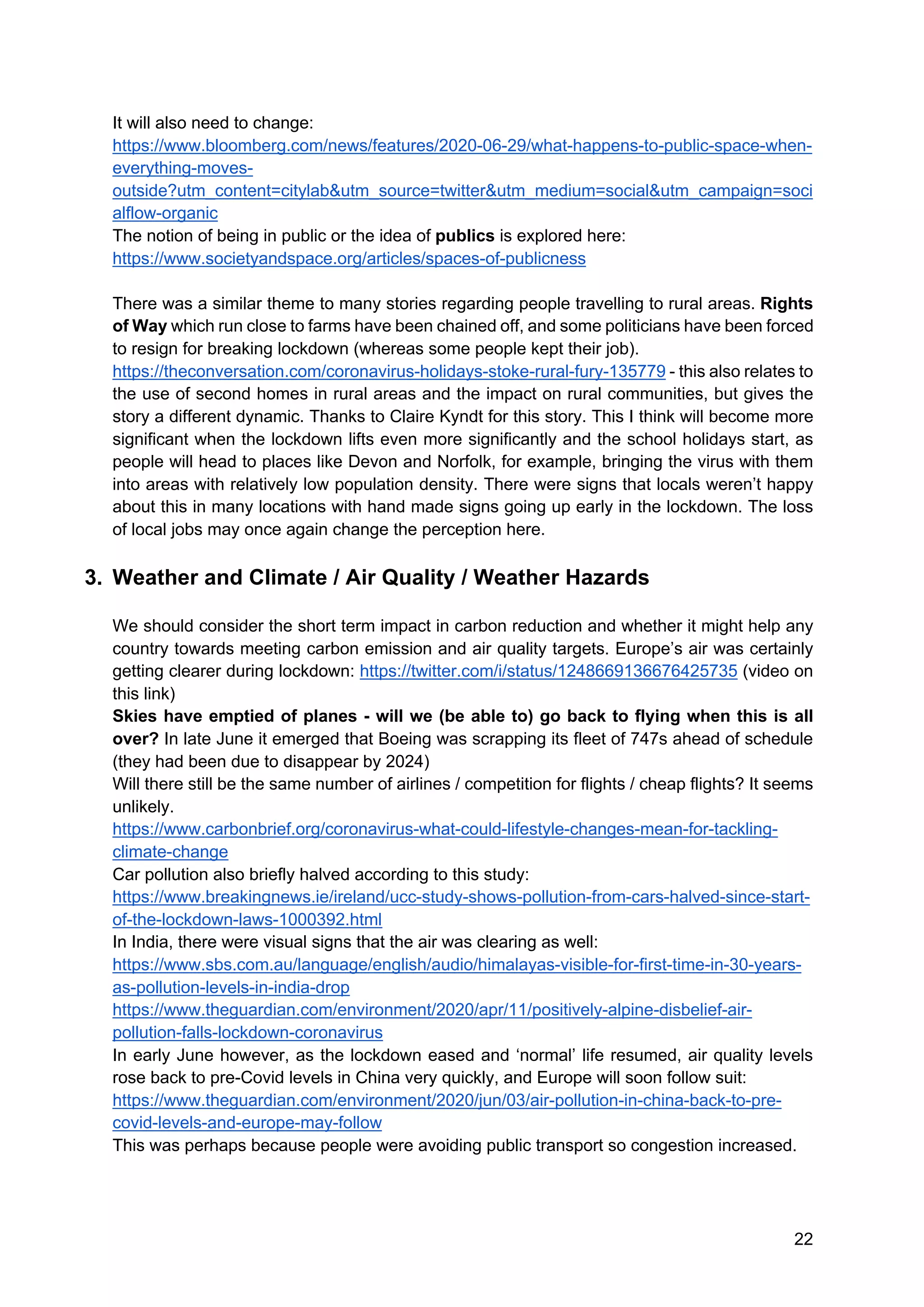 22
It will also need to change:
https://www.bloomberg.com/news/features/2020-06-29/what-happens-to-public-space-when-
everything-moves-
outside?utm_content=citylab&utm_source=twitter&utm_medium=social&utm_campaign=soci
alflow-organic
The notion of being in public or the idea of publics is explored here:
https://www.societyandspace.org/articles/spaces-of-publicness
There was a similar theme to many stories regarding people travelling to rural areas. Rights
of Way which run close to farms have been chained off, and some politicians have been forced
to resign for breaking lockdown (whereas some people kept their job).
https://theconversation.com/coronavirus-holidays-stoke-rural-fury-135779 - this also relates to
the use of second homes in rural areas and the impact on rural communities, but gives the
story a different dynamic. Thanks to Claire Kyndt for this story. This I think will become more
significant when the lockdown lifts even more significantly and the school holidays start, as
people will head to places like Devon and Norfolk, for example, bringing the virus with them
into areas with relatively low population density. There were signs that locals weren’t happy
about this in many locations with hand made signs going up early in the lockdown. The loss
of local jobs may once again change the perception here.
3. Weather and Climate / Air Quality / Weather Hazards
We should consider the short term impact in carbon reduction and whether it might help any
country towards meeting carbon emission and air quality targets. Europe’s air was certainly
getting clearer during lockdown: https://twitter.com/i/status/1248669136676425735 (video on
this link)
Skies have emptied of planes - will we (be able to) go back to flying when this is all
over? In late June it emerged that Boeing was scrapping its fleet of 747s ahead of schedule
(they had been due to disappear by 2024)
Will there still be the same number of airlines / competition for flights / cheap flights? It seems
unlikely.
https://www.carbonbrief.org/coronavirus-what-could-lifestyle-changes-mean-for-tackling-
climate-change
Car pollution also briefly halved according to this study:
https://www.breakingnews.ie/ireland/ucc-study-shows-pollution-from-cars-halved-since-start-
of-the-lockdown-laws-1000392.html
In India, there were visual signs that the air was clearing as well:
https://www.sbs.com.au/language/english/audio/himalayas-visible-for-first-time-in-30-years-
as-pollution-levels-in-india-drop
https://www.theguardian.com/environment/2020/apr/11/positively-alpine-disbelief-air-
pollution-falls-lockdown-coronavirus
In early June however, as the lockdown eased and ‘normal’ life resumed, air quality levels
rose back to pre-Covid levels in China very quickly, and Europe will soon follow suit:
https://www.theguardian.com/environment/2020/jun/03/air-pollution-in-china-back-to-pre-
covid-levels-and-europe-may-follow
This was perhaps because people were avoiding public transport so congestion increased.
 