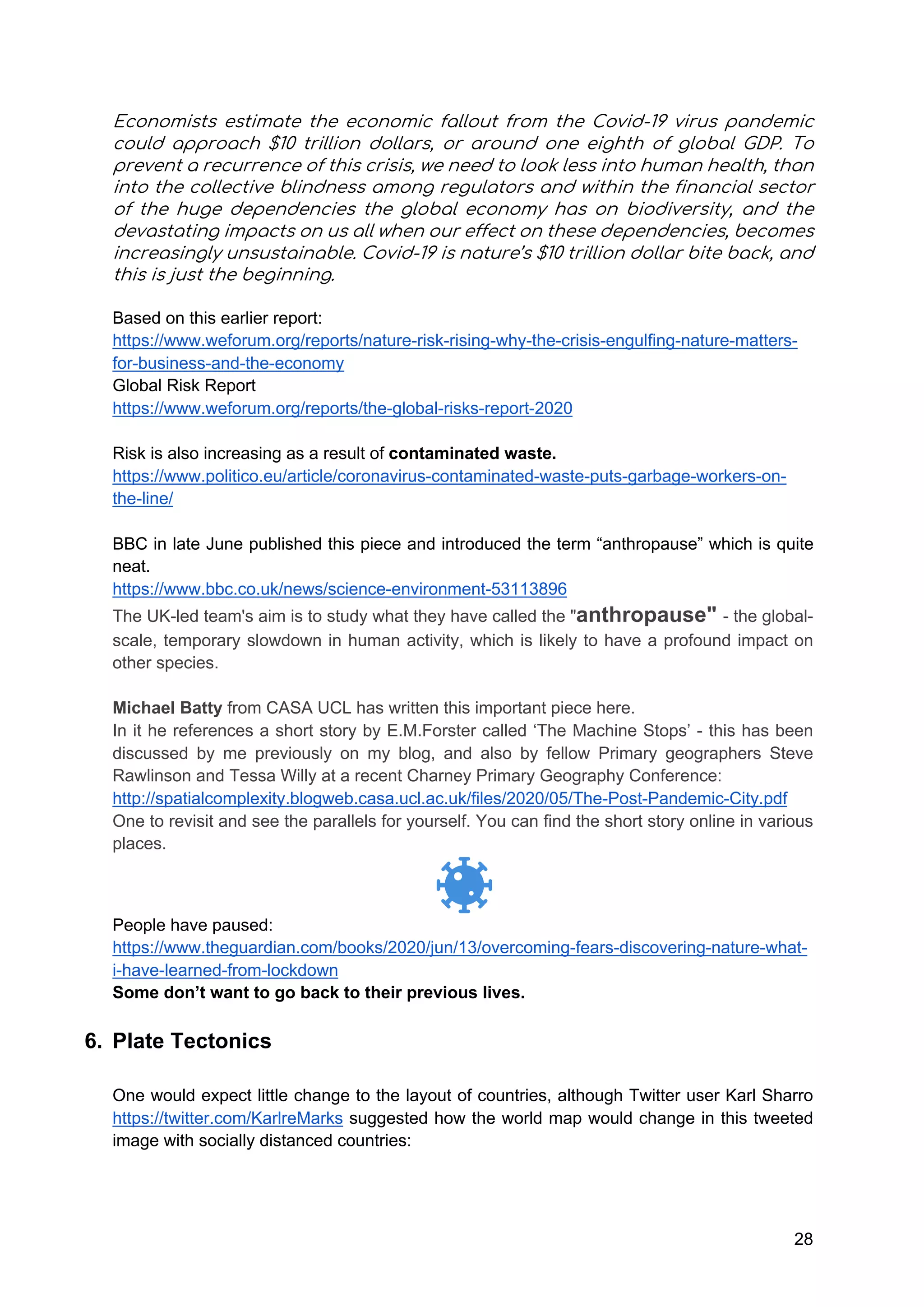 28
Economists estimate the economic fallout from the Covid-19 virus pandemic
could approach $10 trillion dollars, or around one eighth of global GDP. To
prevent a recurrence of this crisis, we need to look less into human health, than
into the collective blindness among regulators and within the financial sector
of the huge dependencies the global economy has on biodiversity, and the
devastating impacts on us all when our effect on these dependencies, becomes
increasingly unsustainable. Covid-19 is nature’s $10 trillion dollar bite back, and
this is just the beginning.
Based on this earlier report:
https://www.weforum.org/reports/nature-risk-rising-why-the-crisis-engulfing-nature-matters-
for-business-and-the-economy
Global Risk Report
https://www.weforum.org/reports/the-global-risks-report-2020
Risk is also increasing as a result of contaminated waste.
https://www.politico.eu/article/coronavirus-contaminated-waste-puts-garbage-workers-on-
the-line/
BBC in late June published this piece and introduced the term “anthropause” which is quite
neat.
https://www.bbc.co.uk/news/science-environment-53113896
The UK-led team's aim is to study what they have called the "anthropause" - the global-
scale, temporary slowdown in human activity, which is likely to have a profound impact on
other species.
Michael Batty from CASA UCL has written this important piece here.
In it he references a short story by E.M.Forster called ‘The Machine Stops’ - this has been
discussed by me previously on my blog, and also by fellow Primary geographers Steve
Rawlinson and Tessa Willy at a recent Charney Primary Geography Conference:
http://spatialcomplexity.blogweb.casa.ucl.ac.uk/files/2020/05/The-Post-Pandemic-City.pdf
One to revisit and see the parallels for yourself. You can find the short story online in various
places.
People have paused:
https://www.theguardian.com/books/2020/jun/13/overcoming-fears-discovering-nature-what-
i-have-learned-from-lockdown
Some don’t want to go back to their previous lives.
6. Plate Tectonics
One would expect little change to the layout of countries, although Twitter user Karl Sharro
https://twitter.com/KarlreMarks suggested how the world map would change in this tweeted
image with socially distanced countries:
 