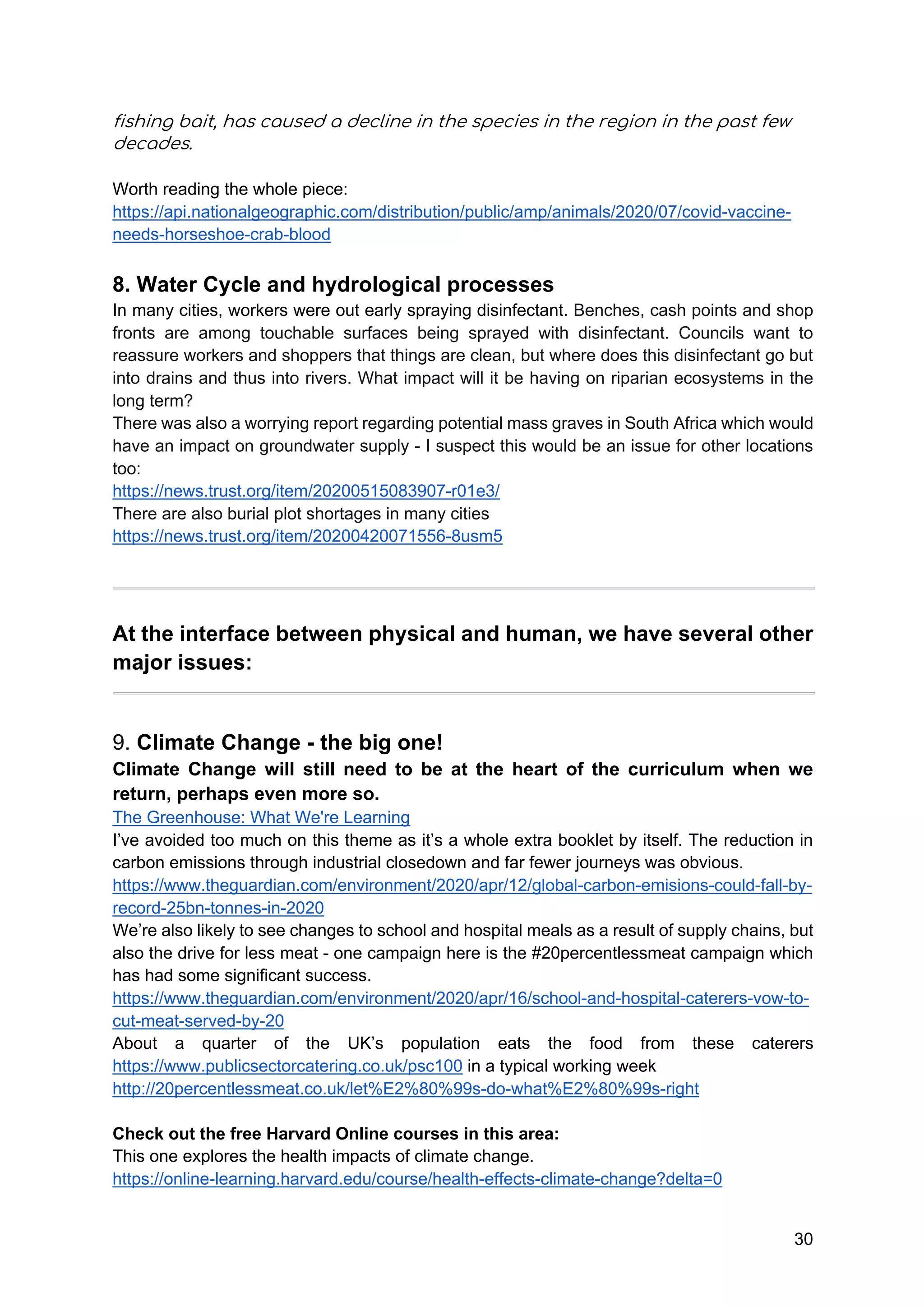 30
fishing bait, has caused a decline in the species in the region in the past few
decades.
Worth reading the whole piece:
https://api.nationalgeographic.com/distribution/public/amp/animals/2020/07/covid-vaccine-
needs-horseshoe-crab-blood
8. Water Cycle and hydrological processes
In many cities, workers were out early spraying disinfectant. Benches, cash points and shop
fronts are among touchable surfaces being sprayed with disinfectant. Councils want to
reassure workers and shoppers that things are clean, but where does this disinfectant go but
into drains and thus into rivers. What impact will it be having on riparian ecosystems in the
long term?
There was also a worrying report regarding potential mass graves in South Africa which would
have an impact on groundwater supply - I suspect this would be an issue for other locations
too:
https://news.trust.org/item/20200515083907-r01e3/
There are also burial plot shortages in many cities
https://news.trust.org/item/20200420071556-8usm5
At the interface between physical and human, we have several other
major issues:
9. Climate Change - the big one!
Climate Change will still need to be at the heart of the curriculum when we
return, perhaps even more so.
The Greenhouse: What We're Learning
I’ve avoided too much on this theme as it’s a whole extra booklet by itself. The reduction in
carbon emissions through industrial closedown and far fewer journeys was obvious.
https://www.theguardian.com/environment/2020/apr/12/global-carbon-emisions-could-fall-by-
record-25bn-tonnes-in-2020
We’re also likely to see changes to school and hospital meals as a result of supply chains, but
also the drive for less meat - one campaign here is the #20percentlessmeat campaign which
has had some significant success.
https://www.theguardian.com/environment/2020/apr/16/school-and-hospital-caterers-vow-to-
cut-meat-served-by-20
About a quarter of the UK’s population eats the food from these caterers
https://www.publicsectorcatering.co.uk/psc100 in a typical working week
http://20percentlessmeat.co.uk/let%E2%80%99s-do-what%E2%80%99s-right
Check out the free Harvard Online courses in this area:
This one explores the health impacts of climate change.
https://online-learning.harvard.edu/course/health-effects-climate-change?delta=0
 