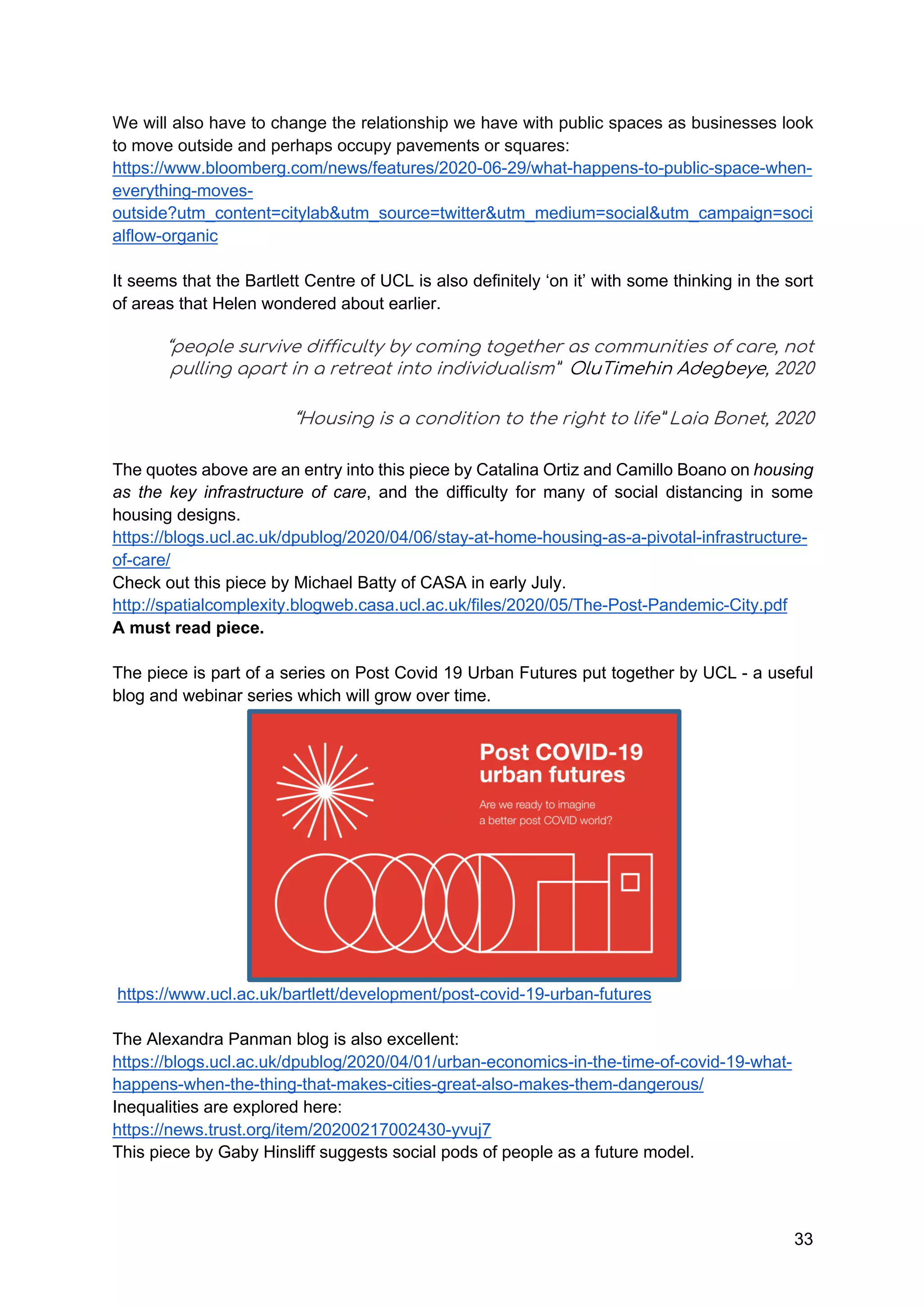 33
We will also have to change the relationship we have with public spaces as businesses look
to move outside and perhaps occupy pavements or squares:
https://www.bloomberg.com/news/features/2020-06-29/what-happens-to-public-space-when-
everything-moves-
outside?utm_content=citylab&utm_source=twitter&utm_medium=social&utm_campaign=soci
alflow-organic
It seems that the Bartlett Centre of UCL is also definitely ‘on it’ with some thinking in the sort
of areas that Helen wondered about earlier.
“people survive difficulty by coming together as communities of care, not
pulling apart in a retreat into individualism” OluTimehin Adegbeye, 2020
“Housing is a condition to the right to life” Laia Bonet, 2020
The quotes above are an entry into this piece by Catalina Ortiz and Camillo Boano on housing
as the key infrastructure of care, and the difficulty for many of social distancing in some
housing designs.
https://blogs.ucl.ac.uk/dpublog/2020/04/06/stay-at-home-housing-as-a-pivotal-infrastructure-
of-care/
Check out this piece by Michael Batty of CASA in early July.
http://spatialcomplexity.blogweb.casa.ucl.ac.uk/files/2020/05/The-Post-Pandemic-City.pdf
A must read piece.
The piece is part of a series on Post Covid 19 Urban Futures put together by UCL - a useful
blog and webinar series which will grow over time.
https://www.ucl.ac.uk/bartlett/development/post-covid-19-urban-futures
The Alexandra Panman blog is also excellent:
https://blogs.ucl.ac.uk/dpublog/2020/04/01/urban-economics-in-the-time-of-covid-19-what-
happens-when-the-thing-that-makes-cities-great-also-makes-them-dangerous/
Inequalities are explored here:
https://news.trust.org/item/20200217002430-yvuj7
This piece by Gaby Hinsliff suggests social pods of people as a future model.
 