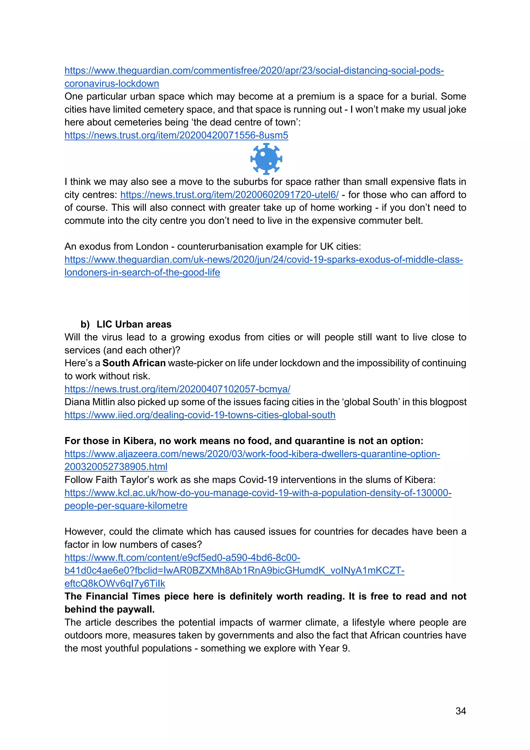 34
https://www.theguardian.com/commentisfree/2020/apr/23/social-distancing-social-pods-
coronavirus-lockdown
One particular urban space which may become at a premium is a space for a burial. Some
cities have limited cemetery space, and that space is running out - I won’t make my usual joke
here about cemeteries being ‘the dead centre of town’:
https://news.trust.org/item/20200420071556-8usm5
I think we may also see a move to the suburbs for space rather than small expensive flats in
city centres: https://news.trust.org/item/20200602091720-utel6/ - for those who can afford to
of course. This will also connect with greater take up of home working - if you don’t need to
commute into the city centre you don’t need to live in the expensive commuter belt.
An exodus from London - counterurbanisation example for UK cities:
https://www.theguardian.com/uk-news/2020/jun/24/covid-19-sparks-exodus-of-middle-class-
londoners-in-search-of-the-good-life
b) LIC Urban areas
Will the virus lead to a growing exodus from cities or will people still want to live close to
services (and each other)?
Here’s a South African waste-picker on life under lockdown and the impossibility of continuing
to work without risk.
https://news.trust.org/item/20200407102057-bcmya/
Diana Mitlin also picked up some of the issues facing cities in the ‘global South’ in this blogpost
https://www.iied.org/dealing-covid-19-towns-cities-global-south
For those in Kibera, no work means no food, and quarantine is not an option:
https://www.aljazeera.com/news/2020/03/work-food-kibera-dwellers-quarantine-option-
200320052738905.html
Follow Faith Taylor’s work as she maps Covid-19 interventions in the slums of Kibera:
https://www.kcl.ac.uk/how-do-you-manage-covid-19-with-a-population-density-of-130000-
people-per-square-kilometre
However, could the climate which has caused issues for countries for decades have been a
factor in low numbers of cases?
https://www.ft.com/content/e9cf5ed0-a590-4bd6-8c00-
b41d0c4ae6e0?fbclid=IwAR0BZXMh8Ab1RnA9bicGHumdK_voINyA1mKCZT-
eftcQ8kOWv6qI7y6TiIk
The Financial Times piece here is definitely worth reading. It is free to read and not
behind the paywall.
The article describes the potential impacts of warmer climate, a lifestyle where people are
outdoors more, measures taken by governments and also the fact that African countries have
the most youthful populations - something we explore with Year 9.
 