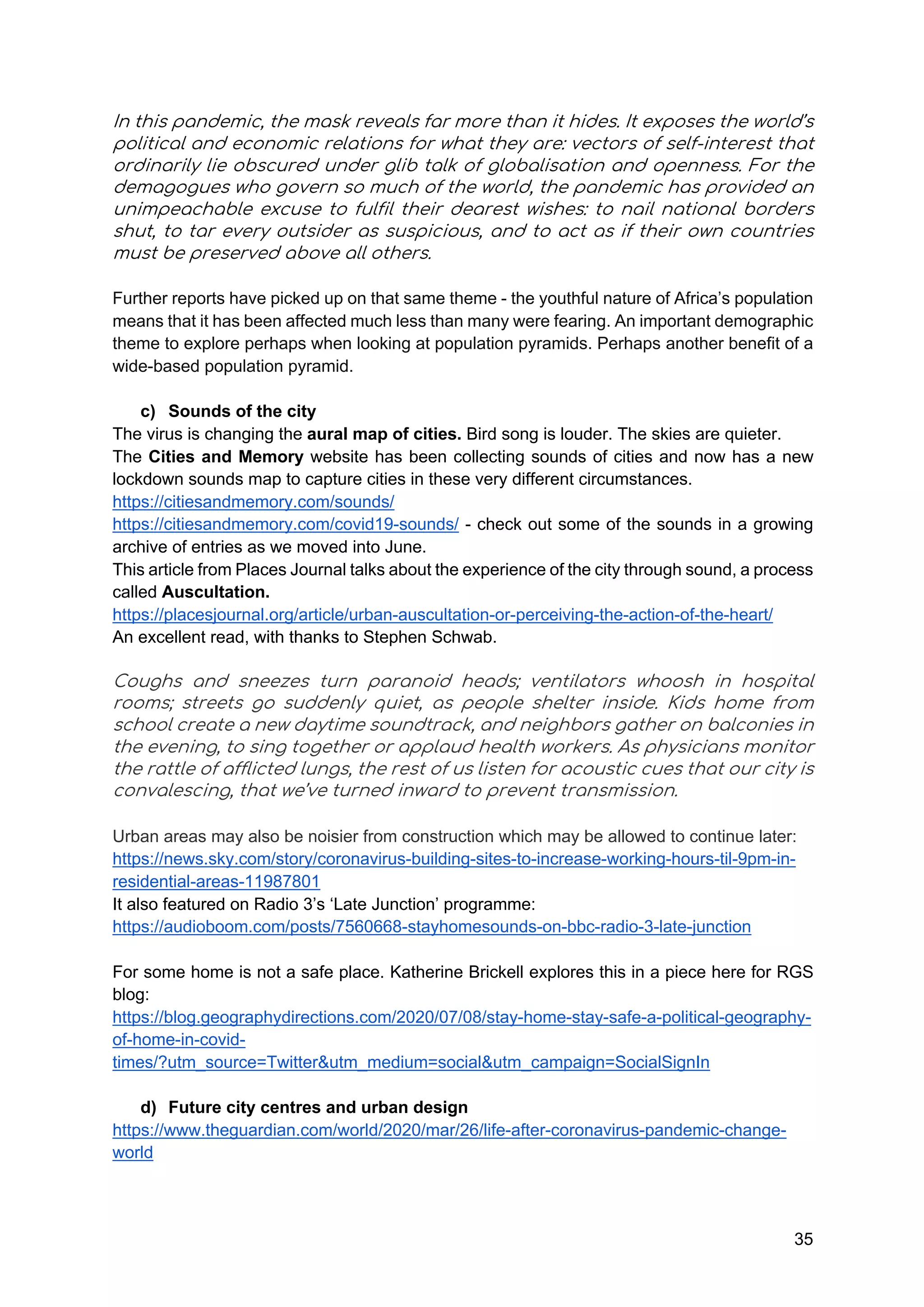 35
In this pandemic, the mask reveals far more than it hides. It exposes the world’s
political and economic relations for what they are: vectors of self-interest that
ordinarily lie obscured under glib talk of globalisation and openness. For the
demagogues who govern so much of the world, the pandemic has provided an
unimpeachable excuse to fulfil their dearest wishes: to nail national borders
shut, to tar every outsider as suspicious, and to act as if their own countries
must be preserved above all others.
Further reports have picked up on that same theme - the youthful nature of Africa’s population
means that it has been affected much less than many were fearing. An important demographic
theme to explore perhaps when looking at population pyramids. Perhaps another benefit of a
wide-based population pyramid.
c) Sounds of the city
The virus is changing the aural map of cities. Bird song is louder. The skies are quieter.
The Cities and Memory website has been collecting sounds of cities and now has a new
lockdown sounds map to capture cities in these very different circumstances.
https://citiesandmemory.com/sounds/
https://citiesandmemory.com/covid19-sounds/ - check out some of the sounds in a growing
archive of entries as we moved into June.
This article from Places Journal talks about the experience of the city through sound, a process
called Auscultation.
https://placesjournal.org/article/urban-auscultation-or-perceiving-the-action-of-the-heart/
An excellent read, with thanks to Stephen Schwab.
Coughs and sneezes turn paranoid heads; ventilators whoosh in hospital
rooms; streets go suddenly quiet, as people shelter inside. Kids home from
school create a new daytime soundtrack, and neighbors gather on balconies in
the evening, to sing together or applaud health workers. As physicians monitor
the rattle of afflicted lungs, the rest of us listen for acoustic cues that our city is
convalescing, that we’ve turned inward to prevent transmission.
Urban areas may also be noisier from construction which may be allowed to continue later:
https://news.sky.com/story/coronavirus-building-sites-to-increase-working-hours-til-9pm-in-
residential-areas-11987801
It also featured on Radio 3’s ‘Late Junction’ programme:
https://audioboom.com/posts/7560668-stayhomesounds-on-bbc-radio-3-late-junction
For some home is not a safe place. Katherine Brickell explores this in a piece here for RGS
blog:
https://blog.geographydirections.com/2020/07/08/stay-home-stay-safe-a-political-geography-
of-home-in-covid-
times/?utm_source=Twitter&utm_medium=social&utm_campaign=SocialSignIn
d) Future city centres and urban design
https://www.theguardian.com/world/2020/mar/26/life-after-coronavirus-pandemic-change-
world
 