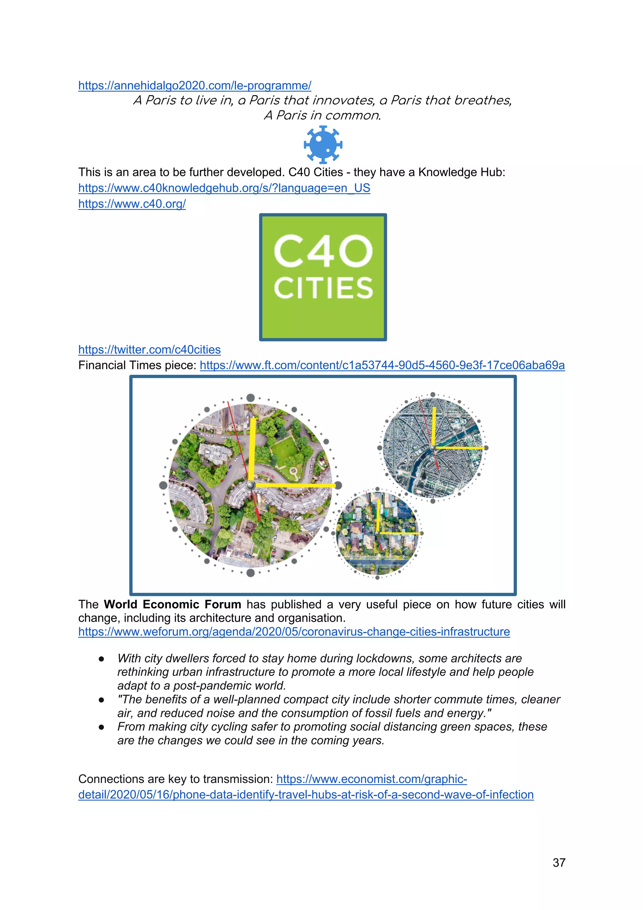 37
https://annehidalgo2020.com/le-programme/
A Paris to live in, a Paris that innovates, a Paris that breathes,
A Paris in common.
This is an area to be further developed. C40 Cities - they have a Knowledge Hub:
https://www.c40knowledgehub.org/s/?language=en_US
https://www.c40.org/
https://twitter.com/c40cities
Financial Times piece: https://www.ft.com/content/c1a53744-90d5-4560-9e3f-17ce06aba69a
The World Economic Forum has published a very useful piece on how future cities will
change, including its architecture and organisation.
https://www.weforum.org/agenda/2020/05/coronavirus-change-cities-infrastructure
● With city dwellers forced to stay home during lockdowns, some architects are
rethinking urban infrastructure to promote a more local lifestyle and help people
adapt to a post-pandemic world.
● "The benefits of a well-planned compact city include shorter commute times, cleaner
air, and reduced noise and the consumption of fossil fuels and energy."
● From making city cycling safer to promoting social distancing green spaces, these
are the changes we could see in the coming years.
Connections are key to transmission: https://www.economist.com/graphic-
detail/2020/05/16/phone-data-identify-travel-hubs-at-risk-of-a-second-wave-of-infection
 