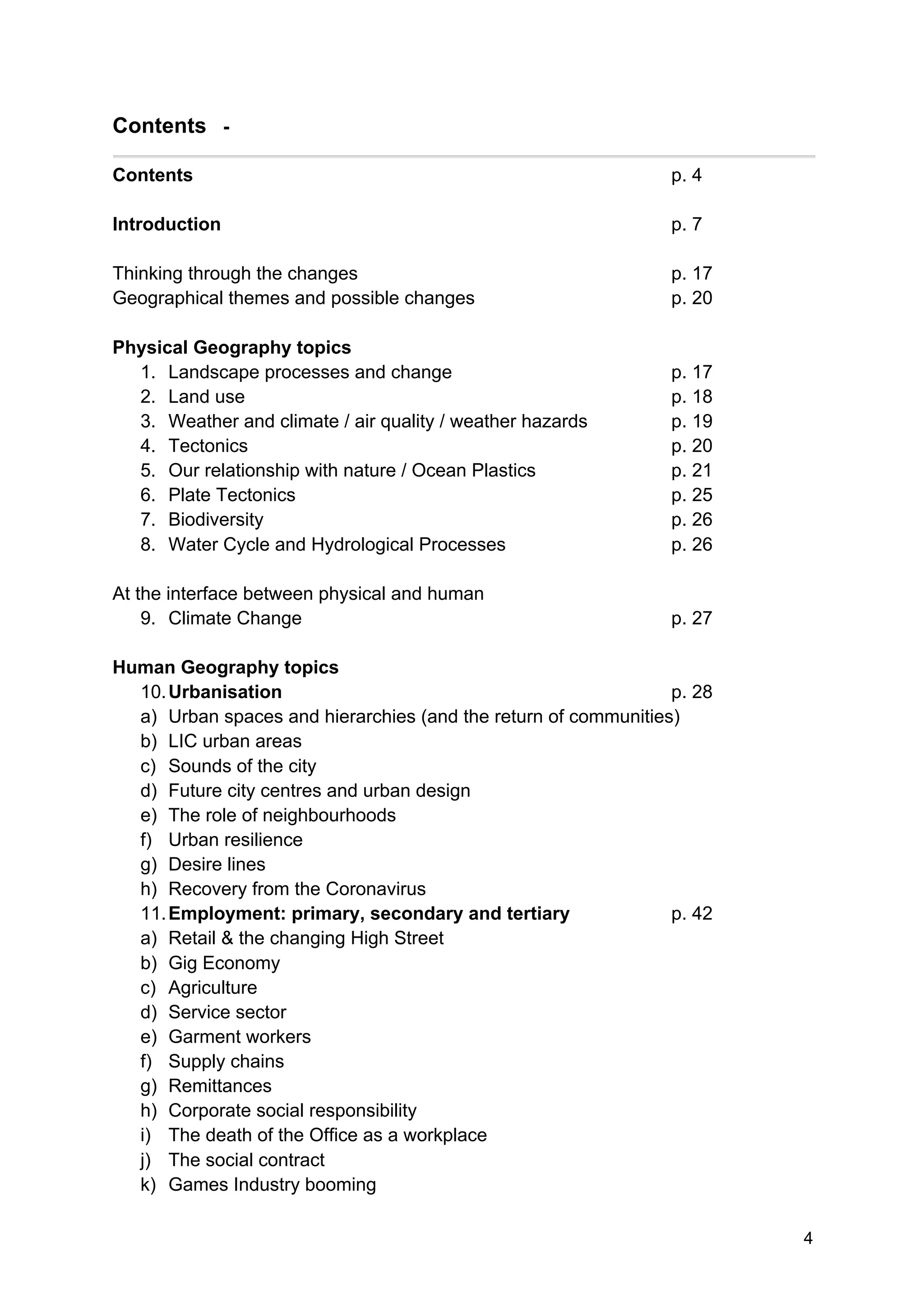 4
Contents -
Contents p. 4
Introduction p. 7
Thinking through the changes p. 17
Geographical themes and possible changes p. 20
Physical Geography topics
1. Landscape processes and change p. 17
2. Land use p. 18
3. Weather and climate / air quality / weather hazards p. 19
4. Tectonics p. 20
5. Our relationship with nature / Ocean Plastics p. 21
6. Plate Tectonics p. 25
7. Biodiversity p. 26
8. Water Cycle and Hydrological Processes p. 26
At the interface between physical and human
9. Climate Change p. 27
Human Geography topics
10.Urbanisation p. 28
a) Urban spaces and hierarchies (and the return of communities)
b) LIC urban areas
c) Sounds of the city
d) Future city centres and urban design
e) The role of neighbourhoods
f) Urban resilience
g) Desire lines
h) Recovery from the Coronavirus
11.Employment: primary, secondary and tertiary p. 42
a) Retail & the changing High Street
b) Gig Economy
c) Agriculture
d) Service sector
e) Garment workers
f) Supply chains
g) Remittances
h) Corporate social responsibility
i) The death of the Office as a workplace
j) The social contract
k) Games Industry booming
 