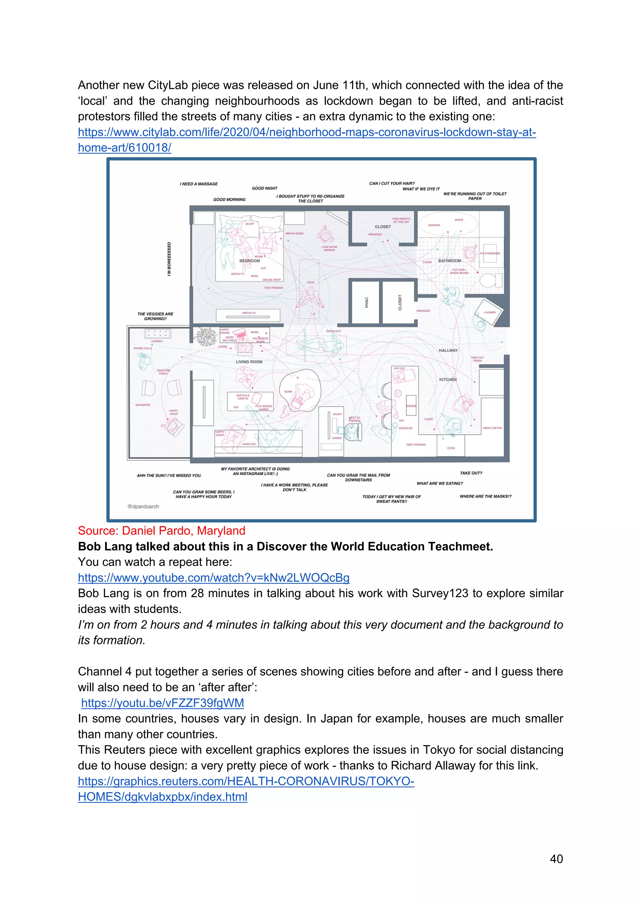 40
Another new CityLab piece was released on June 11th, which connected with the idea of the
‘local’ and the changing neighbourhoods as lockdown began to be lifted, and anti-racist
protestors filled the streets of many cities - an extra dynamic to the existing one:
https://www.citylab.com/life/2020/04/neighborhood-maps-coronavirus-lockdown-stay-at-
home-art/610018/
Source: Daniel Pardo, Maryland
Bob Lang talked about this in a Discover the World Education Teachmeet.
You can watch a repeat here:
https://www.youtube.com/watch?v=kNw2LWOQcBg
Bob Lang is on from 28 minutes in talking about his work with Survey123 to explore similar
ideas with students.
I’m on from 2 hours and 4 minutes in talking about this very document and the background to
its formation.
Channel 4 put together a series of scenes showing cities before and after - and I guess there
will also need to be an ‘after after’:
https://youtu.be/vFZZF39fgWM
In some countries, houses vary in design. In Japan for example, houses are much smaller
than many other countries.
This Reuters piece with excellent graphics explores the issues in Tokyo for social distancing
due to house design: a very pretty piece of work - thanks to Richard Allaway for this link.
https://graphics.reuters.com/HEALTH-CORONAVIRUS/TOKYO-
HOMES/dgkvlabxpbx/index.html
 