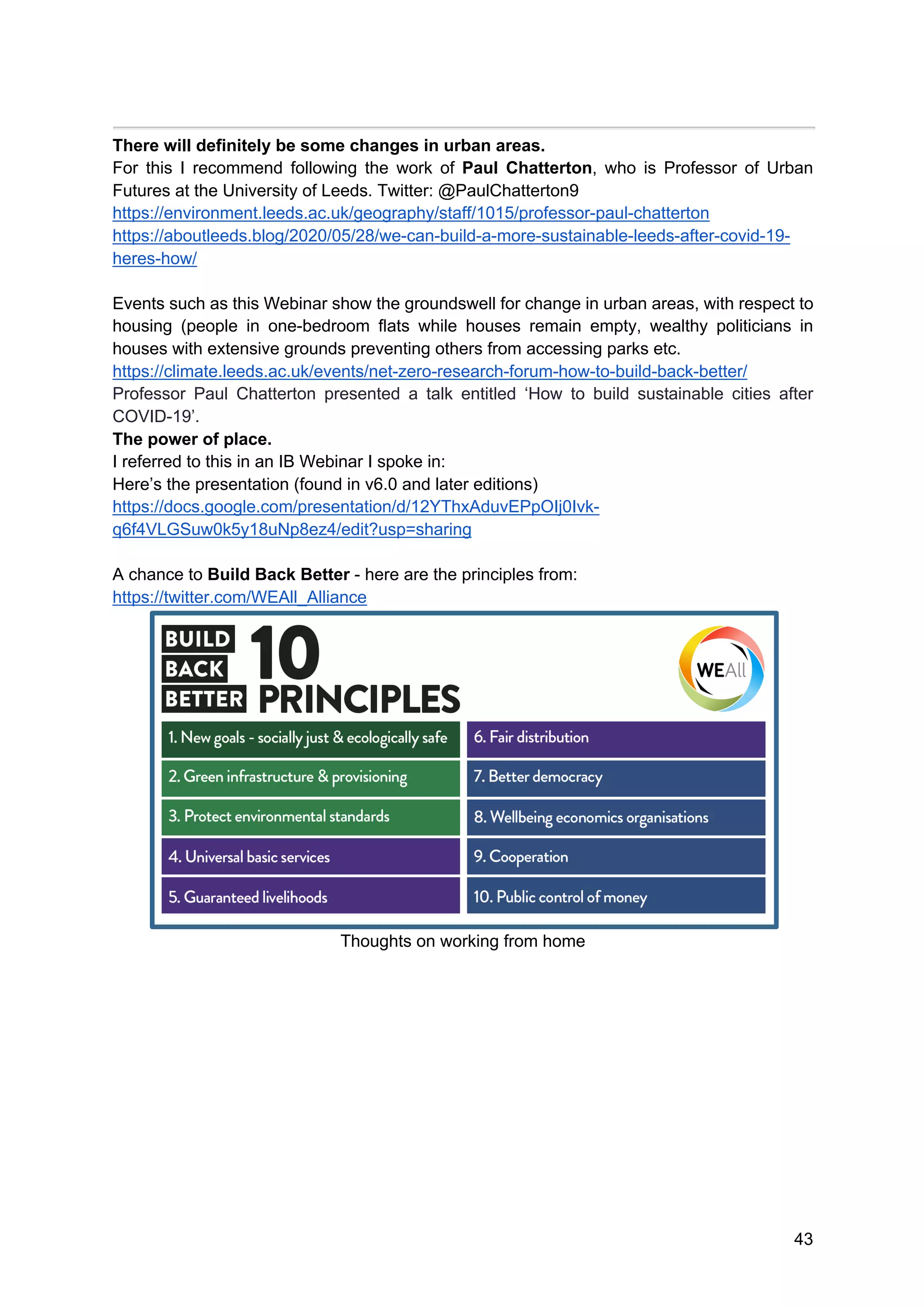 43
There will definitely be some changes in urban areas.
For this I recommend following the work of Paul Chatterton, who is Professor of Urban
Futures at the University of Leeds. Twitter: @PaulChatterton9
https://environment.leeds.ac.uk/geography/staff/1015/professor-paul-chatterton
https://aboutleeds.blog/2020/05/28/we-can-build-a-more-sustainable-leeds-after-covid-19-
heres-how/
Events such as this Webinar show the groundswell for change in urban areas, with respect to
housing (people in one-bedroom flats while houses remain empty, wealthy politicians in
houses with extensive grounds preventing others from accessing parks etc.
https://climate.leeds.ac.uk/events/net-zero-research-forum-how-to-build-back-better/
Professor Paul Chatterton presented a talk entitled ‘How to build sustainable cities after
COVID-19’.
The power of place.
I referred to this in an IB Webinar I spoke in:
Here’s the presentation (found in v6.0 and later editions)
https://docs.google.com/presentation/d/12YThxAduvEPpOIj0Ivk-
q6f4VLGSuw0k5y18uNp8ez4/edit?usp=sharing
A chance to Build Back Better - here are the principles from:
https://twitter.com/WEAll_Alliance
Thoughts on working from home
 