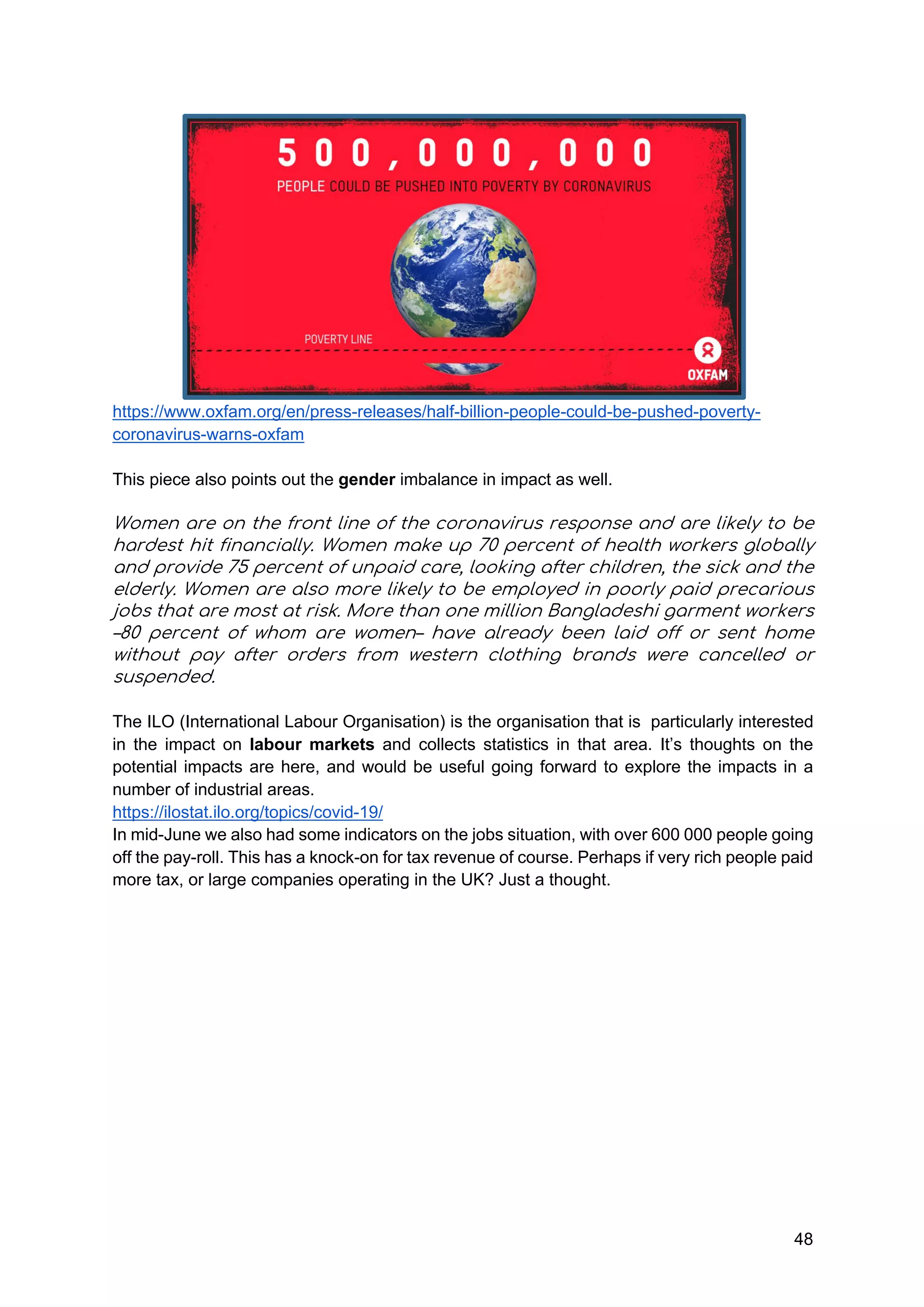 48
https://www.oxfam.org/en/press-releases/half-billion-people-could-be-pushed-poverty-
coronavirus-warns-oxfam
This piece also points out the gender imbalance in impact as well.
Women are on the front line of the coronavirus response and are likely to be
hardest hit financially. Women make up 70 percent of health workers globally
and provide 75 percent of unpaid care, looking after children, the sick and the
elderly. Women are also more likely to be employed in poorly paid precarious
jobs that are most at risk. More than one million Bangladeshi garment workers
–80 percent of whom are women– have already been laid off or sent home
without pay after orders from western clothing brands were cancelled or
suspended.
The ILO (International Labour Organisation) is the organisation that is particularly interested
in the impact on labour markets and collects statistics in that area. It’s thoughts on the
potential impacts are here, and would be useful going forward to explore the impacts in a
number of industrial areas.
https://ilostat.ilo.org/topics/covid-19/
In mid-June we also had some indicators on the jobs situation, with over 600 000 people going
off the pay-roll. This has a knock-on for tax revenue of course. Perhaps if very rich people paid
more tax, or large companies operating in the UK? Just a thought.
 