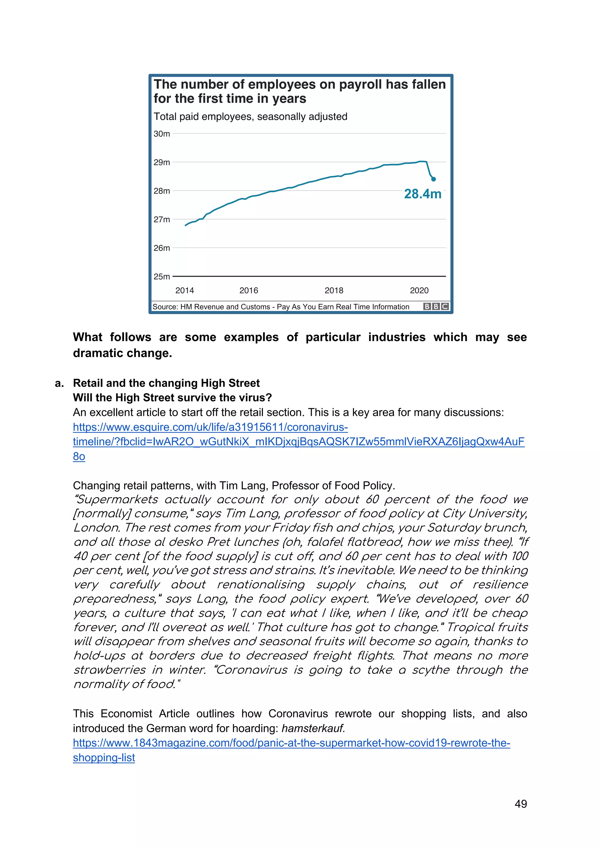 49
What follows are some examples of particular industries which may see
dramatic change.
a. Retail and the changing High Street
Will the High Street survive the virus?
An excellent article to start off the retail section. This is a key area for many discussions:
https://www.esquire.com/uk/life/a31915611/coronavirus-
timeline/?fbclid=IwAR2O_wGutNkiX_mIKDjxqjBqsAQSK7IZw55mmlVieRXAZ6IjagQxw4AuF
8o
Changing retail patterns, with Tim Lang, Professor of Food Policy.
“Supermarkets actually account for only about 60 percent of the food we
[normally] consume,” says Tim Lang, professor of food policy at City University,
London. The rest comes from your Friday fish and chips, your Saturday brunch,
and all those al desko Pret lunches (oh, falafel flatbread, how we miss thee). “If
40 per cent [of the food supply] is cut off, and 60 per cent has to deal with 100
per cent, well, you’ve got stress and strains. It’s inevitable. We need to be thinking
very carefully about renationalising supply chains, out of resilience
preparedness,” says Lang, the food policy expert. “We’ve developed, over 60
years, a culture that says, 'I can eat what I like, when I like, and it’ll be cheap
forever, and I’ll overeat as well.' That culture has got to change.” Tropical fruits
will disappear from shelves and seasonal fruits will become so again, thanks to
hold-ups at borders due to decreased freight flights. That means no more
strawberries in winter. “Coronavirus is going to take a scythe through the
normality of food."
This Economist Article outlines how Coronavirus rewrote our shopping lists, and also
introduced the German word for hoarding: hamsterkauf.
https://www.1843magazine.com/food/panic-at-the-supermarket-how-covid19-rewrote-the-
shopping-list
 