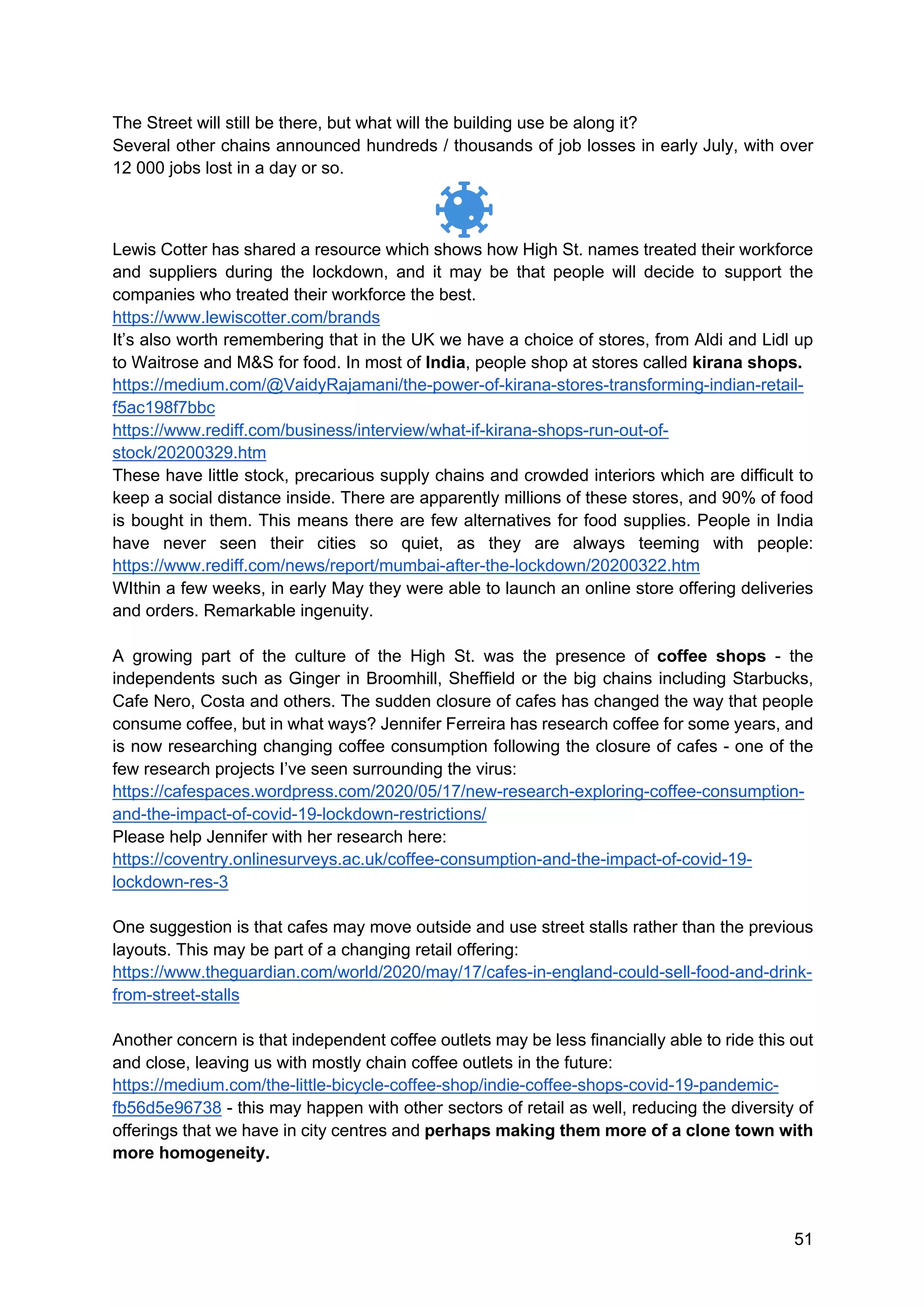 51
The Street will still be there, but what will the building use be along it?
Several other chains announced hundreds / thousands of job losses in early July, with over
12 000 jobs lost in a day or so.
Lewis Cotter has shared a resource which shows how High St. names treated their workforce
and suppliers during the lockdown, and it may be that people will decide to support the
companies who treated their workforce the best.
https://www.lewiscotter.com/brands
It’s also worth remembering that in the UK we have a choice of stores, from Aldi and Lidl up
to Waitrose and M&S for food. In most of India, people shop at stores called kirana shops.
https://medium.com/@VaidyRajamani/the-power-of-kirana-stores-transforming-indian-retail-
f5ac198f7bbc
https://www.rediff.com/business/interview/what-if-kirana-shops-run-out-of-
stock/20200329.htm
These have little stock, precarious supply chains and crowded interiors which are difficult to
keep a social distance inside. There are apparently millions of these stores, and 90% of food
is bought in them. This means there are few alternatives for food supplies. People in India
have never seen their cities so quiet, as they are always teeming with people:
https://www.rediff.com/news/report/mumbai-after-the-lockdown/20200322.htm
WIthin a few weeks, in early May they were able to launch an online store offering deliveries
and orders. Remarkable ingenuity.
A growing part of the culture of the High St. was the presence of coffee shops - the
independents such as Ginger in Broomhill, Sheffield or the big chains including Starbucks,
Cafe Nero, Costa and others. The sudden closure of cafes has changed the way that people
consume coffee, but in what ways? Jennifer Ferreira has research coffee for some years, and
is now researching changing coffee consumption following the closure of cafes - one of the
few research projects I’ve seen surrounding the virus:
https://cafespaces.wordpress.com/2020/05/17/new-research-exploring-coffee-consumption-
and-the-impact-of-covid-19-lockdown-restrictions/
Please help Jennifer with her research here:
https://coventry.onlinesurveys.ac.uk/coffee-consumption-and-the-impact-of-covid-19-
lockdown-res-3
One suggestion is that cafes may move outside and use street stalls rather than the previous
layouts. This may be part of a changing retail offering:
https://www.theguardian.com/world/2020/may/17/cafes-in-england-could-sell-food-and-drink-
from-street-stalls
Another concern is that independent coffee outlets may be less financially able to ride this out
and close, leaving us with mostly chain coffee outlets in the future:
https://medium.com/the-little-bicycle-coffee-shop/indie-coffee-shops-covid-19-pandemic-
fb56d5e96738 - this may happen with other sectors of retail as well, reducing the diversity of
offerings that we have in city centres and perhaps making them more of a clone town with
more homogeneity.
 